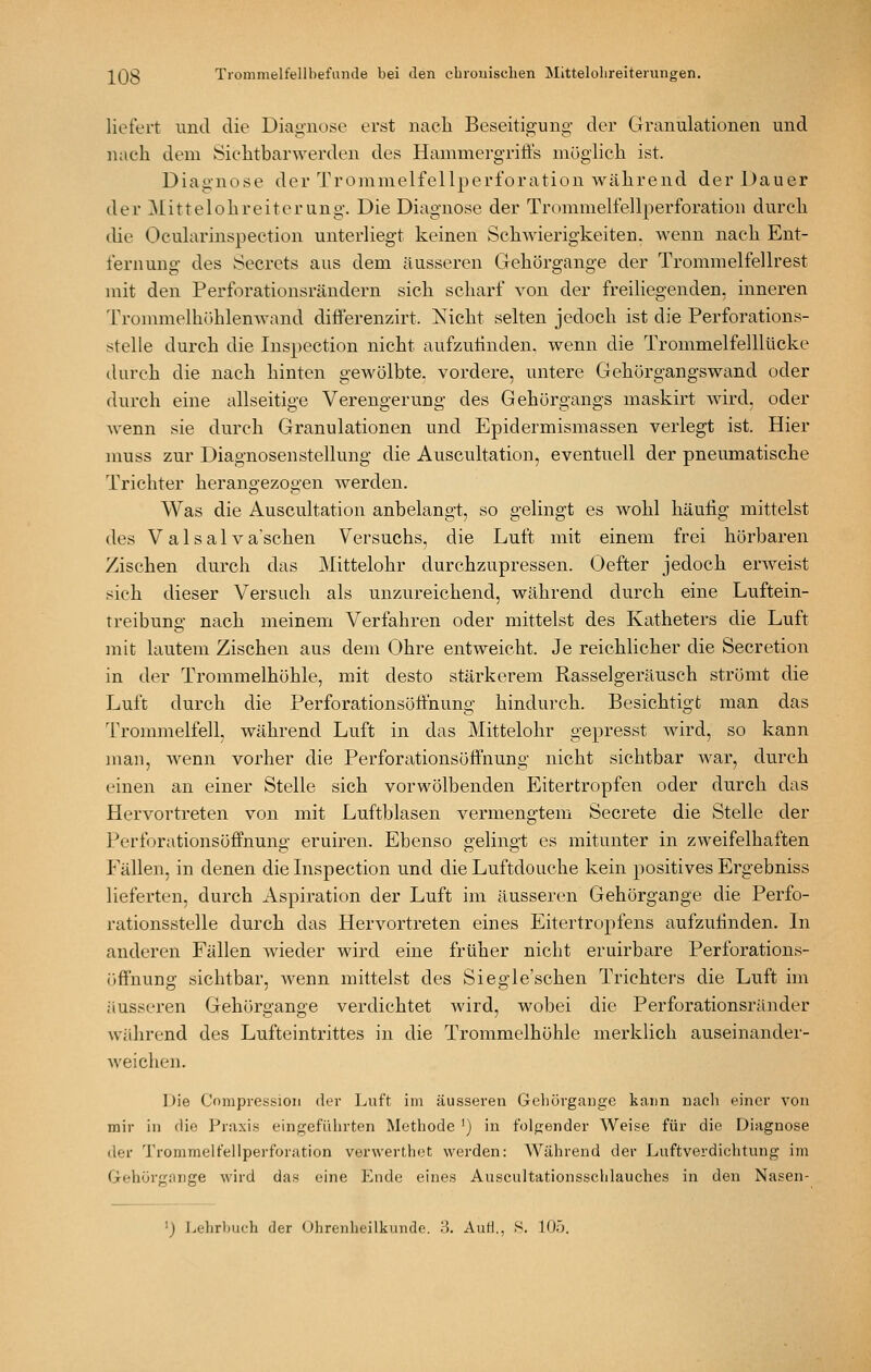 liefert und die Diagnose erst nach Beseitigung der Granulationen und nach dem Siclitbarwerden des Hammergriffs möglicli ist. Diagnose der Trommelfellperforation während der Dauer der Mittelohreiterang. Die Diagnose der Trommelfellperforation durch die Ocularinspection unterliegt keinen SchAvierigkeiten. wenn nach Ent- fernung des Secrcts aus dem äusseren Gehörgange der Trommelfellrest mit den Perforationsrändern sich scharf von der freiliegenden, inneren Trommelhühlenwand differenzirt. Nicht selten jedoch ist die Perforations- stelle durch die Inspection nicht aufzuhnden, wenn die Trommelfelllücke durch die nach hinten gewölbte, vordere, untere Gehörgangswand oder durch eine allseitige Verengerung des Gehürgangs maskirt wird, oder wenn sie durch Granulationen und Epidermismassen verlegt ist. Hier muss zur Diagnosenstellung die Auscultation, eventuell der pneumatische Trichter herangezogen werden. Was die Auscultation anbelangt, so gelingt es wohl häutig mittelst des V a 1 s a 1V a'schen Versuchs, die Luft mit einem frei hörbaren Zischen durch das Mittelohr durchzupressen. Oefter jedoch erweist sich dieser Versuch als unzureichend, während durch eine Luftein- treibung nach meinem Verfahren oder mittelst des Katheters die Luft mit lautem Zischen aus dem Ohre entweicht. Je reichlicher die Secretion in der Trommelhöhle, mit desto stärkerem Rasselgeräusch strömt die Luft durch die Perforationsöffnung hindurch. Besichtigt man das Trommelfell, während Luft in das Mittelohr gepresst wird, so kann man, wenn vorher die Perforationsöffnung nicht sichtbar war, durch einen an einer Stelle sich vorwölbenden Eitertropfen oder durch das Hervortreten von mit Luftblasen vermengtem Secrete die Stelle der Perforationsöffnuno- eruiren. Ebenso s-elino-t es mitunter in zweifelhaften Fällen, in denen die Inspection und dieLuftdouche kein positives Ergebniss lieferten, durch Aspiration der Luft im äusseren Gehörgange die Perfo- rationsstelle durch das Hervortreten eines Eitertropfens aufzufinden. In anderen Fällen wieder wird eine früher nicht eruirbare Perforations- öffnung sichtbar, Avenn mittelst des Siegle'schen Trichters die Luft im äusseren Gehörgange verdichtet Avird, wobei die Perforationsränder während des Lufteintrittes in die Trommelhöhle merklich auseinander- Aveichen. Die Cnmpression der Luft im äusseren Geliürgauge kann nacli einer von mir in die Praxis eingeführten Methode ') in folgender Weise für die Diagnose der Trommelfellperforation verwerthot werden: AVährend der Luftverdichtung im Gehörgarge wird das eine Ende eines Auscultationsschlauches in den Nasen- ') Lehrbuch der Ohrenheilkunde. 3. AuH., S. 105.
