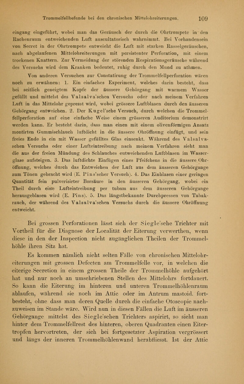 eingang eingeführt, wobei man das Geräusch der durch die Ohrtrompete in den Rachenraum entweichenden Luft auscultatorisch wahrnimmt. Bei Vorhandensein von Secret in der Ohrtrompete entweicht die Luft mit starken Rasselgeräuschen, nach abgehxufenen Mittelohreiterungen mit persistenter Perforation, mit einem trockenen Knattern. Zur Vermeidung der störenden Respirationsgeräusche während des Versuchs wird dem Kranken bedeutet, ruhig durch den Mund zu athmen. Von anderen Versuchen zur Constatirung der Trommelfellperforation wären noch zu erwähnen: 1. Ein einfaches Experiment, welches darin besteht, dass bei seitlich geneigtem Kopfe der äussere Gehürgang mit warmem Wasser gefüllt und mittelst des Valsalva'schen Versuchs oder nach meinem Verfahren Luft in das Mittelohr gepresst wird, wobei grössere Luftblasen durch den äusseren Gehürgang entweichen. 2. Der Kugel'sche Versuch, durch welchen die Trommel- fellperforation auf eine einfache Weise einem grösseren Auditorium demonstrirt werden kann. Er besteht darin, dass man einen mit einem olivenförmigen Ansatz montirten Gummischlauch luftdicht in die äussere OhröfFnung einfügt, und sein freies Ende in ein mit Wasser gefülltes Glas einsenkt. Während des Valsal va- schen Versuchs oder einer Lufteintreibung nach meinem Verfahren sieht man die aus der freien Mündung des Schlauches entweichenden Luftblasen im Wasser- glase aufsteigen. 3. Das luftdichte Einfügen eines Pfeifchens in die äussere Ohr- öflfnung, welches durch das Entweichen der Luft aus dem äusseren Gehörgange zum Tönen gebracht wird (E, Pins'scher Versuch). 4. Das Einblasen einer geringen Quantität fein pulverisirter Borsäure in den äusseren Gehürgang, wobei ein Theil durch ein'e Lufteintreibung per tubam aus dem äusseren Gehörgange herausgeblasen wird (E. Pins). 5. Das längstbekannte Durchpressen von Tabak- rauch, der während des Valsalva'schen Versuchs durch die äussere OhröfFnung entweicht. Bei grossen Perforationen lässt sich der Sieg'le'sche Trichter mit Vortheil für die Diagnose der Localität der Eiterung verwerthen, wenn diese in den der Inspection nicht zugänglichen Theilen der Trommel- höhle ihren Sitz hat. Es kommen nämlich nicht selten Fälle von chronischen Mittel oh r- eiterungen mit grossen Defecten am Trommelfelle vor, in welchen die eiterige Secretion in einem grossen Theile der Trommelhöhle aufgehört hat und nur noch an umschriebenen Stellen des Mittelohrs fortdauert. So kann die Eiterung im hinteren und unteren Trommelhöhlenraum ablaufen, während sie noch im Attic oder im Antrum mastoid. fort- besteht, ohne dass man deren Quelle durch die einfache Otoscopie nach- zuweisen im Stande wäre. Wird nun in diesen Fällen die Luft im äusseren Gehörgange mittelst des Siegle'schen Trichters aspirirt, so sieht man hinter dem Trommelfellrest des hinteren, oberen Quadranten einen Eiter- tropfen hervortreten, der sich bei fortgesetzter Aspiration vergrössert und längs der inneren TrommelhöhlenAvand herabtiiesst. Ist der Attic