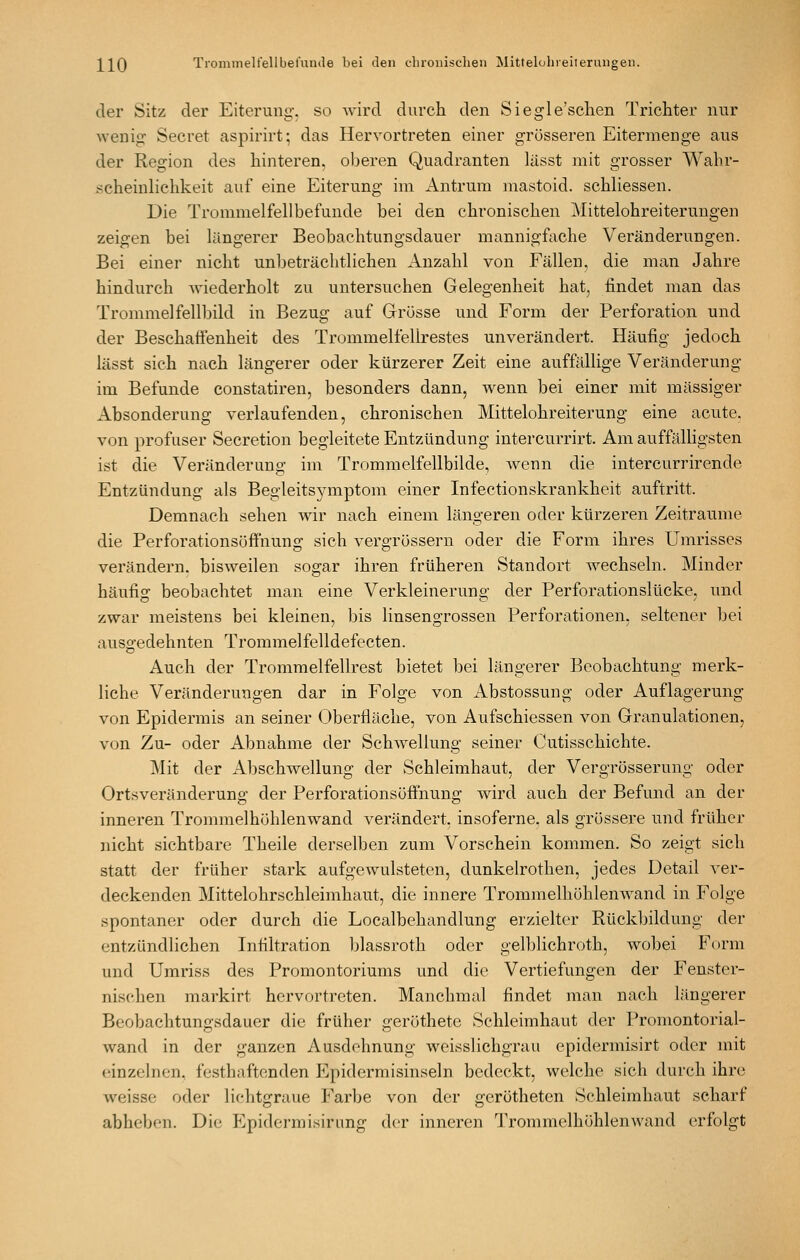 der Sitz der Eiterung, so wird durch den Siegle'schen Trichter nur wenig Secret aspirirt; das Hervortreten einer grösseren Eitermenge aus der Region des hinteren, oberen Quadranten lässt mit grosser Wahr- scheinlichkeit auf eine Eiterung im Antrum mastoid. schKessen. Die Trommelfellbefunde bei den chronischen Mittelohreiterungen zeigen bei längerer Beobachtungsdauer mannigfache Veränderungen. Bei einer nicht unbeträchtlichen Anzahl von Fällen, die man Jahre hindurch wiederholt zu untersuchen Gelegenheit hat, findet man das Trommelfellbild in Bezug auf Grösse und Form der Perforation und der Beschaö'enheit des Trommelfellrestes unverändert. Häufig jedoch lässt sich nach längerer oder kürzerer Zeit eine auffällige Veränderung im Befunde constatiren, besonders dann, wenn bei einer mit massiger Absonderung verlaufenden, chronischen Mittelohreiterung eine acute, von profuser Secretion begleitete Entzündung intercurrirt. Am auffälHgsten ist die Veränderung im Trommelfellbilde, wenn die intercurrirende Entzündung als Begleitsymptom einer Infectionskrankheit auftritt. Demnach sehen wir nach einem längeren oder kürzeren Zeiträume die Perforationsöffnung sich vergrössern oder die Form ihres Umrisses verändern, bisweilen sogar ihren früheren Standort wechseln. Minder häufig beobachtet man eine Verkleinerung der Perforationslücke, und zwar meistens bei kleinen, bis linsengrossen Perforationen, seltener bei ausgedehnten Troramelfelldefecten. Auch der Trommelfellrest bietet bei längerer Beobachtung merk- liche Veränderungen dar in Folge von Abstossung oder Auflagerung von Epidermis an seiner Oberfläche, von Aufschiessen von Granulationen, von Zu- oder Abnahme der Schwellung seiner Cutisschichte. Mit der Abschwellung der Schleimhaut, der Vergrösserung oder Ortsveränderung der PerforationsöfFnung wird auch der Befund an der inneren Trommelhöhlenwand verändert, insoferne. als grössere und früher nicht sichtbare Theile derselben zum Vorschein kommen. So zeigt sich statt der früher stark aufgewulsteten, dunkelrothen, jedes Detail ver- deckenden Mittelohrschleimhaut, die innere Trommelhöhlenwand in Folge spontaner oder durch die Localbehandlung erzielter Rückbildung der entzündlichen Infiltration blassroth oder gelblichroth, wobei Form und Umriss des Promontoriums und die Vertiefungen der Fenster- nischen markirt hervortreten. Manchmal findet man nach längerer Beobachtungsdauer die früher geröthetc Schleimhaut der Promontorial- wand in der ganzen Ausdehnung weisslichgrau epidermisirt oder mit einzelnen, festhaftenden Epidermisinseln bedeckt, welche sich durch ihre weisse oder lichtgraue Farbe von der gerötheten Schleimhaut scharf abheben. Die Epidermisirung der inneren Trommelhöhlenwand erfolgt