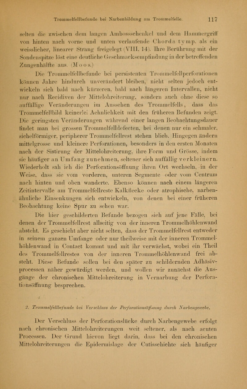 selten die zwischen dem langen Anibossseheiikel und dem Ilammei<^nff von hinten nach vorne und unten verlaufende Chorda tymp. als ein weisslicher. linearei- Stranii' freio'cleg-t (VIII. 14). Ihre Ikrühruno-mit der Sondenspitze löst eine deutliche (leschmaeksemptinduni;'in derbetreftenden Zunii-enhälfte aus. (M o o s.) Die Trommeltelll)et'unde bei persistenten 'ri-Dininelfellpei-forationen krunien Jahre hindurch unverändert bleiben, niclit selten jedoch ent- wickeln sich bald nach kürzm-en. bald nach längeren Intervallen, nicht nur nach Recidiven der ^littelohreiterung, sondern auch ohne diese so auffällige Veränderungen im Aussehen des Trommelfells, dass das Trommelfellbild keinerlei Aehnlichkeit mit den früheren Befunden zeigt. Die geringsten Veränderungen Avährend einer langen Beobachtungsdauer tindet man bei grossen Trommelfelldefecten, bei denen nur ein schmaler, sichelförmiger, peripherer Trommelfellrest stehen blieb. Hingegen ändern mittelgrosse und kleinere Perforationen, besonders in den ersten Monaten nach der Sistirung der Mittelohreiterung, ihre Form und Grösse, indem sie häufiger an Umfang zunehmen, seltener sich auffällig verkleinern. Wiederholt sah ich die Perforationsöffnung ihren Ort wechseln, in der Weise, dass sie vom vorderen, unteren Segmente oder vom Centrum nach hinten und oben wanderte. Ebenso können nach einem längeren Zeitintervalle am Trommelfellreste Kalkfiecke oder atrophische, narben- ähnliche Einsenkungen sich entwickeln, von denen bei einer früheren Beobachtung keine Spur zu sehen war. Die hier geschilderten Befunde bezogen sich auf jene Fälle, bei denen der Trommelfellrest allseitig von der inneren Trommelhöhlenwand absteht. Es geschieht aber nicht selten, dass der Trommelfellrest entweder in seinem ganzen Umfange oder nur theilweise mit der inneren Trommel- höhlenwand in Contact kommt und mit ihr verwächst, wobei ein Theil des Tronimelfellrestes von der inneren Trommelhöhlenwand frei ab- steht. Diese Befunde sollen bei den später zu schildernden Adhäsiv- processen näher gewürdigt Averden, und wollen Avir zunächst die Aus- gänge der chronischen Mittelohreiterung in Vernarbung der Perfora- tionsöffnung besprechen. 2. Trommelfellbefande hei Verschluss der PerforationsÖff'nung durch Xarhengeicehe. Der Verschluss der Perforationslücke durch Narbengewebe erfolgt nach chronischen Mittelohreiterungen Aveit seltener, als nach acuten Processen. Der Grund hicA'on liegt darin, dass bei den chronischen Mittelohreiterungen die Epidermislage der Cutisschichte sieh häufiger
