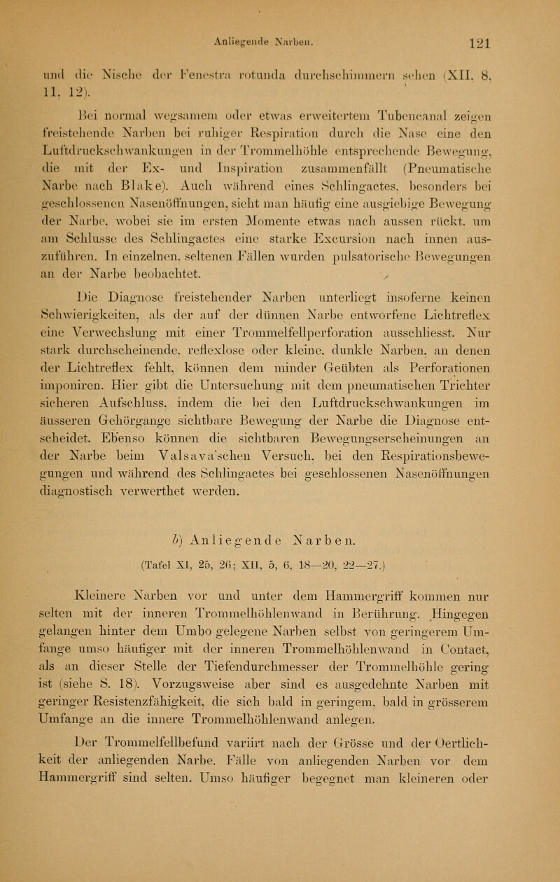 und die Nische der l^'eiiestra rotunda dnirliscliiinmeni seilen iXIl. 8. 11. 12). Jk'i noi'nial \vei;s;nneni oder etwas erweitertem Tubencanal zeia'en freistehende Narl)en bei ruhioer Respiraticni durcli die Nase eine den Luftdrucksehwankuniicu in dci Trommelhöhle entspi-eehende Bewei^uno-, die mit dei- Ex- und Inspii-ation zusammenfällt (Pneumatische Narbe nacli Blake). Auch wälirend eines Schling-actes. besonders bei ü'eschlossenen Nasenöffnunii'en, sieht man häutig- eine ausgiebige Bewegung der Nai-be. wobei sie im ersten Momente etwas nach aussen rückt, um am Schlüsse des Scblingactes eine starke Excursion nach innen aus- zuführen. In einzelnen, seltenen Fällen Avurden pulsatorische Bewegungen an der Narbe beobachtet. 1 )ie Diagnose freistehender Narben unterliegt insoferne keinen Schwierigkeiten, als der auf der dünnen Narbe entworfene Lichtreflex eine Verwechslung mit einer Trommelfellperforation ausschliesst. Nur stark durcliscbeinende. reflexlose oder kleine, dunkle Narben, an denen der Lichtreflex feUt, können dem minder Geübten als Perforationen imponiren. Hier gibt die Untersucbung mit dem pneumatischen Trichter sicheren Aufschluss. indem die bei den Luftdruckschwankungen im äusseren Gehörgange sichtbare Bewegung der Narbe die Diagnose ent- scheidet. Ebenso können die sichtbaren Bewegungserscheinungen an der Narbe beim Valsava'schen Versuch, bei den Respirationsbewe- gungen und während des Scblingactes bei geschlossenen Nasenötfnungen diagnostisch verwerthet werden. h) Anliegende Narbe n. (Tafel XI, 25, 2ß; XII, 5, (j, 18—'20, 22—27.) Kleinere Narben vor und unter dem Hammergriff kommen nur selten mit der inneren Trommelhöhlenwand in Berühruno-. Hino-effen gelangen hinter dem Umbo gelegene Narben selbst von geringerem Um- fange umso häufiger mit der inneren TrommelhöhlcnAvand in Contact, als an dieser Stelle der Tiefendurchmesser der Trommelhöhle gering ist (siehe »S. 18). Vorzugsweise aber sind es ausgedehnte Narben mit geringer Resistenzfähigkeit die sich bald in geringem, bald in grösserem Umfange an die innere Trommelhöhlenwand anlegen. Der Trommelfellbefund variirt nach der Grösse und der (Jertlich- keit der anliegenden Narbe. Fälle von anliegenden Narben vor dem Hammergriff sind selten. Umso häufiger begegnet man kleineren oder