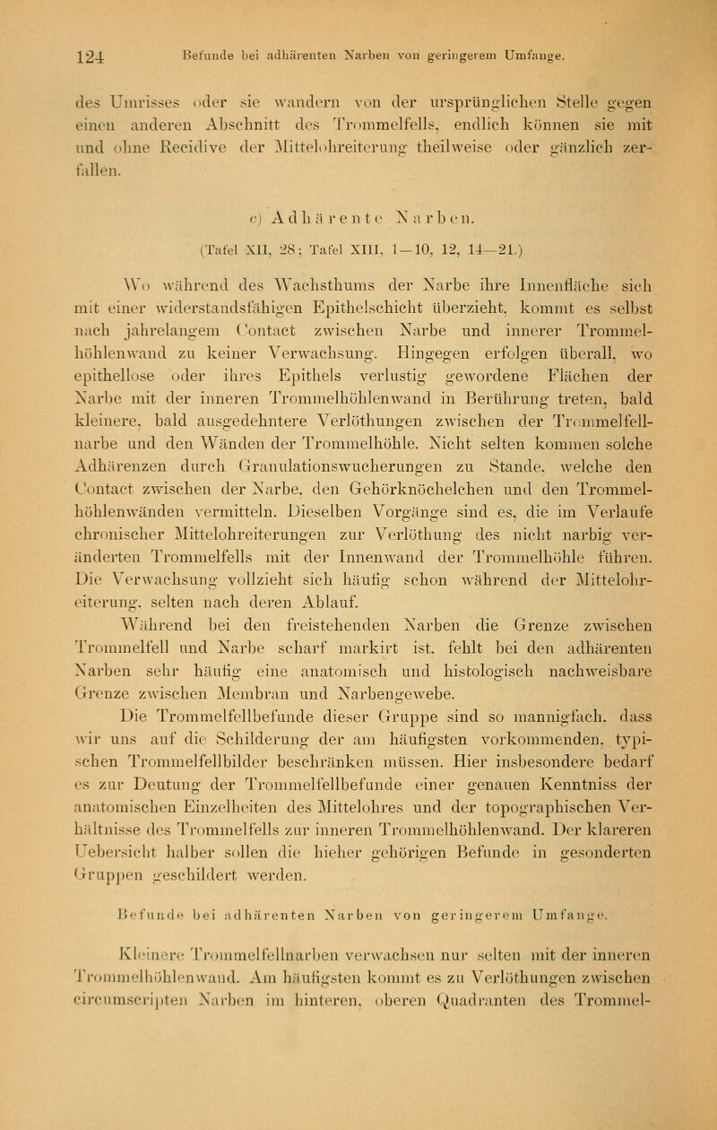 des Umrisses oder sie ■wandern von der ursprünglichen Stelle gegen einen anderen Abschnitt des 'rrommelfells, endlich können sie mit und ohne Recidive der Mittelohreiterung theilweise oder gänzlich zer- fallen. cI A d h ä V e n t e X a r b e n. (Tafel XII, 28; Tafel XIII, 1-10, 12, 14—21.) Wo während des Wachsthums der Narbe ihre Innenfläche sich mit einer widerstandsfähigen Epithelschicht überzieht, kommt es selbst nach jahrelangem Contact zwischen Narbe und innerer Trommel- hühlenwand zu keiner Verwachsung. Hingegen erfolgen überall, wo epithellose oder ihres Epithels verlustig gewordene Flächen der Narbe mit der inneren Trommelhühlenwand in Berührung treten, bald kleinere, bald ausgedehntere Verlüthungen zwischen der Trommelfell- narbe und den Wänden der Trommelhöhle. Nicht selten kommen solche Adhärenzen durch Granulationswucherungen zu Stande, welche den Contact zvv^ischen der Narbe, den Gehörknöchelchen und den Trommel- höhlenwänden vermitteln. Dieselben Vorgänge sind es, die im Verlaufe chronischer Mittelohreiterungen zur Verlöthung des nicht narbig ver- änderten Trommelfells mit der InnenAvand der Trommelhöhle führen. Die Verwachsung vollzieht sich häutig schon Avährend der Mittelohr- eiterung, selten nach deren Ablauf. Während bei den freistehenden Narben die Grenze zwischen Trommelfell und Narbe scharf markirt ist. fehlt bei den adhärenten Narben sehr häutig eine anatomisch und histologisch nachweisbare Grenze zwischen Membran und Narbengewebe. Die Trommelfellbefunde dieser Gruppe sind so mannigfach, dass w'ir uns auf die Schilderung der am häufigsten vorkommenden, typi- schen Trommelfellbilder beschränken müssen. Hier insbesondere bedarf es zur Deutung der Trommelfellbefande einer genauen Kenntniss der anatoraischen Einzelheiten des Mittelohres und der topographischen Ver- hältnisse des Ti-ommelfells zur inneren Trommelhöhlenwand. Der klareren Uebei-siclit halber sollen die hieher gehörigen Befunde in gesonderten Gruppen geschildert werden. JJefuudii bei adhärenten Narben von geringerem Umfange. Kleinere Ti-ommelfellnarben vei'wachsen nur selten mit der inneren Trommelhöhlenwand. Am häufigsten kommt es zu Verlöthungcn zwischen circumscripten NarbciU im hinteren, oberen (Quadranten des Trommel-