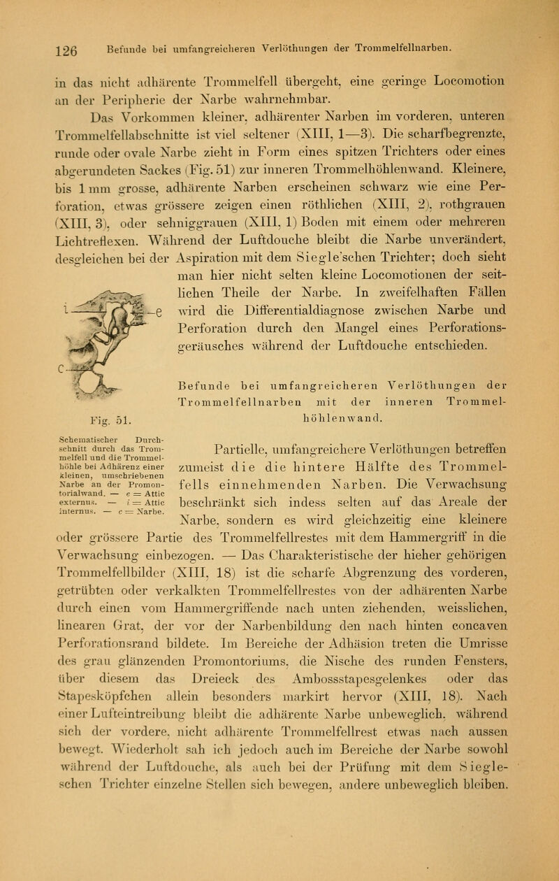 in das nicht adhärente Trommelfell übergeht, eine geringe Locomotion an der Peripherie der Narbe wahrnehmbar. Das Vorkommen kleiner, adhärenter Narben im vorderen, unteren Tronimelfellabschnitte ist viel seltener (XIII, 1—S). Die scharfbegrenzte, runde oder ovale Narbe zieht in Form eines spitzen Trichters oder eines abgerundeten Sackes (Fig. 51) zur inneren Trommelhöhlenwand. Kleinere, bis 1 mm grosse, adhärente Narben erscheinen schwarz Avie eine Per- foration, etwas grössere zeigen einen röthlichen (XIII, 2), rothgrauen (XIII, 3), oder sehniggrauen (XIII, 1) Boden mit einem oder mehreren Lichtrellexen. Während der Luftdouche bleibt die Narbe unverändert, desgleichen bei der Aspiration mit dem Siegle'schen Trichter; doch sieht man hier nicht selten kleine Locomotionen der seit- lichen Theile der Narbe. In zweifelhaften Fällen l Avird die DifFerentialdiagnose zwischen Narbe und Perforation durch den Mangel eines Perforations- geräusches Avährend der Luftdouche entschieden. Befunde bei umfangreicheren Verlöthungen der Trommelfellnarben mit der inneren Trommel- Y\g 51. höhlenwand. Schematischer Durch- schnitt durch das Trom- melfell und die Trommel- höhle bei Adhärenz einer kleinen, umschriebenen Narbe an der Promon- torialwand. — e = Attic externus. — i = Attic internus. — c = Narbe. Partielle, umfangreichere Verlöthungen betreffen zumeist die die hintere Hälfte des Trommel- fells einnehmenden Narben. Die VerAvachsung beschränkt sich indess selten auf das Areale der Narbe, sondern es wird gleichzeitig eine kleinere oder grössere Partie des Tromraelfellrestes mit dem Hammergriff in die Verwachsung einbezogen. — Das Charakteristische der hieher gehörigen Trommelfellbilder (XIII, 18) ist die scharfe Abgrenzung des vorderen, getrübton oder verkalkten Trommelfellrestes von der adhärenten Narbe durch einen vom Hammergriffende nach unten ziehenden, Aveisslichen, linearen Grat, der vor der Narbenbildung den nach hinten concaven Perforationsrand bildete. Im Bereiche der Adhäsion treten die Umrisse des grau glänzenden Promontoriums, die Nische des runden Fensters, über diesem das Dreieck des Ambossstapesgelenkes oder das Stape.sköpfchen allein besonders markirt hervor (XIII, 18). Nach einer Lufteintreibung bleibt die adhärente Narbe unbeweglich, AA'ährend sich der vordere, nicht adhärente Trommelfellrest etwas nach aussen beAvegt. Wiederholt sah ich jedoch auch im Bereiche der Narbe sowohl während der Luftdouche, als auch bei der Prüfung mit dem Sicgle- schen Trichter einzelne Stellen sich bcAvegen, andere unbcAveglich bleiben.