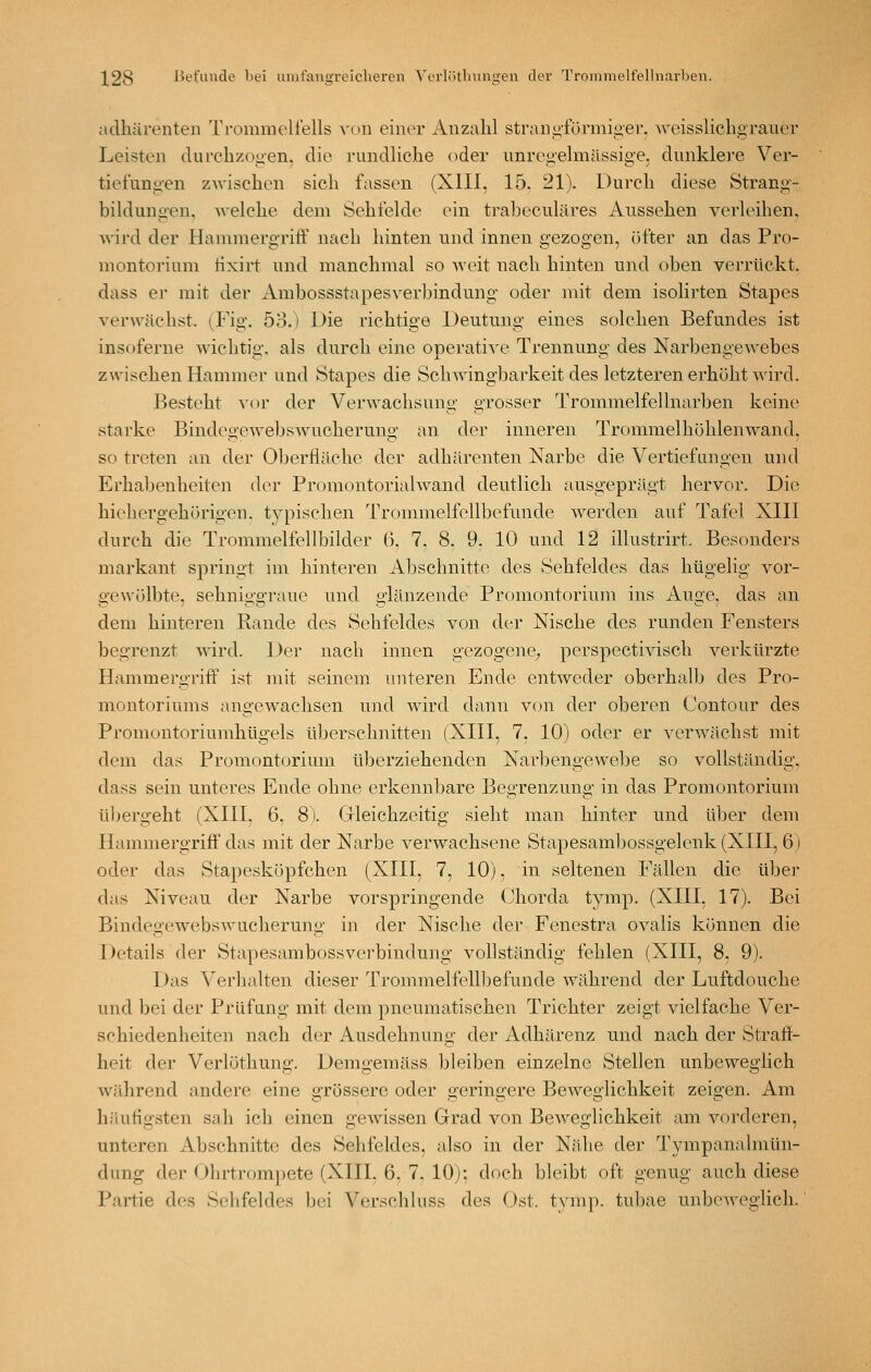 adhärenten Troramcliells von einer Anzahl strani>förmigei-. wcisslichgrauer Leisten durclizou'en. die rundliche oder unregelmässige, dunklere Ver- tiefungen zwischen sich fassen (XIII, 15. 21). Durch diese Strang- bildungen. Avelche dem Sehfelde ein traheculäres Aussehen verleihen, Avird der Hammergriff nach hinten und innen gezogen, öfter an das Pro- montorium tixirt und manchmal so weit nach hinten und oben verrückt, dass er mit der Ambossstapesverbindung oder mit dem isolirten Stapes verwächst. (Fig. 53.) Die richtige Deutung eines solchen Befundes ist insoferne wichtig, als durch eine operative Trennung des Narbengewebes zwischen Hammer und Stapes die Sehwingbarkeit des letzteren erhöht wird. Besteht \nv der Verwachsung grosser Trommelfellnarben keine starke Bindegeweljswucherung an der inneren Tronimelhöhlenwand, so treten an der Ol^erfläche der adh[irenten Narbe die Vertiefungen und Erhabenheiten der Promontorialwand deutlich ausgeprägt hervor. Die hiehergehörigen. typischen Trommelfellbefunde werden auf Tafel XIII durch die Trommelfellbilder 6, 7, 8. 9, 10 und 12 illustrirt. Besonders markant springt im hinteren Abschnitte des Sehfeldes das hügelig vor- gewölbte, sehniffgrauc und o-länzende Promontorium ins Auo-e, das an dem hinteren Rande des Sehfeldes von der Nische des runden Fensters begrenzt wird. Der nach innen gezogene^ perspectivisch verkürzte Hammergriff ist mit seinem unteren Ende entweder oberhalb des Pro- montoriums angewachsen und wird dann von der oberen Contour des Promontoriumhügels überschnitten (XIII, 7, 10) oder er verwächst mit dem das Promontorium überziehenden Narbengewebe so vollständig, dass sein unteres Ende ohne erkennbare Begrenzung in das Promontorium übergeht (XIII, 6, 8). Gleichzeitig sieht man hinter und über dem Hammergriff das mit der Narbe verwachsene Stapesamljossgelenk (XIII, 6) oder das Stapesköpfchen (XIII, 7, 10), in seltenen Fällen die über das Niveau der Narbe vorspringende (Jhorda tymp. (XIII, 17). Bei Bindegewebswucherung in der Nische der Fenestra ovalis können die Details der Stapesambossverbindung vollständig fehlen (XIII, 8, 9). Das V^erhalten dieser Trommelfellbefunde während der Luftdouche und bei der Prüfung mit dem pneumatischen Trichter zeigt vielfache Ver- schiedenheiten nach der Ausdehnung der Adhärenz und nach der Straff- heit der Verlöthung. Demgemäss bleiben einzelne Stellen unbeweglich während andere eine grössere oder geringere Beweglichkeit zeigen. Am häufigsten sah ich einen gewissen Grad von Beweglichkeit am vorderen, unteren Abschnitte des Sehfeldes, also in der Nähe der Tympanalmün- dung der Ohrtrompete (XIII, 6, 7. 10): doch bleibt oft genug auch diese Partie des Sehfeldes bei Verschluss des Ost. tvmp. tubae unbeweglich.'