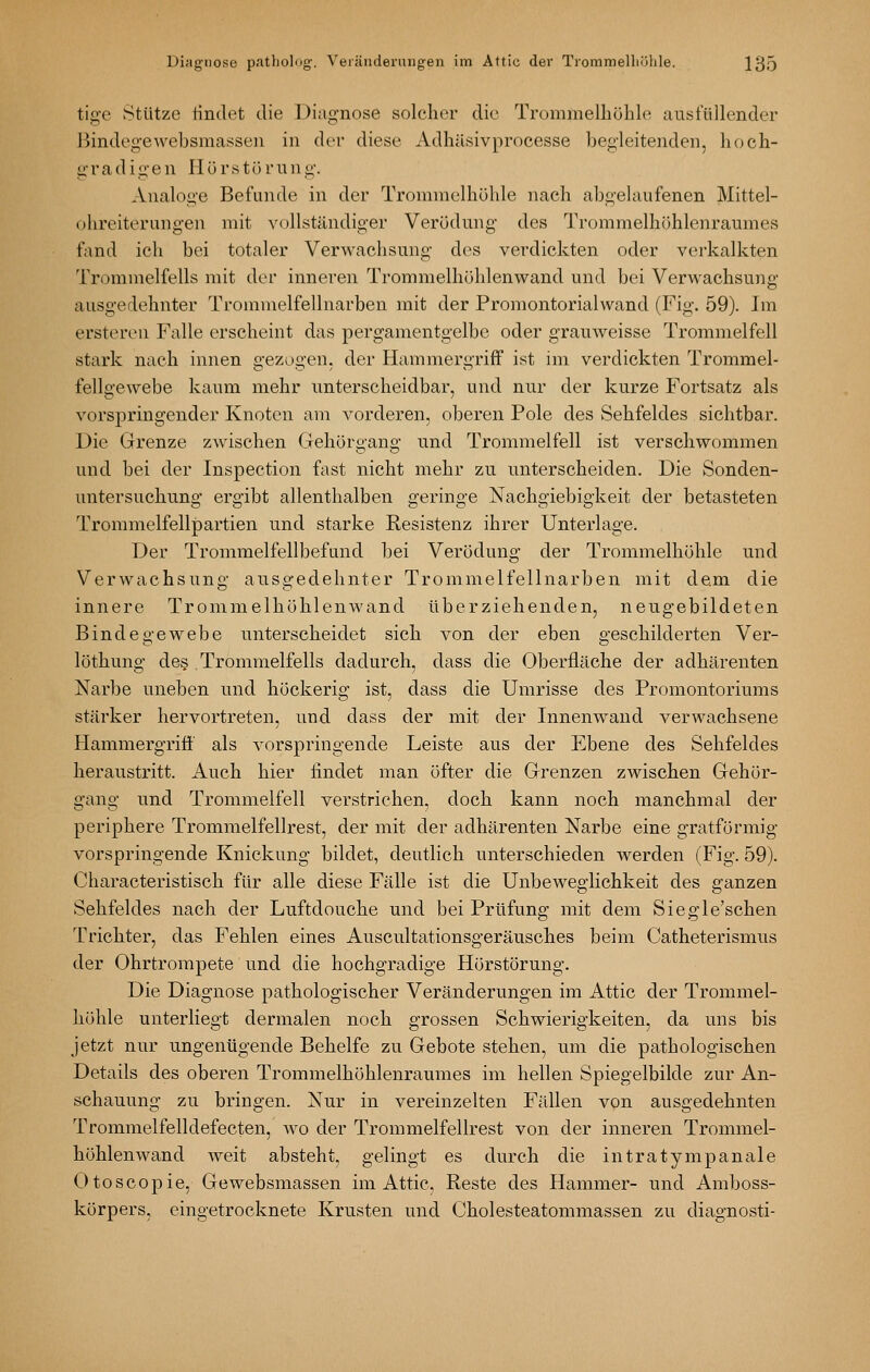 tige Stütze tindet die Diagnose solcher die Trommelhöhle ausfüllender Bindegewebsmasseii in der diese Adhüsivprocesse begleitenden, hoch- gradigen Hörstürung. Analoge Befunde in der Trommelhöhle nach abgehiufenen Mittel- ohreiterungen mit vollständiger Verödung des Trommelhöhlenraumes fand ich bei totaler Verwachsung des verdickten oder verkalkten Trommelfells mit der inneren Trommelhöhlenwand und bei Verwachsung ausgedehnter Trommelfellnarben mit der Promontorialwand (Fig. 59). Im ersteren Falle erscheint das pergamentgelbe oder grauweisse Trommelfell stark nach innen gezogen, der Hammergriff ist im verdickten Trommel- fellgewebe kaum mehr unterscheidbar, und nur der kurze Fortsatz als vorspringender Knoten am vorderen, oberen Pole des Sehfeldes sichtbar. Die Grenze zwischen Gehörgang und Trommelfell ist verschwommen und bei der Inspection fast nicht mehr zu unterscheiden. Die Sonden- untersuchung ergibt allenthalben geringe Nachgiebigkeit der betasteten Trommelfellpartien und starke Resistenz ihrer Unterlage. Der Trommelfellbeftmd bei Verödung der Trommelhöhle und Verwachsung ausgedehnter Trommelfellnarben mit dem die innere Trommelhöhlenwand überziehenden, neugebildeten Bindegewebe unterscheidet sich von der eben geschilderten Ver- löthung de§ Trommelfells dadurch, dass die Oberfläche der adhärenten Narbe uneben und höckerig ist, dass die Umrisse des Promontoriums stärker hervortreten, und dass der mit der Innenwand verwachsene Hammergriff als vorspringende Leiste aus der Ebene des Sehfeldes heraustritt. Auch hier findet man öfter die Grenzen zwischen Gehör- gang und Trommelfell verstrichen, doch kann noch manchmal der periphere Trommelfellrest, der mit der adhärenten Narbe eine gratförmig vorspringende Knickung bildet, deutlich unterschieden werden (Fig. 59). Characteristisch für alle diese Fälle ist die Unbeweglichkeit des ganzen Sehfeldes nach der Luftdouche und bei Prüfung mit dem Siegle'schen Trichter, das Fehlen eines Auscultationsgeräusches beim Catheterismus der Ohrtrompete und die hochgradige Hörstörung. Die Diagnose pathologischer Veränderungen im Attic der Trommel- höhle unterliegt dermalen noch grossen Schwierigkeiten, da uns bis jetzt nur ungenügende Behelfe zu Gebote stehen, um die pathologischen Details des oberen Trommelhöhlenraumes im hellen Spiegelbilde zur An- schauung zu bringen. Nur in vereinzelten Fällen von ausgedehnten Trommelfelldefecten, wo der Trommelfellrest von der inneren Trommel- höhlenwand weit absteht, gelingt es durch die intratympanale Otoscopie, Gewebsmassen im Attic, Reste des Hammer- und Amboss- körpers, eingetrocknete Krusten und Cholesteatommassen zu diagnosti-