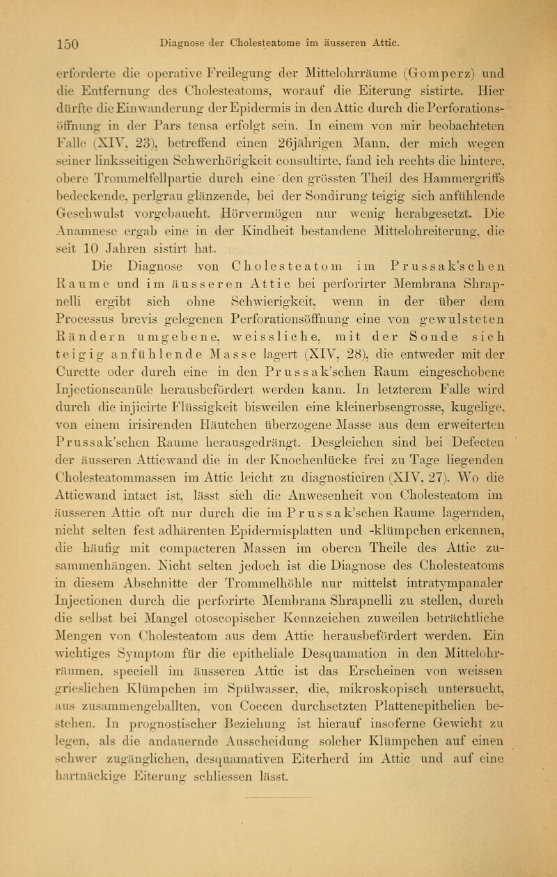 erforderte die operative Freilegung der Mittelolirräiime (Gomperz) und die Entfernuno- des Cliolesteatoms, worauf die Eiterung sistirte. Hier dürfte die Einwanderung' der Epidermis in den Attic durch die Perforations- öffnung in der Pars tensa erfolgt sein. In einem von mir beobachteten Falle (XIV. 23), betreffend einen 26jälirigen j\Iann, der mich wegen seiner linksseitigen Schwerhörigkeit consultirte, fand ich rechts die hintere, obere Trommelfellpartie durch eine ' den grössten Theil des Hammergriffs bedeckende, perlgrau glänzende, bei der Sondirung teigig sich anfühlende Geschwulst vorgebaucht. Hörvermögen nur wenig herabgesetzt. Die Anamnese erg'ab eine in der Kindheit bestandene Mittelohreiterung, die seit 10 Jahren sistirt hat. Die Diagnose von Cholesteatom im P r u s s a k's c h e n Räume und im äusseren Attic bei perforirter Membrana Shrap- nelli ergibt sich ohne Schwierigkeit, wenn in der über dem Processus brevis gelegenen Perforationsöffnung eine von gewnisteten Rändern umgebene, weissliche, mit der Sonde sich teigig a n f ü h 1 e n d e Masse lagert (XIV, 28), die entweder mit der Curette oder durch eine in den Pr us s ak'schen Raum eingeschobene Injcctionscanüle herausbefördert werden kann. In letzterem Falle wird durch die injicirte Flüssigkeit bisweilen eine kleinerbsengrosse, kugelige. von einem irisirenden Häutchen überzogene Masse aus dem erweiterten Prussak'schen Räume herausgedrängt. Desgleichen sind bei Defecten der äusseren Atticwand die in der Knochenlücke frei zu Tage liegenden Cholesteatommassen im Attic leicht zu diagnosticiren (XIV, 27). Wo die Atticwand intact ist, lässt sich die Anwesenheit von Cholesteatom im äusseren Attic oft nur durch die im P r u s s a k'schen Räume lagernden, nicht selten fest adhärenten Epidermisplatten und -klümpchen erkennen, die häufig mit compacteren Massen im oberen Theile des Attic zu- sammenhängen. Nicht selten jedoch ist die Diagnose des Cholesteatoms in diesem Abschnitte der Trommelhöhle nur mittelst intratjmipanaler Injectionen durch die perforirte Membrana Shrapnelli zu stellen, durch die selbst bei Mangel otoscopischer Kennzeichen zuweilen beträchtliche jMengen von Cholesteatom aus dem Attic herausbefördert werden. Ein wichtiges Symptom für die epitheliale Desquamation in den Mittelohr- räumen, speciell im äusseren Attic ist das Erscheinen von weissen grieslichen Klümpchen im Spülwasser, die, mikroskopisch untersucht, aus zusammengeballten, von Coccen durchsetzten Plattenepithelien be- stehen. In prognostischer Beziehung ist hierauf insoferne Gewicht zu legen, als die andauernde Ausscheidung solcher Klümpchen auf einen schwer zugänglichen, desquamativen Eiterherd im Attic und auf eine hartnäckio^e Eiteruna* schliessen lässt.