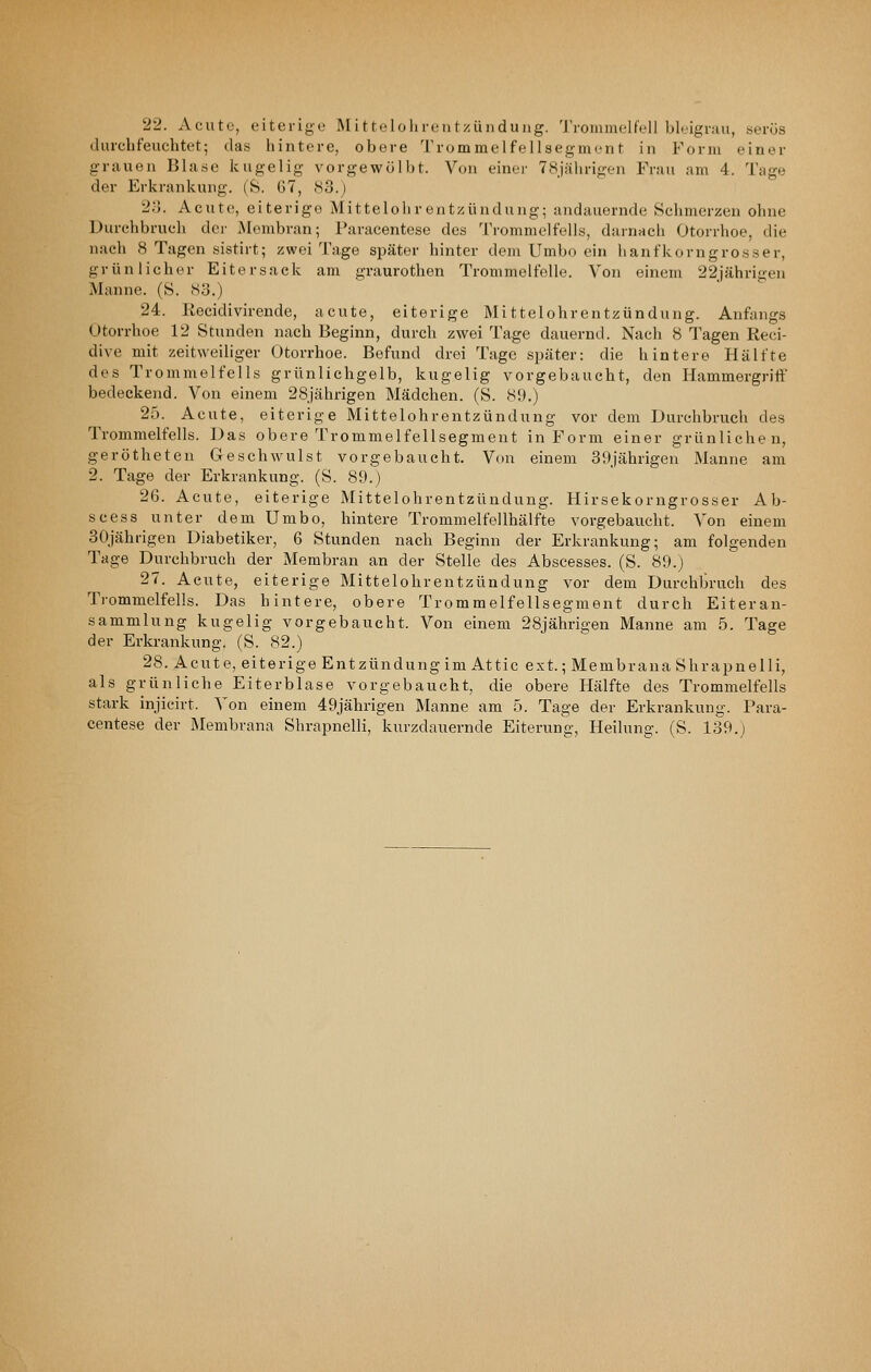 22. Acute, eiterige Mittelohrentzündung. 'J'rommelfeil bleigrau, serös durchfeuchtet; das hintere, obere Trommelfellaegmcnt in Form einer grauen Blase kugelig vorgewölbt. Von einoi' 78j;ilirigen Frau am 4. Tage der Erkrankung. (8. G7, 83.) 2V>. Acute, eiterige Mittelohrentzündung; andauernde Schmerzen ohne Durchbruch der Membran; Paracentese des Trommelfells, darnach Otorrhoe, die nach 8 Tagen sistirt; zwei Tage später hinter dem Umbo ein hanfkorngrosser, grünlicher Eitersack am graurothen Trommelfelle. Von einem 22jährigen Manne. (S. 83.) 24. Recidivirende, acute, eiterige Mittelohrentzündung. Anfangs Otorrhoe 12 Stunden nach Beginn, durch zwei Tage dauernd. Nach 8 Tagen Reci- dive mit zeitweiliger Otorrhoe. Befund drei Tage später: die hintere Hälfte des Trommelfells grünlichgelb, kugelig vorgebaucht, den Hammergriff bedeckend. Von einem 28Jährigen Mädchen. (S. 89.) 25. Acute, eiterige Mittelohrentzündung vor dem Durchbruch des Trommelfells. Das obere Trommelfellsegment in Form einer grünlichen, gerötheten Geschwulst vorgebaucht. Von einem 39jährigen Manne am 2. Tage der Erkrankung. (S. 89.) 26. Acute, eiterige Mittelohrentzündung. Hirsekorngrosser Ab- scess unter dem Umbo, hintere Trommelfellhälfte vorgebaucht. Von einem 30jährigen Diabetiker, 6 Stunden nach Beginn der Erkrankung; am folgenden Tage Durchbruch der Membran an der Stelle des Abscesses. (S. 89.) 27. Acute, eiterige Mittelohrentzündung vor dem Durchbruch des Trommelfells. Das hintere, obere Trommelfellsegment durch Eiteran- sammlung kugelig vorgebaucht. Von einem 28jährigen Manne am 5. Tage der Erkrankung. (S. 82.) 28. Acute, eiterige Entzündung im Attic ext.; Membrana Shrapnelli, als grünliche Eiterblase vorgebaucht, die obere Hälfte des Trommelfells stark injicirt. Von einem 49jährigen Manne am 5. Tage der Erkrankung. Para- centese der Membrana Shrapnelli, kurzdauernde Eiterung, Heilung. (S. 139.J