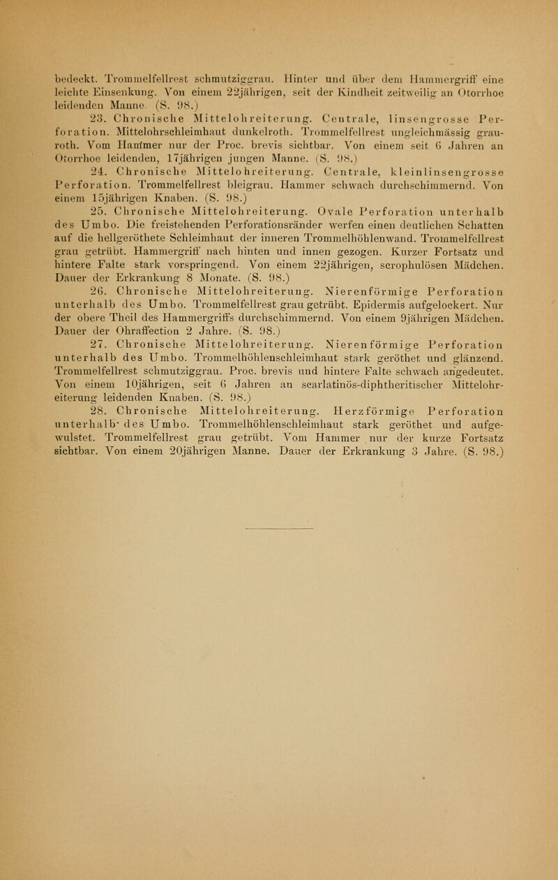 bedeckt. Trominelt'ellrest schmutziggrau. Hinter und über dem 11 ammergriff eine leiclite Einseidcung. Von einem 22jährigen, seit der Kindheit zeitweilig an Otorrhoe leidenden Manne. (S. i)iS.) 23. Chronische Mittelohreiterung. Centrale, lin.sengrosse Per- foration. Mittelohrschleimhaut dunkclroth. Trommelfellrest ungleiehmässig grau- roth. Vom llanlmer nur der Proc. brevis .sichtbar. Von einem seit G Jahren an Otorrhoe leidenden, 17jährigen jungen Manne. (S. IKS.) 24. Chronische IMittelo hreiterung. Centrale, kleinlinsengrosse Perforation. Trommelfellrest bleigrau. Hammer schwach durchschimmernd. Von einem 15jährigen Knaben. (S. 98.) 25. Chronische Mittelohreiterung. Ovale Perforation unterhalb des Umbo. Die freistehenden Perforationsränder werfen einen deutlichen Schatten auf die hellgeröthete Schleimhaut der inneren Trommelhöhlenwand. Trommelfellrest grau getrübt. Hammergriti' nach hinten und innen gezogen. Kurzer Fortsatz und hintere Falte stark vorspringend. Von einem 22jährigen, scrophulösen Mädchen. Dauer der Erkrankung 8 IMonate. (S. 98.) 26. Chronische Mittelohreiterung. Nierenfürmige Perforation unterhalb des Umbo. Trommelfellrest grau getrübt. Epidermis aufgelockert. Nur der obere Theil des Hammergriffs durchschimmernd. Von einem 9jälmgen Mädchen. Dauer der Ohraflfection 2 Jahre. (S. 98.) 27. Chronische Mittelohreiterung. Nierenförmige Perforation unterhalb des Umbo. Trommelhühlenschleimhaut stark geröthet und glänzend. Trommelfellrest schmutziggrau. Proc. brevis und hintere Falte schwach angedeutet. Von einem 10jährigen, seit 6 Jahren an scarlatinös-diphtheritischer Mittelohr- eiterung leidenden Knaben. (S. 98.) 28. Chronische Mittelohreiterung. Herzförmige Perforation unterhalb* des Umbo. Trommelhöhlenschleimhaut stark geröthet und aufge- wulstet. Trommelfellrest grau getrübt. Vom Hammer nur der kurze Fortsatz
