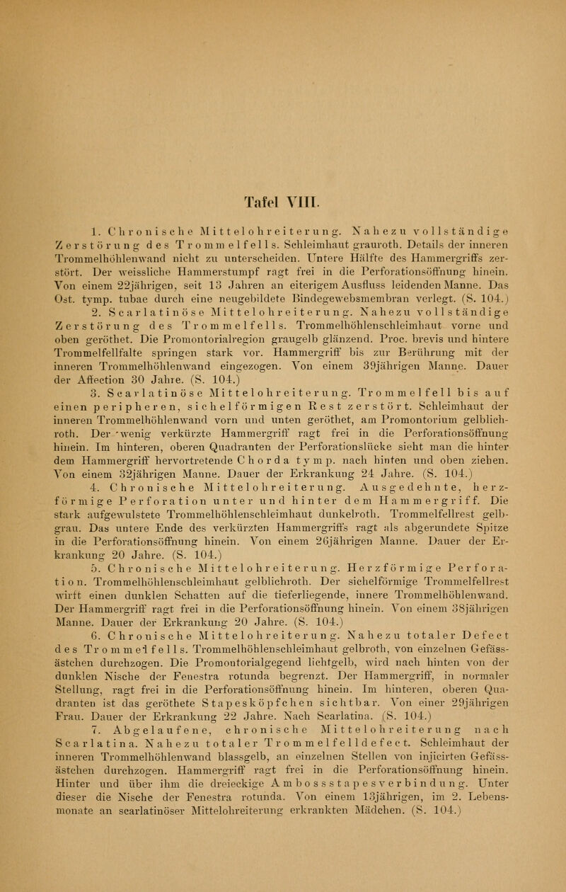 Tafel VITI. 1. Chronische RI i 11 e 1 o h r e i t e r u n g. Nahezu v o 11 s t ä n d i of e Zerstörung des Trommelfells. Schleimhaut grauroth. Details der inneren Trommelhohlenwand nicht zu unterscheiden. Untere Hälfte des Hammergriffs zer- stört. Der Aveissliche Hammerstiimpf ragt frei in die Perfoi-ationsöff'nung hinein. Von einem 22jährigen, seit 13 Jahren an eiterigem Ausfluss leidenden Manne. Das Odt. tymp. tubae durch eine neugebildete Bindegewebsmembran verlegt. (S. 104.) 2. Scarlatinöse Mittelohreiterung. Nahezu vollständige Zerstörung des Trommelfells. Trominelhöhlenschleimhaut vorne und oben geröthet. Die Promontorialregion graugelb glänzend. Proc. brevis und hintere Trommelfellfalte springen stark vor. Hammergriff bis zur Berührung mit der inneren Trommelhöhlenwand eingezogen. Von einem 39jähvigen Manne. Dauer der Aflfeetion 30 Jahre. (S. 104.) 3. Scarlatinöse M i 11 e 1 o h r e i t e r u n g. Trommelfell bis auf einen peripheren, sichelförmigen Rest zerstört. Schleimhaut der inneren Trommelhöhlenwand vorn und unten geröthet, am Promontorium gelblich- roth. Der 'wenig verkürzte Hammergriff ragt frei in die Perforationsöflfnung hinein. Im hinteren, oberen Quadranten der Perforationslücke sieht man die hinter dem Hammergriff hervortretende C h o rd a tymp. nach hinten und oben ziehen. Von einem 32jährigen Manne. Dauer der Erkrankung 24 Jahre. (S. 104.) 4. Chronische Mittelohreiterung. Ausgedehnte, herz- förmige Perforation unter und hinter dem Hammergriff. Die stark aufgewulsteto Trommelhöhlenscbleimhaut dunkelroth. Troramelfellrest gelb- grau. Das untere Ende des verkürzten Hammergriffs ragt als abgerundete Sjiitze in die Perforationsöffnung hinein. Von einem 26jährigen Manne. Dauer der Er- krankung 20 Jahre. (S. l04.) 5. Chronische M i 11 e 1 o h r e i t e r u n g. H e r z f ö r m i a: e Perfora- tion. Trommelhöhlenscbleimhaut gelblichroth. Der sichelförmige Trommelfellrest wirft einen dunklen Schatten auf die tieferliegende, innere Trommelhohlenwand. Der Hammergriff ragt frei in die Perforationsöffnung hinein. Von einem 38jährigen Manne. Dauer der Erkrankung 20 Jahre. (S. 104.) 6. Chronische M i 11 e 1 o h r e i t e r u n g. Nahezu totaler Defeet des Tr o m m ei f e 11 s. Trommelhöhlenscbleimhaut gelbroth, von einzelnen Gefäss- ästchen durchzogen. Die Promontorialgegend lichtgelb, wird nach hinten von der dunklen Nische der Fenestra rotunda begrenzt. Der Hammergriff, in normaler Stellung, ragt frei in die PerforationsöÖnung hinein. Im hinteren, oberen Qua- dranten ist das geröthete Stapesköpfeben sichtbar. Von einer 29jährigen Frau. Dauer der Erkrankung 22 Jahre. Nach Scarlatina. (S. 104.) 7. Abgelaufene, chronische Mittelohr eiterung nach Scarlatina. Nahezu totaler Trommelfelldefect. Schleimhaut der inneren Trommelhöhlenwand blassgelb, an einzelnen Stellen von injicirten Gefäss- ästchen durchzogen. Hammergriff ragt frei in die Perforationsöffnung hinein. Hinter und über ihm die dreieckige A m b o s s s t a p e s v e r b i n d u n g. Unter dieser die Nische der Fenestra rotunda. Von einem 13jährigen, im 2. Lebens- monate an scarlatinöser Mittelohreiterung erkrankten Mädchen. (S. 104.)