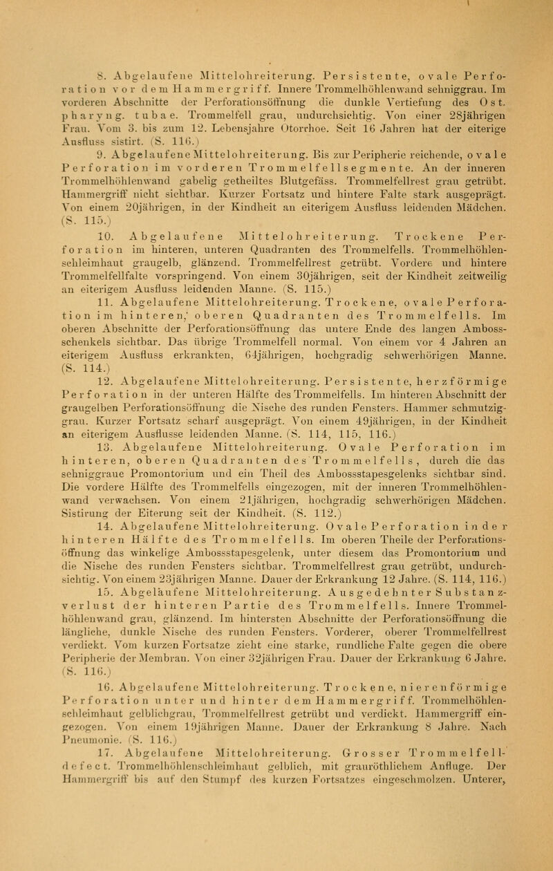 ration vor d e m H a m lu e r g r i f f. Innere Trommelhühlenwand sehniggrau. Im vorderen Absclmitte der Perforationsöffnung die dunkle Vertiefung des Ost. p h a r y n g. t u b a e. Trommelfell grau, undurchsichtig. Von einer 28jährigen Frau. Vom 3. bis zum 12. Lebensjahre Oton-hoe. Seit 16 Jahren hat der eiterige Ansfluss sistirt. (S. 116.) 9. Abgelaufene Mittelohreiterung. Bis zur Peripherie reichende, ovale Perforation im vorderen T r o m m e 1 f e 11 s e g m e n t e. An der inneren Trommelhühlenwand gabelig getheiltes Blutgefäss. Trommelfellrest grau, getrübt. Hammergriff nicht sichtbar. Kurzer Fortsatz und hintere Falte stark ausgeprägt. Von einem 20jährigen, in der Kindheit an eiterigem Ausfluss leidenden Mädchen. (S. 115.) 10. Abgelaufene ]\I i 11 e I o h r e i t e r ii n g. Trockene Per- foration im hinteren, unteren Quadranten des Trommelfells. Trommelhöhlen- sehleimhaut graugelb, glänzend. Trommelfellrest getrübt. Vordere und hintere Trommelfellfalte vorspringend. Von einem 30jährigen, seit der Kindheit zeitweilig an eiterigem Ausfluss leidenden Manne. (S. 115.) 11. Abgelaufene Mittelohreiterung. T r o c k e n e, o v a 1 e P e r f o r a- tion im hinteren,' oberen Quadranten des Trommelfells. Im oberen Abschnitte der Perforationsüft'nung das untere Ende des langen Amboss- schenkels sichtbar. Das übrige Trommelfell normal. Von einem vor 4 Jahren an eiterigem Ausfluss erkrankten, 6J;jährigen, hochgradig schwerhörigen Manne. (S. 114.) 12. Abgelaufene Mittelohreiterung. Per s i s t e n t e, h e r z f ö r m i ge Perforation in der unteren Hälfte des Trommelfells. Im hinteren Abschnitt der graugelben Perforationsöffuung die Nische des runden Fensters. Hammer schmutzig- grau. Kurzer Fortsatz scharf ausgeprägt. Von einem 49jährigen, in der Kindheit an eiterigem Ausflusse leidenden Manne. fS. 114, 115, 116.) 13. Abgelaufene Mittelohreiterung. Ovale Perforation im hinteren, oberen Quadranten des Trommelfells, durch die das sehniggraue Promontorium und ein Theil des Ambossstapesgelenks sichtbar sind. Die vordere Hälfte des Trommelfells eingezogen, mit der inneren Trommelhöhlen- wand verwachsen. Von einem 21jährigen, hochgradig schwerhörigen Mädchen. Sistirung der Eiterung seit der Kindheit. (S. 112.) 14. Abgelaufene Mittelohreiterung. 0 v a 1 e P e r f o r a t i o n Inder hinteren Hälfte des Trommelfells. Im oberen Theile der Perforations- öffnung das winkelige Ambossstapesgelenks, unter diesem das Promontorium und die Nische des runden Fensters sichtbar. Trommelfellrest grau getrübt, undurch- sichtig. Von einem 23jährigen Manne. Dauer der Erkrankung 12 Jahre. (S. 114, 116.) 15. Abgelaufene Mittelohreiterung. Ausgedehnter Substanz- verlust der hinteren Partie des Trommelfells. Innere Trommel- höhlenwand grau, glänzend. Im hintersten Abschnitte der Perforationsöffnung die längliche, dunkle Nische des runden Fensters. Vorderer, oberer Trommelfellrest verdickt. Vom kurzen Fortsatze zieht eine starke, rundliche Falte gegen die obere Peripherie der Membran. Von einer 32jährigen Frau. Dauer der Erkrankung 6 Jahie. (Ü. 116.) 16. Abgelaufene Mittelohr eiterung. Trockene, nieren förmige Perforation unter und hinter d e m H a m m e r g r i f f. Trommelhöhlen- Schleimhaut gelblichgrau, Trommelfellrest getrübt und verdickt. Hammergriff ein- gezogen. Von einem 19jährigen Manne. Dauer der Erkrankung 8 Jahre. Nach Pneumonie. ('S. 116.j 17. Abgelaufene Mittelohreiterung. Grosser Trommelfell- defect. Trommelhöhlenschleimhaut gelblich, mit grauröthlichem Anfluge. Der Hammergritt' bis auf den Stumpf des kurzen Fortsatzes eingesclunolzen. Unterer^