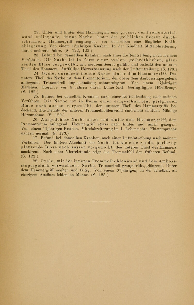 2:^. Unter und liinter dem lliiminergrift eine grosse, der Promontorial- wand anliegende, dünne Narbe, hinter der gelbliches Beeret durch- schimmert. Hammergrift eingezogen, vor demselben eine längliche Kalk- ablagerung. Von einem 15jährigen Knaben. In der Kindheit Mittelohreiterung durch' mehrere Jahre. (S. 122, 123.) 23. Befund bei demselben Kranken nach einer Lufteintreibung nach meinem Verfahren. Die Narbe ist in Form einer ovalen, gelbröthlichen, glän- zenden Blase vorgewölbt, mit serösem Beeret gefüllt und bedeckt den unteren Theil des Hammers. Auffällige Hörverbesserung nach der Lufteintreibung. (S. 123.) 24. Ovale, durchscheinende Narbe hinter dem Hammergriff. Der untere Theil der Narbe ist dem Promontorium, der obere dem Ambossstapesgelenk anliegend. Trommelfell ungleichmässig schmutziggrau. Von einem 17jährigen Mädchen. Otorrhoe vor 8 Jaliren durch kurze Zeit. Geringfügige Hörstörung. (S. 122.) 25. Befund bei derselben Kranken nach einer Lufteintreibung nach meinem Verfahren, Die Narbe ist in Form einer eingeschnürten, perlgrauen Blase nach aussen vorgewölbt, den unteren Theil des Hammergriffs be- deckend. Die Details der inneren Trommelhöhlenwand sind nicht sichtbar. Massige Hörzunahme. (S. 122.) 26. Ausgedehnte Narbe unter und hinter dem Hammergriff, dem Promontorium anliegend. Hammergriff etwas nach hinten und innen gezogen. Von einem 11jährigen Knaben. Mittelohreiterung im 4. Lebensjahre. Flüstersprache nahezu normal. (S. 123.) 27. Befund bei demselben Kranken nach einer Lufteintreibung nach meinem Verfahren. Der hintere Abschnitt der Narbe ist als eine runde, perlartig glänzend-e Blase nach aussen vorgewölbt, den unteren Theil des Hammers maskirend. Nach einer Viertelstunde zeigt das Trommelfell den früheren Befund. (S. 123.) 28. Ovale, mit der inneren Trommelliöhlenwand und dem Amboss- stapesgelenk verwachsene Narbe. Trommelfell graugetrübt, glänzend. Unter dem Hammergriff uneben und faltig. Von einem 37jähi-igen, in der Kindheit an eiterigem Ausfluss leidenden Manne. (S. 125.)