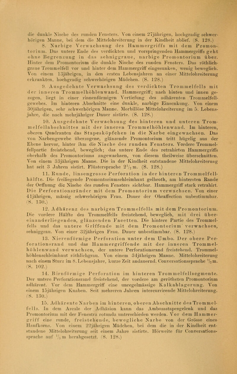 die dunkle Nische des runden Fensters. A'on einem 27jälirigen. liochgr^idig schwer- hörigen M;inne, bei dem die Mittelohreiterung in der Kindheit ablief. (S. 128.) 8. Narbige Verwachsung des Hammergriffs mit dem Promon- torium. Das untere Ende des verdickten und vorsjjringenden Hammergriffs geht ohne Begrenzung in das sehniggraue, narbige Promontorium über. Hinter dem Pi-omontorium die dunkle Nische des runden Fensters. Das röthlich- graue Trommelfell vor und hinter dem Hammergriff eingesunken, wenig beweglich. Von einem lojäbrigen, in den ersten Lebensjahren an einer Mittelohreiterung erkrankten, hochgradig schwerhörigen Mädchen. (S. 128.) 9. Ausgedehnte Verwachsung des verdickten Trommelfells mit der inneren Trommelhöhlenwaud. Hammergriff; nach hinten und innen ge- zogen, liegt in einer rinnenförmigen Vertiefung des adhärenten Trommelfell- gewebes. Im hinteren Abschnitte eine dunkle, narbige Einsenkung. Von einem 30jährigen, sehr schwerhörigen Manne. Morbillöse Mittelohreiterung im 5. Lebens- jahre, die nach mehrjähriger Dauer sistirte. (S. 128.) 10. Ausgedehnte Verwachsung des hinteren und unteren Trom- melfellabschnittes mit der inneren Trommelhöhlenwand. Im hinteren, oberen Quadranten das Stapesköpfchen in die Narbe eingewachsen. Das von Narbengewebe überzogene, glänzende Promontorium tritt hügelig aus der Ebene hervor, hinter ihm die Nische des runden Fensters. Vordere Trommel- fellpartie freistehend, beweglich; das untere Ende des retrahirten Hammergriffs oberhalb des Promontoriums angewachsen, von diesem theilweise überschnitten. Von einem 33jährigen Manne. Die in der Kindheit entstandene INIittelohreiterutig hat seit 3 Jahren sistirt. Flüstersprache 2V2ni- (S. 128.) 11. Runde, linsengrosse Perforation in der hinteren Trommelfell- hälfte. Die freiliegende Promontoriumschleimhaut gelbroth, am hintersten Rande der Oeffnung die Nische des runden Fensters sichtbar. Hammergriff stark retrahirt. Die Perforationsränder mit dem Promontorium verwachsen. Von einer 41jährigen, massig schwerhörigen Frau. Dauer der Ohraffection unbestimmbar. (S. 130.) 12. Adhärenz des narbigen Trommelfells mit dem Promontorium. Die vordere Hälfte des Trommelfells freistehend, beweglich, mit drei über- einanderliegenden, glänzenden Facetten. Die hintere Partie des Trommel- fells und das untere Griffende mit dem Promontorium' verwachsen, sehniggrau. Von einer 32jährigen Frau. Dauer unbestimmbar. (S. 128.) 13. Nierenförmige Perforation unter dem Umbo. Der obere Per- forationsrand und das Hammergriffende mit der inneren Trommel- höhlenwand verwachsen, der untere Perforationsrand freistehend. Trommel- höblenschleimhaut röthlichgrau. Von einem 34jährigen Manne. Mittelohreiterung nach einem Sturz im 8. Lebensjahre, kurze Zeit andauernd. Conversationssprache '/•'in- (S. 102.) 14. Birnförmige Perforation im hinteren Trommelfellsegmente. Der untere Perforationsrand freistehend, der vordere am gerötheten Promontorium adhärent. Vor dem Hammergriff eine unregelmässige Kalkablagerung. Von einem lojährigen Knaben. Seit mehreren Jahren intercurrirende Mittelohreiterung. fS. 130.) 15. Adhärentc Narben im liintcren, oberon Abschni11e des Tromme 1- fells. In dem Areale der Adhäsion kann das Ambossstapesgelenk und das Promontorium mit der Fenestra rotunda unterschieden werden. Vor dem Hammer- griff eine runde, freistehende, bewegliche Narbe von der Grösse eines. Hanfkorns. Von einem 22jährigen Mädchen, bei dem die in der Kindheit ent- standene Mittelohreiterung seit einem Jahre sistirte. Hörweite für Conversations-