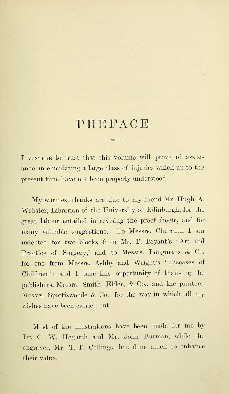 PEEFACE I VENTUEE to trust that this volume will prove of assist- ance in elucidating a large class of injuries which up to the present, time have not been properly understood. My warmest thanks are due to my friend Mr. Hugh A. Webster, Librarian of the University of Edinburgh, for the great labour entailed in revising the proof-sheets, and for many valuable suggestions. To Messrs. Churchill I am indebted for two blocks from Mr. T. Bryant's 'Art and Practice of Surgery,' and to Messrs. Longmans & Co. for one from Messrs. Ashby and Wright's ' Diseases of Children' ; and I take this opportunity of thanking the pubhshers, Messrs. Smith, Elder, & Co., and the printers, Messrs. Spottiswoode & Co., for the way in which all my wishes have been carried out. Most of the illustrations have been made for me by Dr. C. W. Hogarth and Mr. John Burman, while the engraver, Mr. T. P. Collings, has done much to enhance their value.