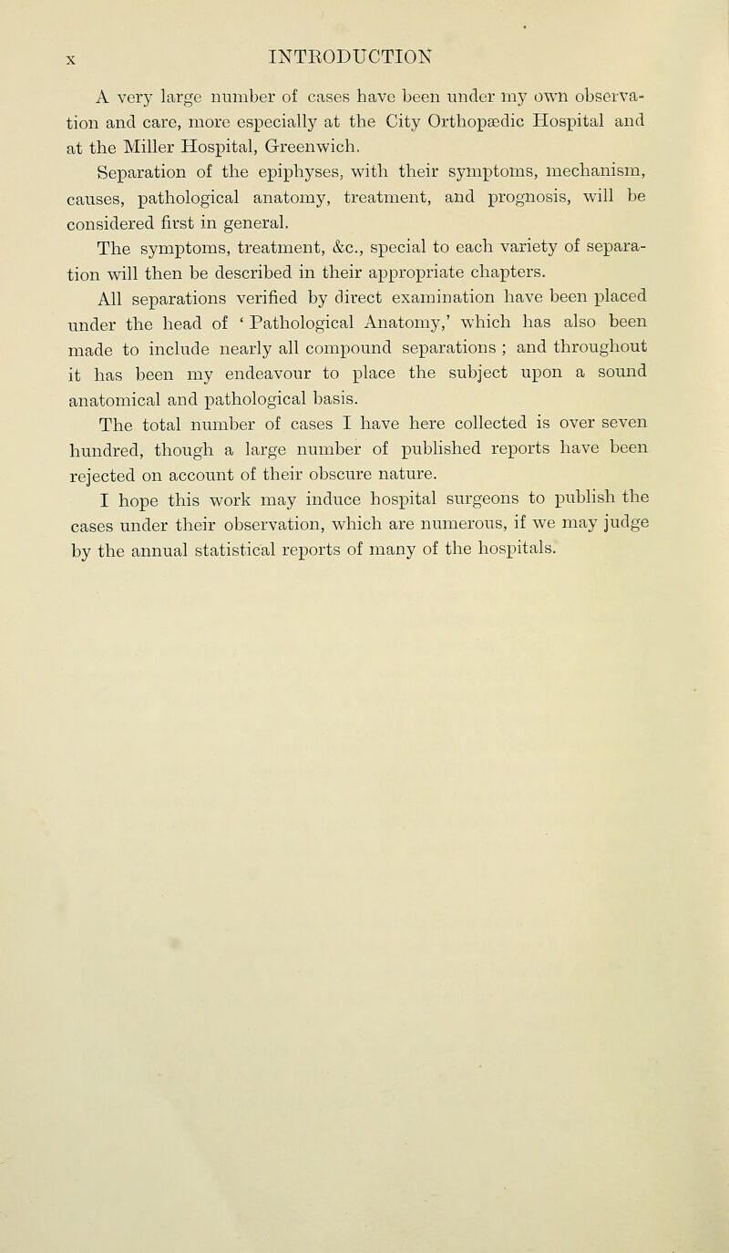 A very large number of cases have been under my own observa- tion and care, more especially at the City Orthopaedic Hospital and at the Miller Hospital, Greenwich, Separation of the epiphyses, with their symptoms, mechanism, causes, pathological anatomy, treatment, and prognosis, will be considered first in general. The symptoms, treatment, &c., special to each variety of separa- tion will then be described in their appropriate chapters. All separations verified by direct examination have been placed under the head of ' Pathological Anatomy,' which has also been made to include nearly all compound separations ; and throughout it has been my endeavour to place the subject upon a sound anatomical and pathological basis. The total number of cases I have here collected is over seven hundred, though a large number of published reports have been rejected on account of their obscure nature. I hope this work may induce hospital surgeons to publish the cases under their observation, which are numerous, if we may judge by the annual statistical reports of many of the hospitals.