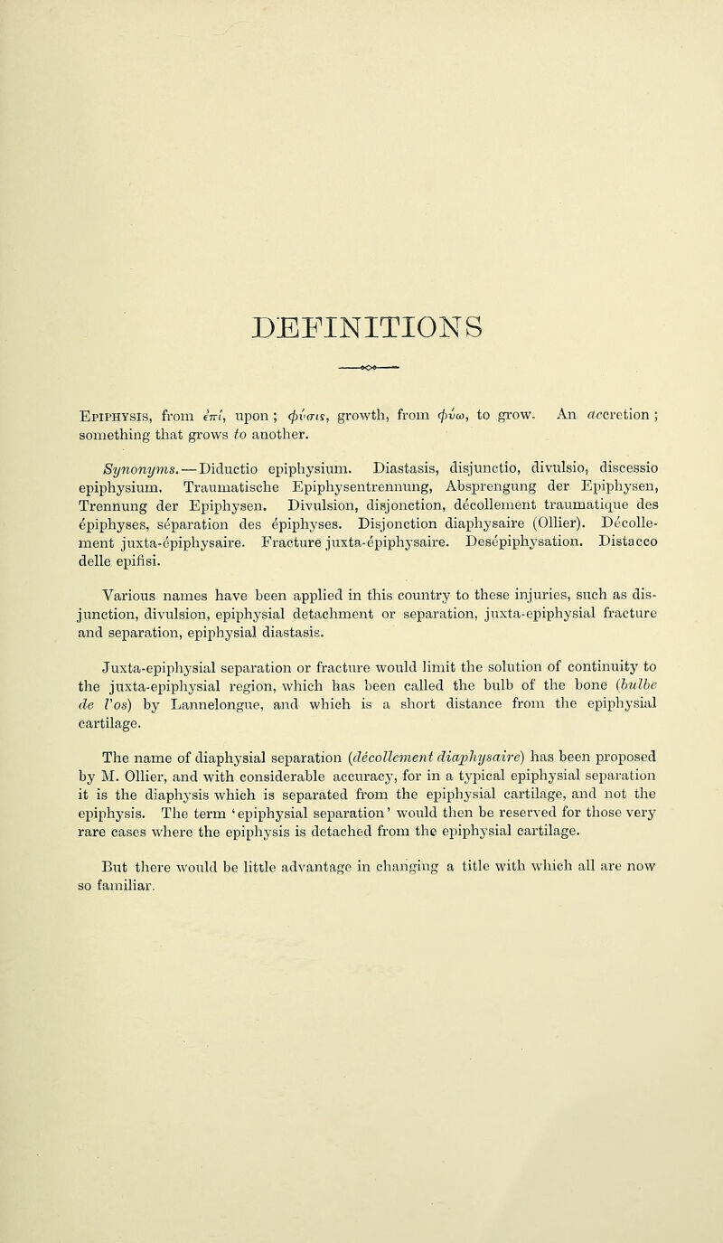 DEFINITIONS Epiphysis, from eV/, upon; (pvais, growth, from (j}va>, to grow. An accretion ; something that grows to another. Synonyms. — Diductio epiphysium. Diastasis, disjtinctio, divulsio, discessio epiphysium. Traumatische Epiphysentrennung, Absprengung der Epiphysen, Trennung der Epiphysen. Divulsion, disjonction, decollement tranmatique des epiphyses, separation des epiphyses. Disjonction diaphysaire (Oilier). Decolle- ment juxta-epiphysaire. Fracture juxta-epiphysaire. Desepiphysation. Distacco delle epifisi. Various names have been applied in this country to these injuries, such as dis- junction, divulsion, epiphysial detachment or separation, juxta-epiphysial fracture and separation, epiphysial diastasis. Juxta-epiphysial separation or fracture would limit the solution of continuity to the juxta-epiphysial region, which has been called the bulb of the bone (bulbe de Z'os) by Lannelongue, and which is a short distance from the epiphysial cartilage. The name of diaphysial separation {decollement diaphysaire) has been proposed by M. Oilier, and with considerable accuracy, for in a typical epiphysial separation it is the diaphysis which is separated from the epiphysial cartilage, and not the epiphysis. The term 'epiphysial separation' would then be reserved for those very rare cases where the epiphysis is detached from the epiphysial cartilage. But there would be little advantage in changing a title with wliich all are now so familiar.