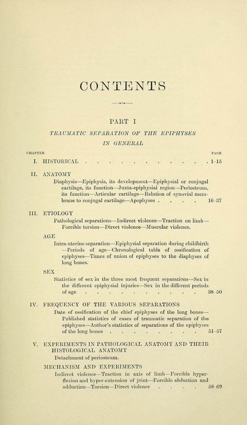 CONTENTS PAET I TRAUMATIC SEPARATION OF THE EPIPHYSES IN GENERAL CHAPTER PAGE I. HISTORICAL 1-15 II. ANATOMY Diaphysis—Epiphysis, its development—Epiphysial or conjugal cartilage, its function—Juxta-epiphysial region—-Periosteum, its function—Articular cartilage—Eelation of synovial mem- brane to conjugal cartilage—Apophyses .... 16-37 III. ETIOLOGY Pathological separations—Indirect violence—Traction on limb— Forcible torsion—Direct violence—Muscular violence. AGE Intra-uterine separation—Epiphysial separation during childbirth —Periods of age—Chronological table of ossification of epiphyses—Times of union of epiphyses to the diaphyses of long bones. SEX Statistics of sex in the three most frequent separations—Sex in the different epiphysial injuries—^Sex in the different periods of age 38-50 IV. FREQUENCY OF THE VARIOUS SEPARATIONS Date of ossification of the chief epiphyses of the long bones— Published statistics of cases of traumatic separation of the epiphyses—Author's statistics of separations of the epiphyses of the long bones . . . . . . . . 51-57 V. EXPERIMENTS IN PATHOLOGICAL ANATOMY AND THEIR HISTOLOGICAL ANATOMY Detachment of periosteum. MECHANISM AND EXPERIMENTS Indirect violence—Traction in axis of limb—Forcible hyper- riexion and hyper-extension of joint—Forcible abduction and adduction—Torsion—Direct violence .... 58-69