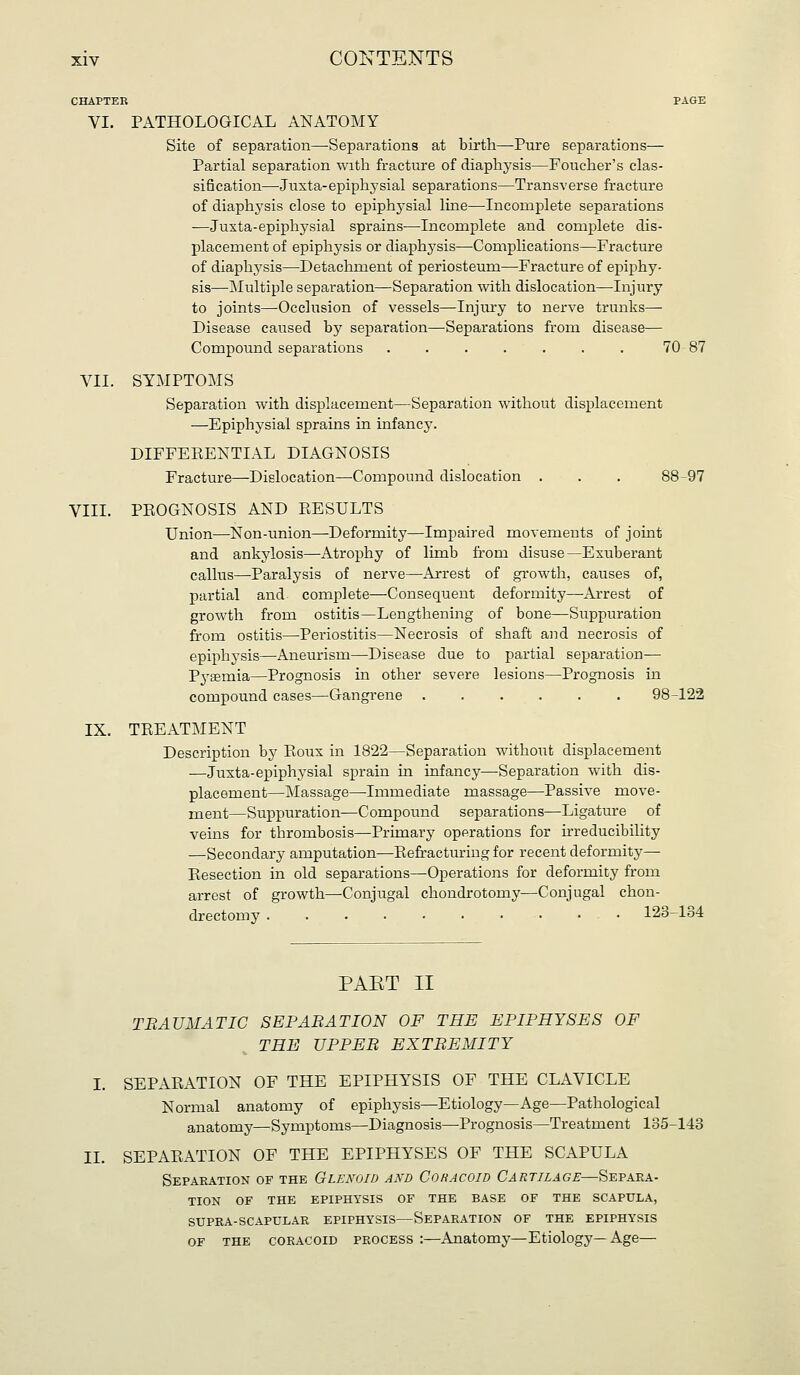 CHAPTER PAGE VI. PATHOLOGICAL ANATOMY Site of separation—^Separations at birth—-Pure separations— Partial separation with fracture of diaphysis—Foucher's clas- sification—Juxta-epiphj'sial separations—Transverse fracture of diaphysis close to epiphysial line—Incomplete separations ■—Juxta-epiphysial sprains—Incomplete and complete dis- placement of epiphysis or diaphysis—Complications—Fracture of diaphysis—Detachment of periosteum—Fracture of epiphy- sis—Multiple separation—Separation with dislocation—Injury to joints—Occlusion of vessels—Injiury to nerve trunks— Disease caused by separation—Separations from disease— Compound separations . . . . . . . 70 87 VII. SYMPTOMS Separation with displacement—Separation without displacement —Epiphysial sprains in infancy. DIFFEEENTIAL DIAGNOSIS Fracture—Dislocation—Compound dislocation . . . 88-97 VIIL PROGNOSIS AND RESULTS Union—Non-union—Deformity—Impaired movements of joint and ankylosis—Atrophy of limb from disuse—Exuberant callus—Paralysis of nerve—Arrest of growth, causes of, partial and complete—-Consequent deformity—Arrest of growth from ostitis—Lengthening of bone—Suppuration from ostitis—Periostitis—Necrosis of shaft and necrosis of epiphysis—Aneurism—Disease due to partial separation— Pj'semia—Prognosis in other severe lesions—Prognosis in compound cases—Gangrene 98-122 IX. TREATMENT Description by Roux in 1822—Separation without displacement —Juxta-epiphysial sprain in infancy—Separation with dis- placement—Massage—Immediate massage—Passive move- ment—Suppuration—Compound separations—Ligature of veins for thrombosis—Primary operations for irreducibility —Secondary amputation—Refracturing for recent deformity—• Resection in old separations—Operations for deformity from arrest of growth—Conjugal chondrotomy—Conjugal chon- drectomy . . . ■ ■ • • • • • 123-134 PAET II TBAUMATIC SEPARATION OF THE EPIPHYSES OF THE UPPER EXTREMITY I. SEPARATION OF THE EPIPHYSIS OF THE CLAVICLE Normal anatomy of epiphysis—Etiology—Age—Pathological anatomy—Symptoms—Diagnosis—Prognosis—Treatment 135-143 II. SEPARATION OF THE EPIPHYSES OF THE SCAPULA Separation of the Glenoid and Coracoid Cartilage—Separa- tion OF THE EPIPHYSIS OF THE BASE OF THE SCAPULA, SUPRA-SCAPULAR EPIPHYSIS—SEPARATION OF THE EPIPHYSIS OF THE coracoid PROCESS :—Anatomy—Etiology—Age—