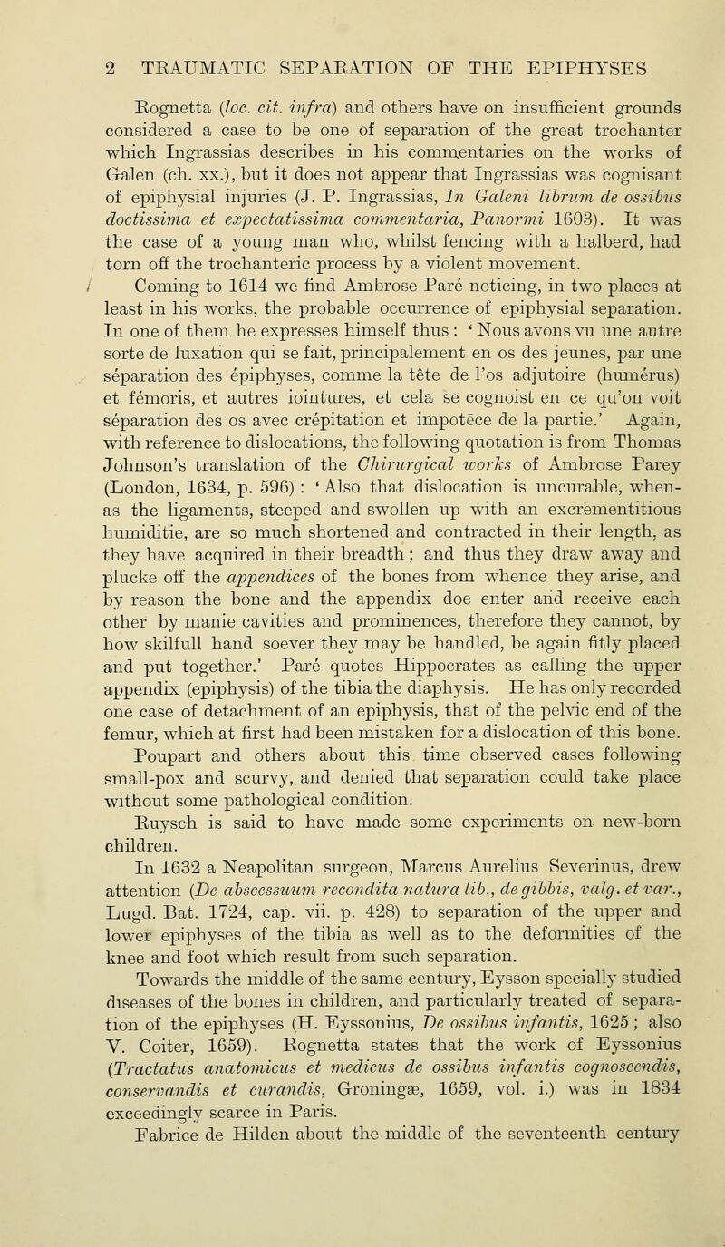 Eognetta (Joe. cit. infra) and others have on insufficient grounds considered a case to be one of separation of the great trochanter which Ingrassias describes in his commentaries on the works of Galen (ch. xx.), but it does not appear that Ingrassias was cognisant of epiphysial injuries (J. P. Ingrassias, In Galeni lihrinn de ossib^ls doctissima et expectatissima commentaria, Panormi 1603), It was the case of a young man who, whilst fencing with a halberd, had torn off the trochanteric process by a violent movement. Coming to 1614 we find Ambrose Pare noticing, in two places at least in his works, the probable occurrence of epiphysial separation. In one of them he expresses himself thus : ' Nous avons vu une autre sorte de luxation qui se fait, principalement en os des jeunes, par une separation des epiphyses, comme la tete de I'os adjutoire (humerus) et femoris, et autres iointures, et cela se cognoist en ce qu'on voit separation des os avec crepitation et impotece de la partie.' Again, with reference to dislocations, the following quotation is from Thomas Johnson's translation of the Chirurgical works of Ambrose Parey (London, 1634, p. 596) : * Also that dislocation is uncurable, when- as the ligaments, steeped and swollen up with an excrementitious humiditie, are so much shortened and contracted in their length, as they have acquired in their breadth; and thus they draw away and plucke off the appendices of the bones from whence they arise, and by reason the bone and the appendix doe enter arid receive each other by manie cavities and prominences, therefore they cannot, by how skilfull hand soever they may be handled, be again fitly placed and put together.' Pare quotes Hippocrates as calling the upper appendix (epiphysis) of the tibia the diaphysis. He has only recorded one case of detachment of an epiphysis, that of the pelvic end of the femur, which at first had been mistaken for a dislocation of this bone. Poupart and others about this time observed cases following small-pox and scurvy, and denied that separation could take place without some pathological condition. Euysch is said to have made some experiments on new-born children. In 1632 a Neapolitan surgeon, Marcus Aurelius Severinus, drew attention {De ahscessuum recondita naturalih., degihhis, valg. etvar., Lugd. Bat. 1724, cap. vii. p. 428) to separation of the upper and lower epiphyses of the tibia as w^ell as to the deformities of the knee and foot which result from such separation. Towards the middle of the same century, Ej^sson specially studied diseases of the bones in children, and particularly treated of separa- tion of the epiphyses (H. Eyssonius, De ossihus infantis, 1625 ; also V. Goiter, 1659). Eognetta states that the work of Eyssonius {Tractatus anatomicus et medicus de ossihus infantis cognoscendis, conservandis et curandis, Groningse, 1659, vol. i.) was in 1834 exceedingly scarce in Paris. Fabrice de Hilden about the middle of the seventeenth century