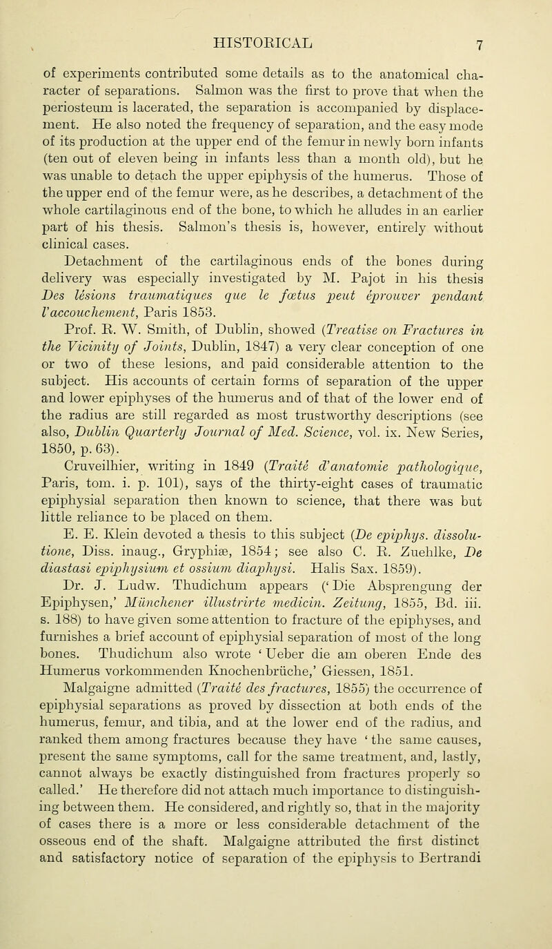 of experiments contributed some details as to the anatomical cha- racter of separations. Salmon was the first to prove that when the periosteum is lacerated, the separation is accompanied by displace- ment. He also noted the frequency of separation, and the easy mode of its production at the upper end of the femur in newly born infants (ten out of eleven being in infants less than a month old), but he was unable to detach the upper epiphysis of the humerus. Those of the upper end of the femur were, as he describes, a detachment of the whole cartilaginous end of the bone, to which he alludes in an earlier part of his thesis. Salmon's thesis is, however, entirely without clinical cases. Detachment of the cartilaginous ends of the bones during delivery was especially investigated by M. Pajot in his thesis Des lesions traumatiques que le foetus ijeut ejgrouver 'pendant Vaccouchement, Paris 1853. Prof. E. W. Smith, of Dublin, showed {Treatise on Fractures in the Vicinity of Joints, Dublin, 1847) a very clear conception of one or two of these lesions, and paid considerable attention to the subject. His accounts of certain forms of separation of the upper and lower epiphyses of the humerus and of that of the lower end of the radius are still regarded as most trustworthy descriptions (see also, Dublin Quarterly Journal of Med. Science, vol. ix. New Series, 1850, p. 63). Cruveilhier, vn:iting in 1849 {Traite d'anatomie pathologique, Paris, tom. i. p. 101), says of the thirty-eight cases of traumatic epiphysial separation then known to science, that there was but little reliance to be placed on them. E. E. Klein devoted a thesis to this subject {Be epiphys. dissolu- tione, Diss, inaug., Gryphise, 1854; see also C. E. Zuehlke, De diastasi epiphysium et ossium diaphysi. Halis Sax. 1859). Dr. J. Ludw. Thudichum appears (' Die Absprengung der Epiphysen,' Miinchener illustrirte medicin. Zeitung, 1855, Bd. iii. s. 188) to have given some attention to fracture of the epiphyses, and furnishes a brief account of epiphysial separation of most of the long bones. Thudichum also wrote ' Ueber die am oberen Ende des Humerus vorkommenden Ejiochenbriiche,' Giessen, 1851. Malgaigne admitted {Traite des fractures, 1855) the occurrence of epiphysial separations as proved by dissection at both ends of the humerus, femur, and tibia, and at the lower end of the radius, and ranked them among fractures because they have ' the same causes, present the same symptoms, call for the same treatment, and, lastly, cannot always be exactly distinguished from fractures properly so called.' He therefore did not attach much importance to distinguish- ing between them. He considered, and rightly so, that in the majority of cases there is a more or less considerable detachment of the osseous end of the shaft. Malgaigne attributed the first distinct and satisfactory notice of separation of the epiphysis to Bertrandi