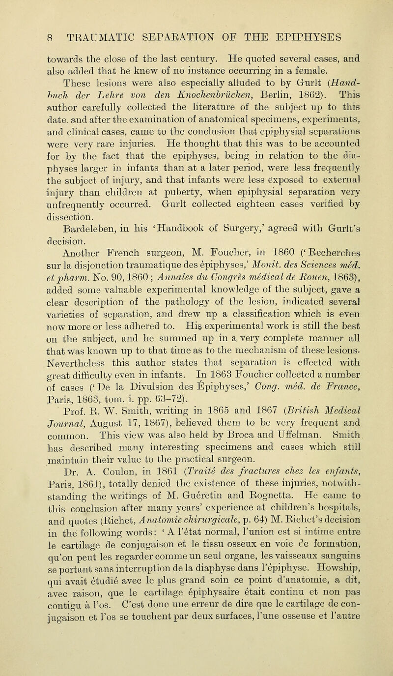 towards the close of the last century. He quoted several cases, and also added that he knew of no instance occurring in a female. These lesions were also especially alluded to by Gurlt {Hand- huch der Lehre von den Knochenbrilchen, Berlin, 1862). This author carefully collected the literature of the subject up to this date, and after the examination of anatomical specimens, experiments, and clinical cases, came to the conclusion that epiphysial separations were very rare injuries. He thought that this was to be accounted for by the fact that the epiphyses, being in relation to the dia- physes larger in infants than at a later period, were less frequently the subject of injury, and that infants were less exposed to external injury than children at puberty, when epiphysial separation very unfrequently occurred. Gurlt collected eighteen cases verified by dissection. Bardeleben, in his 'Handbook of Surgery,' agreed with Gurlt's decision. Another French surgeon, M. Foucher, in 1860 (' Recherches sur la disjonction traumatique des epiphyses,' Monit. des Sciences med. et pharm. No. 90,1860; Annales du Congres medical de Mouen, 1863), added some valuable experimental knowledge of the subject, gave a clear description of the pathology of the lesion, indicated several varieties of separation, and drew up a classification which is even now more or less adhered to. Hi§ experimental work is still the best on the subject, and he summed up in a very complete manner all that was known up to that time as to the mechanism of these lesions. Nevertheless this author states that separation is effected with great difficulty even in infants. In 1863 Foucher collected a number of cases (' De la Divulsion des Epiphyses,' Cong. med. de France, Paris, 1863, torn. i. pp. 63-72). Prof. E. W. Smith, writing in 1865 and 1867 {British Medical Journal, August 17, 1867), believed them to be very frequent and common. This view was also held by Broca and Uffelman. Smith has described many interesting specimens and cases which still maintain their value to the practical surgeon. Dr. A. Coulon, in 1861 {Traite des fractures cliez les enfants, Paris, 1861), totally denied the existence of these injuries, notwith- standing the writings of M. Gueretin and Eognetta. He came to this conclusion after many years' experience at children's hospitals, and quotes (Eichet, Anatomic chiriirgicale, p. 64) M. Eichet's decision in the following words: ' A I'etat normal, I'union est si intime entre le cartilage de conjugaison et le tissu osseux en voie de formation, qu'on pent les regarder comme un seul organe, les vaisseaux sanguins se portant sans interruption de la diaphyse dans I'epiphyse. Howship, qui avait etudie avec le plus grand soin ce point d'anatomie, a dit, avec raison, que le cartilage epiphysaire etait continu et non pas contif^u a I'os. C'est done une erreur de dire que le cartilage de con- jugaison et I'os se touchentpar deux surfaces, I'une osseuse et I'autre