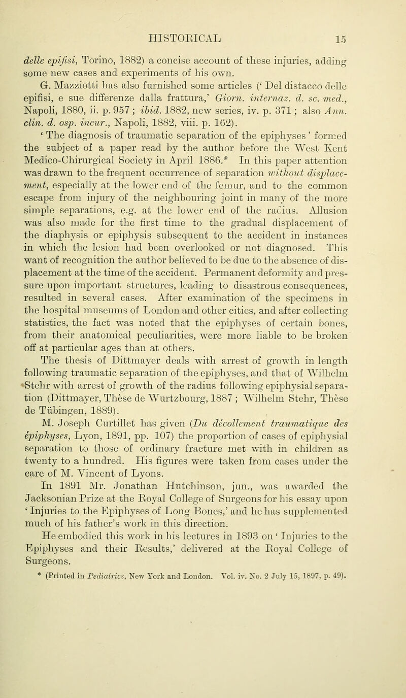 delle epifisi, Torino, 1882) a concise account of these injuries, adding some new cases and experiments of his own, G. Mazziotti has also furnished some articles (' Del distacco delle epifisi, e sue differenze dalla frattura,' Giorn. mternaz. d. sc. med., Napoli, 1880, ii. p. 957 ; ibid. 1882, new series, iv. p. 371; also Ann. din. d. osp. incu7\, Napoli, 1882, viii. p. 162). * The diagnosis of traumatic separation of the epiphyses ' formed the subject of a paper read by the author before the West Kent Medico-Chirurgical Society in April 1886.* In this paper attention was drawn to the frequent occurrence of separation toitliout displace- ment, especially at the lower end of the femur, and to the common escape from injury of the neighbouring joint in many of the more simple separations, e.g. at the lower end of the racius. Allusion was also made for the first time to the gradual displacement of the diaphysis or epiphysis subsequent to the accident in instances .in which the lesion had been overlooked or not diagnosed. This want of recognition the author believed to be due to the absence of dis- placement at the time of the accident. Permanent deformity and pres- sure upon important structures, leading to disastrous consequences, resulted in several cases. After examination of the specimens in the hospital museums of London and other cities, and after collecting statistics, the fact was noted that the epiphyses of certain bones, from their anatomical peculiarities, were more liable to be broken' off at particular ages than at others. The thesis of Dittmayer deals with arrest of growth in length following traumatic separation of the epiphyses, and that of AVilhelm -Stehr with arrest of growth of the radius following epiphysial separa- tion (Dittmayer, These de Wurtzbourg, 1887 ; Wilhelm Stehr, These de Tubingen, 1889). M. Joseph Curtillet has given {Du decollement traumatique des epiphyses, Lyon, 1891, pp. 107) the proportion of cases of epiphysial separation to those of ordinary fracture met wdth in children as twenty to a hundred. His figures were taken from cases under the care of M. Vincent of Lyons. In 1891 Mr. Jonathan Hutchinson, jun., was awarded the Jacksonian Prize at the Eoyal College of Surgeons for his essay upon ' Injuries to the Epiphyses of Long Bones,' and he has supplemented much of his father's work in this direction. He embodied this work in his lectures in 1893 on ' Injuries to the Epiphyses and their Ptesults,' delivered at the Eoyal College of Surgeons. * (Printed in Pediatrics, New York and London. Vol. iv. No. 2 July 15, 1897, p. 40).