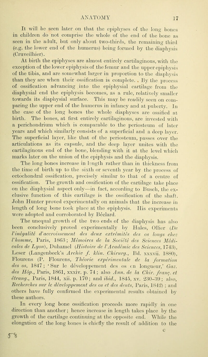 It will be seen later on that the epiphyses of the long bones in children do not comprise the whole of the end of the bone as seen in the adult, but only about two-thirds, the remaining third (e.g. the lower end of the humerus) being formed by the diaphysis (Cruveilhier). At birth the epiphyses are almost entirely cartilaginous, with the exception of the lower epiphysis of the femur and the upper epiphysis of the tibia, and are somewhat larger in proportion to the diaphysis than they are when their ossification is complete. , By the process of ossification advancing into the epiphysial cartilage from the diaphysial end the epiphysis becomes, as a rule, relatively smaller towards its diaphysial surface. This may be readily seen on com- paring the upper end of the humerus in infancy and at puberty. In the case of the long bones the whole diaphyses are ossified at birth. The bones, at first entirely cartilaginous, are invested with a perichondrium which is comparable to the periosteum of later years and wdiich similarly consists of a superficial and a deep layer. The superficial layer, like that of the periosteum, passes over the articulations as its capsule, and the deep layer unites with the cartilaginous end of the bone, blending with it at the level which marks later on the union of the epiphysis and the diaphysis. The long bones increase in length rather than in thickness from the time of birth up to the sixth or seventh year by the process of ectochondral ossification, precisely similar to that of a centre of ossification. The growth and ossification of the cartilage take place on the diaphysial aspect only—in fact, according to Busch, the ex- clusive function of this cartilage is the ossification of the shaft. John Hunter proved experimentally on animals that the increase in length of long bone took place at the epiphysis. His experiments were adopted and corroborated by Beclard. The unequal growth of the two ends of the diaphysis has also been conclusively proved experimentally by Hales, Oilier (De VinegaliU d'accroissement des deux extremites des os longs chez riiomme, Paris, 1863; Memoires de la Societe des Sciences Medi- cates de Lyon), Duhamel (Histoire de VAcademie des Sciences, 1743), Leser (Langenbeck's Archiv f. klin. Chirurg., Bd. xxxvii. 1880), Flourens (P. Flourens, Theorie experimentale de la formation des OS, 1847; ' Sur le developpement des os en longueur,' Gaz. des Hop., Paris, 1861, xxxiv. p. 74; also Ann. de la Chir. franc^. et etrang., Paris, 1844, xii. p. 170; and ibid., 1845, xv. 230-39; also, Becherclies sur le developpement des os et des dents, Paris, 1842) ; and others have fully confirmed the experimental results obtained by these authors. In every long bone ossification proceeds more rapidly in one direction than another; hence increase in length takes place by the growth of the cartilage continuing at the opposite end. While the elongation of the long bones is chiefly the result of addition to the c