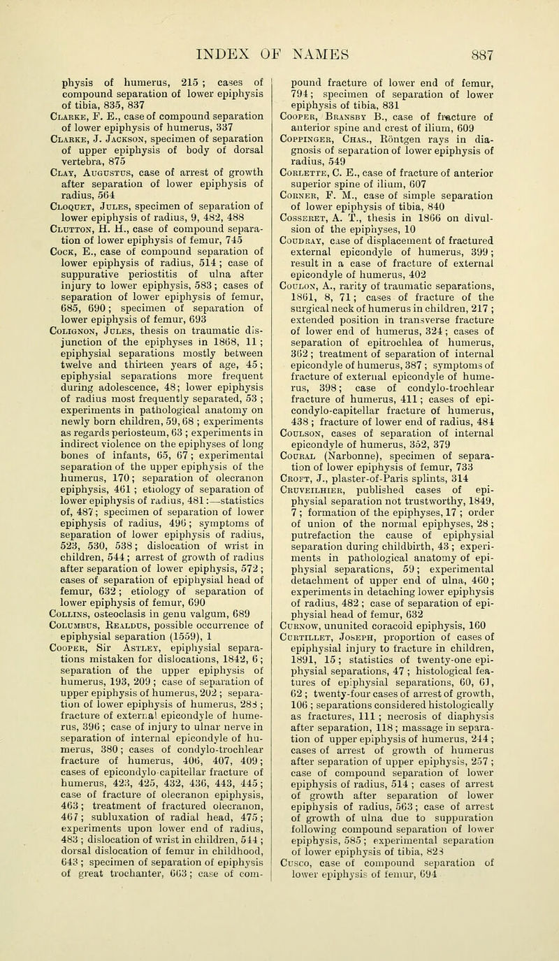 physis of humerus, 215 ; cases of compound separation of lower epiphysis of tibia, 835, 837 Clabke, F. E., case of compound separation of lower epiphysis of humerus, 337 Clabke, J. Jackson, specimen of separation of upper epiphysis of body of dorsal vertebra, 875 Clay, Augustus, case of arrest of growth after separation of lower epiphysis of radius, 564 Cloquet, Jules, specimen of separation of lower epiphysis of radius, 9, 482, 488 Glutton, H. H., case of compound separa- tion of lower epiphysis of femur, 745 Cock, E., case of compound separation of lower epiphysis of radius, 514 ; case of suppurative periostitis of ulna after injury to lower epiphysis, 583; cases of separation of lower epiphysis of femur, 685, 690; specimen of separation of lower epiphysis of femur, 693 CoLiGNON, Jules, thesis on traumatic dis- junction of the epiphyses in 1868, 11 ; epiphysial separations mostly between twelve and thirteen years of age, 45; epiphysial separations more frequent during adolescence, 48; lower epiphysis of radius most frequently separated, 53 ; experiments in pathological anatomy on newly born children, 59,68 ; experiments as regards periosteum, 63 ; experiments in indirect violence on the epiphyses of long bones of infants, 65, 67 ; experimental separation of the upper epiphysis of the humerus, 170; separation of olecranon epiphysis, 461 ; etiology of separation of lower epiphysis of radms, 481:—statistics of, 487; specimen of separation of lower epiphysis of radius, 496; symptoms of separation of lower epij)hysis of radius, 523, 530, 538; dislocation of wrist in children, 544; arrest of growth of radius after separation of lower epiphysis, 572 ; cases of separation of epiphysial head of femur, 632; etiology of separation of lower epiphysis of femur, 690 Collins, osteoclasis in genu valgum, 689 Columbus, Eealdus, possible occurrence of epiphysial separation (1559), 1 CooPEK, Sir AsTLEY, epiphysial separa- tions mistaken for dislocations, 1842, 6 ; separation of the upper epiphysis of humerus, 193, 209; case of separation of upper epiphysis of humerus, 2l)2 ; separa- tion of lower epipliysis of humerus, 28S ; fracture of external epicondyle of hume- rus, 396 ; case of injury to ulnar nerve in separation of internal epicondyle of hu- merus, 380; cases of condylo-trochlear fracture of humerus, 406, 407, 409; cases of epicondylocapitellar fracture of humerus, 423, 425, 432, 436, 443, 445; case of fracture of olecranon epiphysis, 463; treatment of fractured olecranon, 467; subluxation of radial head, 475; experiments upon lower end of radius, 483 ; dislocation of wrist in children, 544 ; dorsal dislocation of femur in childhood, 643 ; specimen of separation of epiphysis of great trochanter, 663 ; case of com- pound fracture of lower end of femur, 794; specimen of separation of lower epiphysis of tibia, 831 Cooper, Bransby B., case of fmcture of anterior spine and crest of ilium, 609 CoppiNGER, Chas., Rontgen rays in dia- gnosis of separation of lower epiphysis of radius, 549 CoRLETTE, C. E., case of fracture of anterior superior spine of ilium, 607 ConxER, F. M., case of simple separation of lower epiphysis of tibia, 840 CossEEET, A. T., thesis in 1866 on divul- sion of the epiphyses, 10 CouDRAY, case of displacement of fractured external epicondyle of humerus, 399; result in a case of fracture of external epicondyle of humerus, 402 CouLON, A., rarity of traumatic separations, 1861, 8, 71; cases of fracture of the surgical neck of humerus in children, 217 ; extended position in transverse fracture of lower end of humerus, 324; cases of separation of epitrochlea of humerus, 362 ; treatment of separation of internal epicondyle of humerus, 387 ; symptoms of fracture of external epicondyle of hume- rus, 398; case of condylo-trochlear fracture of humerus, 411; cases of epi- condylo-capitellar fracture of humerus, 438 ; fracture of lower end of radius, 484 CouLsoN, cases of separation of internal epicondyle of humerus, 352, 379 CouRAL (Narbonne), specimen of separa- tion of lower epijphysis of femur, 733 Croft, J., plaster-of-Paris splints, 314 Cbuveilhieb, published cases of epi- physial separation not trustworthy, 1849, 7 ; formation of the epiphyses, 17 ; order of union of the normal epiphyses, 28; putrefaction the cause of epiphysial separation during childbirth, 43 ; experi- ments in pathological anatomy of epi- physial separations, 59; experimental detachment of upper end of ulna, 460; experiments in detaching lower epiphysis of radius, 482 ; case of separation of epi- physial head of femur, 632 CuKNOW, ununited coracoid epiphysis, 160 Cdrtillet, Joseph, proportion of cases of epiphysial injury to fracture in children, 1891, 15; statistics of twenty-one epi- physial separations, 47 ; histological fea- tures of epiphysial separations, 60, 63, 62 ; twenty-four cases of arrest of growth, 106 ; separations considered histologically as fractures, 111 ; necrosis of diaphysis after separation, 118 ; massage in separa- tion of upper epiphysis of humerus, 244 ; cases of arrest of growth of humerus after separation of upper epiphysis, 257 ; case of compound separation of lower epiphysis of radius, 514 ; cases of arrest of growth after separation of lower epiphysis of radius, 563; case of arrest of growth of ulna due to suppuration following compound separation of lower epiphysis, 585 ; experimental separation of lower epiphysis of tibia, 823 Cusco, case of compound separation of lower epiphysis of femur, 694