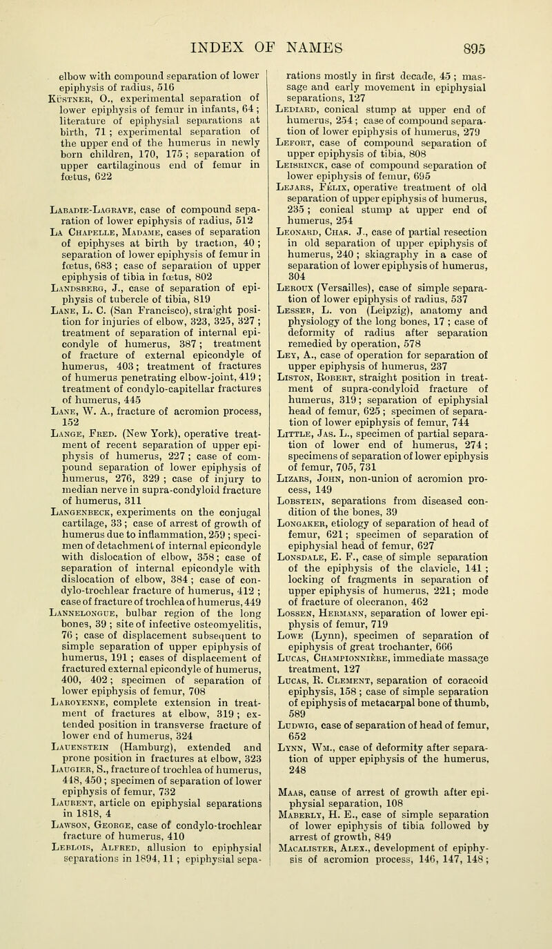 elbow with compound separation of lower epiphysis of radius, 516 KusTNEE, 0., experimental separation of lower epiphysis of femur in infants, 64 ; literature of epiphysial separations at birth, 71 ; experimental separation of the upper end of the humerus in newly born children, 170, 175 ; separation of upper cartilaginous end of femur in foetus, 622 Labadie-Lageave, case of compound sepa- ration of lower epiphysis of radius, 512 La Chapelle, Madame, cases of separation of epiphyses at birth by traction, 40 ; separation of lower epiphysis of femur in fcetus, 683 ; case of separation of upper epiphysis of tibia in foetus, 802 Landsbekg, J., case of separation of epi- physis of tubercle of tibia, 819 Lane, L. C. (San Francisco), straight posi- tion for injuries of elbow, 323, 325, 327 ; treatment of separation of internal epi- condyle of humerus, 387; treatment of fracture of external epicondyle of humerus, 403; treatment of fractures of humerus penetrating elbow-joint, 419 ; treatment of condylo-capitellar fractures of humerus, 445 Lane, W, A., fracture of acromion process, 152 Lange, Feed. (New York), operative treat- ment of recent separation of upper epi- physis of humerus, 227 ; case of com- pound separation of lower epiphysis of humerus, 276, 329 ; case of injury to median nerve in supra-condyloid fracture of humerus, 311 Langenbeck, experiments on the conjugal cartilage, 33 ; case of arrest of growth of humerus due to inflammation, 259 ; speci- men of detachment of internal epicondyle with dislocation of elbow, 358; case of separation of internal epicondyle with dislocation of elbow, 384 ; case of con- dylo-trochlear fracture of humerus, 412 ; case of fracture of trochlea of humerus, 449 Lannelongue, bulbar region of the long bones, 39 ; site of infective osteomyelitis, 76 ; case of displacement subsequent to simple separation of upper epiphysis of humerus, 191 ; cases of displacement of fractured external epicondyle of humerus, 400, 402; specimen of separation of lower epiphysis of femur, 708 Laeoyenne, complete extension in treat- ment of fractures at elbow, 319; ex- tended position in transverse fracture of lower end of humerus, 324 Lauenstein (Hamburg), extended and prone position in fractures at elbow, 323 Laugiee, S., fracture of trochlea of humerus, 448, 450 ; specimen of separation of lower epiphysis of femur, 732 Laueent, article on epiphysial separations in 1818, 4 Lawson, Geoege, case of condyle-trochlear fracture of humerus, 410 Leblois, Alfred, allusion to epiphysial separations in 1894, 11 ; epiphysial sepa- rations mostly in first decade, 45 ; mas- sage and early movement in epiphysial separations, 127 Lediaed, conical stump at upper end of humerus, 254 ; case of compound separa- tion of lower epiphysis of humerus, 279 Lefoet, case of compound separation of upper epiphysis of tibia, 808 Leiseinck, case of compound separation of lower epiphysis of femur, 695 Lejaes, Felix, operative treatment of old separation of upper epiphysis of humerus, 235 ; conical stump at upper end of humerus, 254 Leonaed, Char. J., case of partial I'esection in old separation of upper epiphysis of humerus, 240 ; skiagraphy in a case of separation of lower epiphysis of humerus, 304 Leeoux (Versailles), case of simple separa- tion of lower epiphysis of radius, 537 Lesser, L. von (Leipzig), anatomy and physiology of the long bones, 17 ; case of deformity of radius after separation remedied by operation, 578 Ley, a., case of operation for separation of upper epiphysis of humerus, 237 LiSTON, EoBEET, straight position in treat- ment of supra-condyloid fracture of humerus, 319; separation of epiphysial head of femur, 625 ; specimen of separa- tion of lower epiphysis of femur, 744 Little, Jas. L., specimen of partial separa- tion of lower end of humerus, 274; specimens of separation of lower epiphysis of femur, 705, 731 Lizaes, John, non-union of acromion pro- cess, 149 LoBSTEiN, separations from diseased con- dition of the bones, 39 LoNGAKEB, etiology of separation of head of femur, 621; specimen of separation of epiphysial head of femur, 627 Lonsdale, E. F., case of simple separation of the epiphysis of the clavicle, 141 ; locking of fragments in separation of upper epiphysis of humerus, 221; mode of fracture of olecranon, 462 LossEN, Heemann, separation of lower epi- physis of femur, 719 Lowe (Lynn), specimen of separation of epiphysis of great trochanter, 666 Lucas, Championnieee, immediate massage treatment, 127 Lucas, R. Clement, separation of coracoid epiphysis, 158 ; case of simple separation of epiphysis of metacarpal bone of thumb, 589 LuDwiG, case of separation of head of femur, 652 Lynn, Wm., case of deformity after separa- tion of upper epiphysis of the humerus. 248 Maas, cause of arrest of growth after epi- physial separation, 108 Mabeely, H. E., case of simple separation of lower epiphysis of tibia followed by arrest of growth, 849 Macalister, Alex., development of epiphy- sis of acromion process, 146, 147, 148;