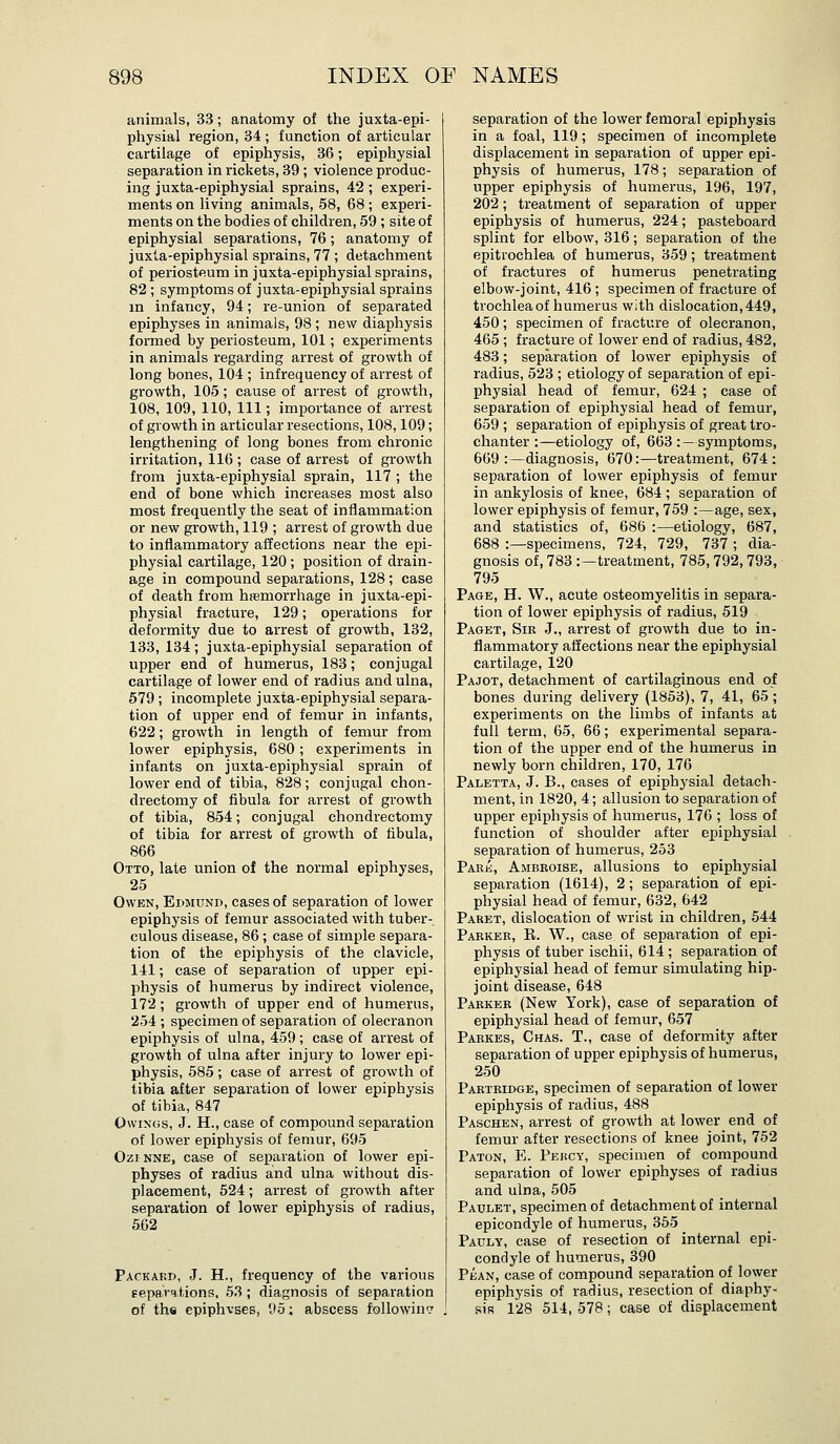 animals, 33; anatomy of the juxta-epi- physial region, 34 ; function of articular cartilage of epiphysis, 36; epiphysial separation in rickets, 39 ; violence produc- ing juxta-epiphysial sprains, 42 ; experi- ments on living animals, 58, 68; experi- ments on the bodies of children, 59 ; site of epiphysial separations, 76; anatomy of juxta-epiphysial sprains, 77 ; detachment of periosteum in juxta-epiphysial sprains, 82 ; symptoms of juxta-epiphysial sprains in infancy, 94; re-union of separated epiphyses in animals, 98 ; new diaphysis formed by periosteum, 101; experiments in animals regarding arrest of growth of long bones, 104 ; infrequency of arrest of growth, 105; cause of arrest of growth, 108, 109, 110, 111; importance of arrest of growth in articular resections, 108,109; lengthening of long bones from chronic irritation, 116 ; case of arrest of growth from juxta-epiphysial sprain, 117 ; the end of bone which increases most also most frequently the seat of inflammation or new growth, 119 ; arrest of growth due to inflammatory affections near the epi- physial cartilage, 120; position of drain- age in compound separations, 128; case of death from hremorrhage in juxta-epi- physial fracture, 129; operations for deformity due to arrest of growth, 132, 133, 134; juxta-epiphysial separation of upper end of humerus, 183; conjugal cartilage of lower end of radius and ulna, 579 ; incomplete juxta-epiphysial separa- tion of upper end of femur in infants, 622; growth in length of femur from lower epiphysis, 680; experiments in infants on juxta-epiphysial sprain of lower end of tibia, 828; conjugal chon- drectomy of fibula for arrest of growth of tibia, 854; conjugal chondrectomy of tibia for arrest of growth of fibula, 866 Otto, late union of the normal epiphyses, 25 Owen, Edmund, cases of separation of lower epiphysis of femur associated with tuber- culous disease, 86; case of simple separa- tion of the epiphysis of the clavicle, 141; case of separation of upper epi- physis of humerus by indirect violence, 172; growth of upper end of humerus, 254 ; specimen of separation of olecranon epiphysis of ulna, 459; case of arrest of growth of ulna after injury to lower epi- physis, 585; case of arrest of growth of tibia after separation of lower epiphysis of tibia, 847 OwiNGs, J. H., case of compound separation of lower epiphysis of femur, 695 Ozi NNE, case of separation of lower epi- physes of radius and ulna without dis- placement, 524; arrest of growth after separation of lower epiphysis of radius, 562 Packakd, J. H., frequency of the various Eeparqtions. 53; diagnosis of separation of ths epiphvses, 95; abscess following separation of the lower femoral epiphysis in a foal, 119; specimen of incomplete displacement in separation of upper epi- physis of humerus, 178; separation of upper epiphysis of humerus, 196, 197, 202; treatment of separation of upper epiphysis of humerus, 224; pasteboard splint for elbow, 316; separation of the epitrochlea of humerus, 359; treatment of fractures of humerus penetrating elbow-joint, 416; specimen of fracture of trochleaof humerus with dislocation,449, 450; specimen of fracture of olecranon, 465 ; fracture of lower end of radius, 482, 483; separation of lower epiphysis of radius, 523 ; etiology of separation of epi- physial head of femur, 624 ; case of separation of epiphysial head of femur, 659 ; separation of epiphysis of great tro- chanter :—etiology of, 663 :—symptoms, 669 :—diagnosis, 670:—treatment, 674 : separation of lower epiphysis of femur in ankylosis of knee, 684; separation of lower epiphysis of femur, 759 :—age, sex, and statistics of, 686 :—etiology, 687, 688 :—specimens, 724, 729, 737 ; dia- gnosis of, 783 :—treatment, 785, 792,793, 795 Page, H. W., acute osteomyelitis in separa- tion of lower epiphysis of radius, 519 Paget, Sib J., arrest of growth due to in- flammatory affections near the epiphysial cartilage, 120 Pajot, detachment of cartilaginous end of bones during delivery (1853), 7, 41, 65; experiments on the limbs of infants at full term, 65, 66; experimental separa- tion of the upper end of the humerus in newly born children, 170, 176 Paletta, J. B., cases of epiphysial detach- ment, in 1820, 4; allusion to separation of upper epiphysis of humerus, 176 ; loss of function of shoulder after epiphysial separation of humerus, 253 Park, Ambeoise, allusions to epiphysial separation (1614), 2; separation of epi- physial head of femur, 632, 642 Paret, dislocation of wrist in children, 544 Parker, E. W., case of separation of epi- physis of tuber ischii, 614 ; separation of epiphysial head of femur simulating hip- joint disease, 648 Parker (New York), case of separation of epiphysial head of femur, 657 Pakkes, Chas. T., case of deformity after separation of upper epiphysis of humerus, 250 Partridge, specimen of separation of lower epiphysis of radius, 488 Paschen, arrest of growth at lower end of femur after resections of knee joint, 752 Paton, E. Percy, specimen of compound separation of lower epiphyses of radius and ulna, 505 Paulet, specimen of detachment of internal epicondyle of humerus, 355 Pauly, case of resection of internal epi- condyle of humerus, 390 Pean, case of compound separation of lower epiphysis of radius, resection of diaphy- sis 128 514, 578; case of displacement