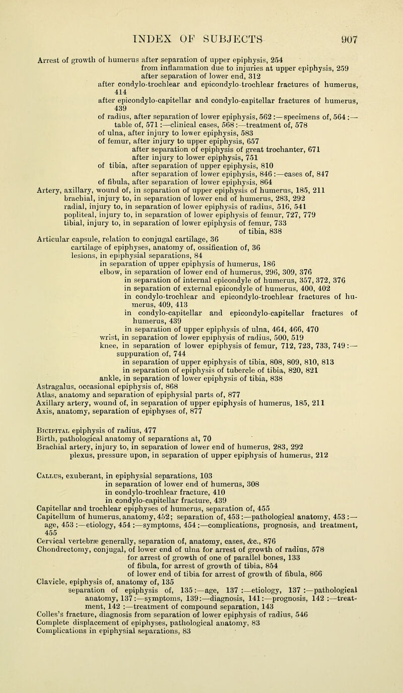 Arrest of growth of humerus after separation of upper epiphysis, 254 from inflammation due to injuries at upper epiphysis, 259 after separation of lower end, 312 after condylo-trochlear and epicondylo-trochlear fractures of humerus, 414 after epicondylo-capitellar and condylo-capitellar fractures of humerus, 439 of radius, after separation of lower epiphysis, 562 :—specimens of, 564 :— table of, 571:—clinical cases, 568 :—treatment of, 578 of ulna, after injury to lower epiphysis, 583 of femur, after injury to upper epiphysis, 657 after separation of epiphysis of great trochanter, 671 after injury to lower epiphysis, 751 of tibia, after separation of upper epiphysis, 810 after separation of lower epiphysis, 846:—cases of, 847 of fibula, after separation of lower epiphysis, 864 Artery, axillary, wound of, in separation of upper epiphysis of humerus, 185, 211 brachial, injury to, in separation of lower end of humerus, 283, 292 radial, injury to, in separation of lower epiphysis of radius, 516, 541 popliteal, injury to, in separation of lower epiphysis of femur, 727, 779 tibial, injury to, in separation of lower epiphysis of femur, 733 of tibia, 838 Articular capsule, relation to conjugal cartilage, 36 cartilage of epiphyses, anatomy of, ossification of, 36 lesions, in epiphysial separations, 84 in separation of upper epiphysis of humerus, 186 elbow, in separation of lower end of humerus, 296, 309, 376 in separation of internal epicondyle of humerus, 357, 372, 376 in separation of external epicondyle of humerus, 400, 402 in condylo-trochlear and epicondylo-trochlear fractures of hu- merus, 409, 413 in condylo-capitellar and epicondylo-capitellar fractures of humerus, 439 in separation of upper epiphysis of ulna, 464, 466, 470 wrist, in separation of lower epiphysis of radius, 500, 519 knee, in separation of lower epiphysis of femur, 712, 723, 733, 749:— suppuration of, 744 in separation of upper epiphysis of tibia, 808, 809, 810, 813 in separation of epiphysis of tubercle of tibia, 820, 821 ankle, in separation of lower epiphysis of tibia, 838 Astragalus, occasional epiphysis of, 868 Atlas, anatomy and separation of epiphysial parts of, 877 Axillary artery, wound of, in separation of upper epiphysis of humerus, 185, 211 Axis, anatomy, separation of epiphyses of, 877 Bicipital epiphysis of radius, 477 Birth, pathological anatomy of separations at, 70 Brachial artery, injury to, in separation of lower end of humerus, 283, 292 plexus, pressure upon, in separation of upper epiphysis of humerus, 212 Callus, exuberant, in epiphysial separations, 103 in separation of lower end of humerus, 308 in condylo-trochlear fractui-e, 410 in condylo-capitellar fracture, 439 Capitellar and trochlear epiphyses of humerus, separation of, 455 Capitellum of humerus, anatomy, 452; separation of, 453:—pathological anatomy, 453:— age, 453 :—etiology, 454 :—symptoms, 454 :—complications, prognosis, and treatment, 455 Cervical vertebrae generally, separation of, anatomy, cases, &c., 876 Chondrectomy, conjugal, of lower end of ulna for arrest of growth of radius, 578 for arrest of growth of one of parallel bones, 133 of fibula, for arrest of growth of tibia, 854 of lower end of tibia for arrest of growth of fibula, 866 Clavicle, epiphysis of, anatomy of, 135 separation of epiphysis of, 135 :—age, 137 :—etiology, 137 :—pathological anatomy, 137:—symptoms, 139:—diagnosis, 141:—prognosis, 142;—treat- ment, 142 :—treatment of compound separation, 143 Colles's fracture, diagnosis from separation of lower epiphysis of radius, 546 Complete displacement of epiphyses, pathological anatomy, 83 Complications in epiphysial separations, 83