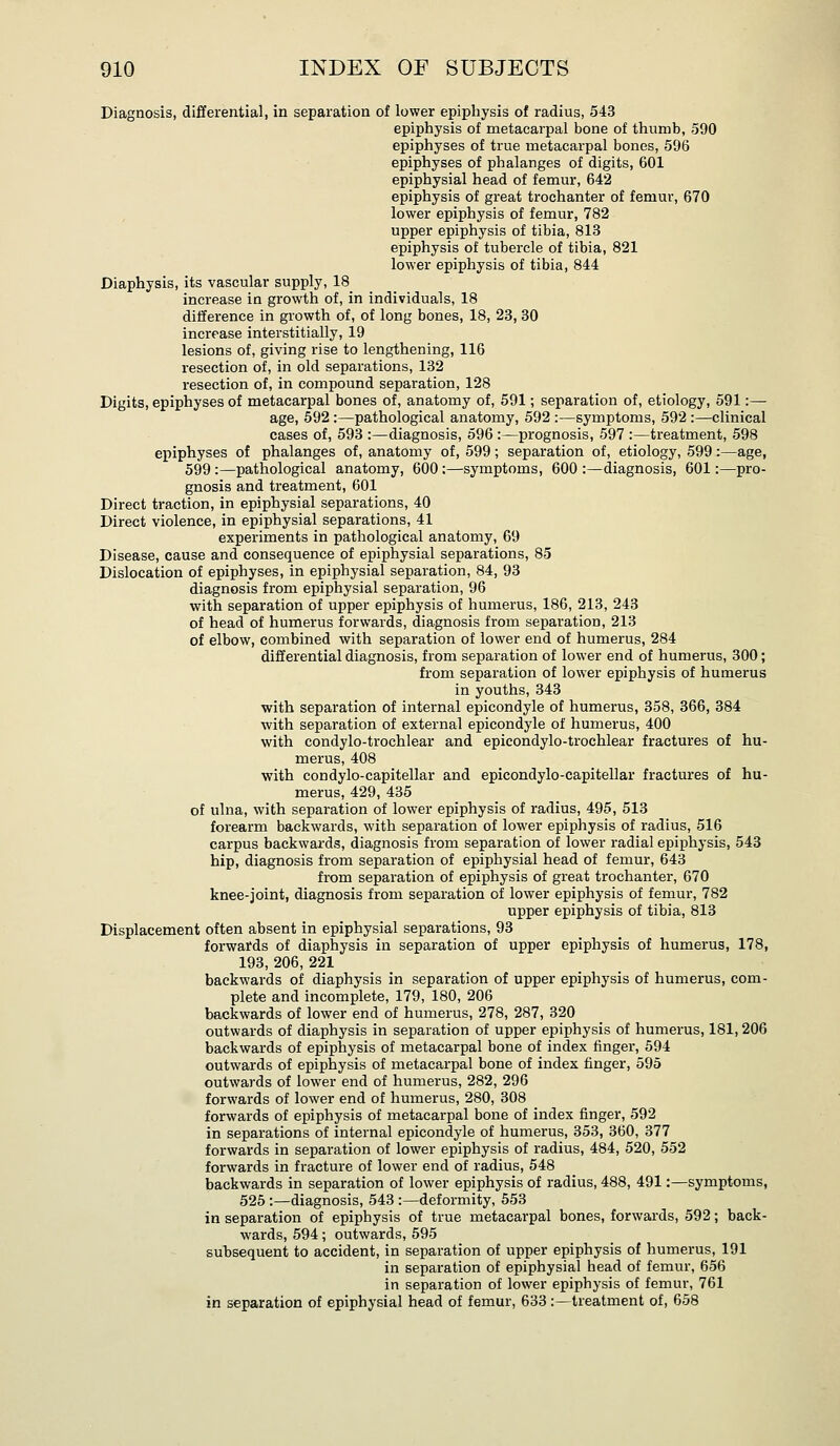 Diagnosis, diflerential, in separation of lower epiphysis of radius, 543 epiphysis of metacarpal bone of thumb, 590 epiphyses of true metacarpal bones, 596 epiphyses of phalanges of digits, 601 epiphysial head of femur, 642 epiphysis of great trochanter of femur, 670 lower epiphysis of femur, 782 upper epiphysis of tibia, 813 epiphysis of tubercle of tibia, 821 lower epiphysis of tibia, 844 Diaphysis, its vascular supply, 18 increase in growth of, in individuals, 18 difference in growth of, of long bones, 18, 23, 30 increase interstitially, 19 lesions of, giving rise to lengthening, 116 resection of, in old separations, 132 resection of, in compound separation, 128 Digits, epiphyses of metacarpal bones of, anatomy of, 591; separation of, etiology, 591:— age, 592 :—pathological anatomy, 592 :—symptoms, 592 :—clinical cases of, 593 :—diagnosis, 596 :—prognosis, 597 :—treatment, 598 epiphyses of phalanges of, anatomy of, 599; separation of, etiology, 599:—age, 599 :—pathological anatomy, 600 :—symptoms, 600 :—diagnosis, 601:—pro- gnosis and treatment, 601 Direct traction, in epiphysial separations, 40 Direct violence, in epiphysial separations, 41 experiments in pathological anatomy, 69 Disease, cause and consequence of epiphysial separations, 85 Dislocation of epiphyses, in epiphysial separation, 84, 93 diagnosis from epiphysial separation, 96 with separation of upper epiphysis of humerus, 186, 213, 243 of head of humerus forwards, diagnosis from separation, 213 of elbow, combined with separation of lower end of humerus, 284 differential diagnosis, from separation of lower end of humerus, 300; from separation of lower epiphysis of humerus in youths, 343 with separation of internal epicondyle of humerus, 358, 366, 384 with separation of external epicondyle of humerus, 400 with condylo-trochlear and epicondylo-trochlear fractures of hu- merus, 408 ■with condylo-capitellar and epicondylo-capitellar fractures of hu- merus, 429, 435 of ulna, with separation of lower epiphysis of radius, 495, 513 forearm backwards, with separation of lower epiphysis of radius, 516 carpus backwards, diagnosis from separation of lower radial epiphysis, 543 hip, diagnosis from separation of epiphysial head of femur, 643 from separation of epiphysis of great trochanter, 670 knee-joint, diagnosis from separation of lower epiphysis of femur, 782 upper epiphysis of tibia, 813 Displacement often absent in epiphysial separations, 93 forwards of diaphysis in separation of upper epiphysis of humerus, 178, 193, 206, 221 backwards of diaphysis in separation of upper epiphysis of humerus, com- plete and incomplete, 179, 180, 206 backwards of lower end of humerus, 278, 287, 320 outwards of diaphysis in separation of upper epiphysis of humerus, 181,206 backwards of epiphysis of metacarpal bone of index finger, 594 outwards of epiphysis of metacarpal bone of index finger, 595 outwards of lower end of humerus, 282, 296 forwards of lower end of humerus, 280, 308 forwards of epiphysis of metacarpal bone of index finger, 592 in separations of internal epicondyle of humerus, 353, 360, 377 forwards in separation of lower epiphysis of radius, 484, 520, 552 forwards in fracture of lower end of radius, 548 backwards in separation of lower epiphysis of radius, 488, 491:—symptoms, 525 :—diagnosis, 543 :—deformity, 553 in separation of epiphysis of true metacarpal bones, forwards, 592; back- wards, 594; outwards, 595 subsequent to accident, in separation of upper epiphysis of humerus, 191 in separation of epiphysial head of femur, 656 in separation of lower epiphysis of femur, 761 in separation of epiphysial head of femur, 633:—treatment of, 658