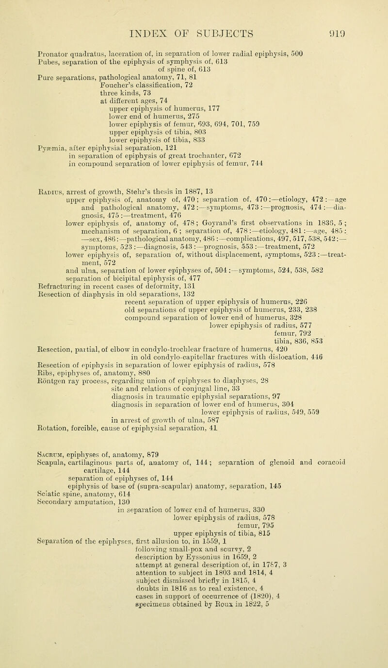 Pronator quaclratus, laceration of, in separation of lower radial epiphysis, 500 Pubes, separation of the epiphysis of symphysis of, 613 of spine of, 613 Pure separations, pathological anatomy, 71, 81 Foucher's classification, 72 three kinds, 73 at different ages, 74 upper epiphysis of humerus, 177 lower end of humerus, 275 lower epiphysis of femur, 693, 694, 701, 759 upper epiphysis of tibia, 803 lower epiphysis of tibia, 833 Py<Tmia, after epiphysial separation, 121 in separation of epiphysis of great trochanter, 672 in compound separation of lower epiphysis of femur, 744 Eadius, arrest of growth, Stehr's thesis in 1887, 13 upper epiphysis of, anatomy of, 470; separation of, 470:—etiology, 472 :~age and pathological anatomy, 472 :—symptoms, 473 :—prognosis, 474 :—dia- gnosis, 475 :—treatment, 476 lower epiphysis of, anatomy of, 478; Goyrand's first observations in 1836, 5 ; mechanism of separation, 6 ; separation of, 478 :—etiology, 481:—age, 485 ; —sex, 486:—pathological anatomy, 486 :—complications, 497, 517, 538,542:—■ symptoms, 523 :—diagnosis, 543 :—pi'ognosis, 553 :—treatment, 572 lower epiphysis of, separation of, without displacement, symptoms, 523 :—treat- ment, 572 and ulna, separation of lower epiphyses of, 504 :—symptoms, 524, 538, 582 separation of bicipital epiphysis of, 477 Eefracturing in recent cases of deformity, 131 liesection of diaphysis in old separations, 132 recent separation of upper epiphysis of humerus, 226 old separations of upper epiphysis of humerus, 233, 238 compound separation of lower end of humerus, 328 lower epiphysis of radius, 577 femur, 792 tibia, 836, 853 Besection, partial, of elbow in condylo-trochlear fracture of humerus, 420 in old condylo-capitellar fractures with dislocation, 446 Eesection of epiphysis in separation of lower epiphysis of radius, 578 Eibs, epiphyses of, anatomy, 880 Eontgen ray process, regarding union of epiphyses to diaphyses, 28 site and relations of conjugal line, 33 diagnosis in traumatic epiphysial separations, 97 diagnosis in separation of lower end of humerus, 304 lower epiphysis of radius, 549, 559 in arrest of growth of ulna, 587 Eotation, forcible, cause of epiphysial separation, 41 Sacrum, epiphyses of, anatomy, 879 Scapula, cartilaginous parts of, anatomy of, 144; separation of glenoid and coracoid cartilage, 144 separation of epiphyses of, 144 epiphysis of base of (supra-scapular) anatomy, separation, 145 Sciatic spine, anatomy, 614 Secondary amputation, 130 in separation of lower end of humerus, 330 lower epiphysis of radius, 578 femur, 795 upper epiphysis of tibia, 815 Separation of the epiphyses, first allusion to, in 1559, 1 following small-pox and scurvy, 2 description by Eyssonius in 1659, 2 attempt at general description of, in 1787, 3 attention to subject in 1803 and 1814, 4 subject dismissed briefly in 1815, 4 doubts in 1816 as to real existence, 4 cases in support of occurrence of (1820), 4 specimens obtained by Eoux in 1822, 5