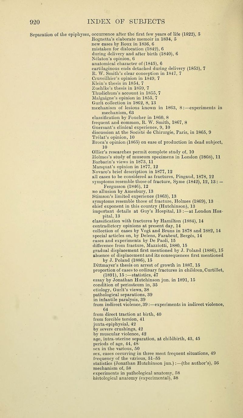 Separation of the epiphyses, occurrence after the first few years of life (1822), 5 Eognetta's elaborate memoir in 1834, 5 new cases by Eoux in 1836, 6 mistaken for dislocation (1842), 6 during delivery and after birth (1840), 6 Nelaton's opinion, 6 anatomical character of (1845), 6 cartilaginous ends detached during delivery (1853), 7 E. W. Smith's clear conception in 1847, 7 Cruveilhier's opinion in 1849, 7 Klein's thesis in 1854, 7 Zuehlke's thesis in 1859, 7 Thudichum's account in 1855, 7 Malgaigne's opinion in 1855, 7 Gurlt collection in 1862, 8, 13 mechanism of lesions known in 1863, 8:—experiments in mechanism, 63 classification by Foucher in 1860, 8 frequent and common, E. W. Smith, 1867, 8 Guersant's clinical experience, 9, 10 discussion at the Societe de Chirurgie, Paris, in 1865, 9 Tr^lat's opinion, 10 Broca's opinion (1865) on ease of production in dead subject, 10 Ollier's researches permit complete study of, 10 Holmes's study of museum specimens in London (1868), 11 Barbarin's views in 1873, 11 Manquat's opinion in 1877, 12 Novaro's brief description in 1877, 12 all cases to be considered as fractures, Pingaud, 1878, 12 symptoms resemble those of fracture, Sjme (1842), 12, 13 : — Fergusson (1846), 12 JQO allusion by Amesbury, 13 Stimson's limited experience (1863), 13 symptoms resemble those of fracture. Holmes (1869), 13 chief exponent in this country (Hutchinson), 13 important details at Guy's Hospital, 13 :—at London Hos- pital, 13 classification with fractures by Hamilton (1884), 14 contradictory opinions at present day, 14 collection of cases by Vogt and Bruns in 1878 and 1882, 14 special articles on, by Delens, Farabeuf, Berg^s, 14 cases and experiments by De Paoli, 15 difference from fracture, Mazziotti, 1880, 15 gradual displacement first mentioned by J. Poland (1886), 15 absence of displacement and its consequences first mentioned by J. Poland (1886), 15 Dittmayer's thesis on arrest of growth in 1887, 15 proportion of cases to ordinary fractures in children, Curtillet, (1891), 15 :—statistics, 47 essay by Jonathan Hutchinson jun. in 1891, 15 condition of periosteum in, 35 etiology, Gurlt's views, 38 pathological separations, 39 in infantile paralysis, 39 from indirect violence, 39 :—experiments in indirect violence, 64 from direct traction at birth, 40 from forcible torsion, 41 juxta-epiphysial, 42 by severe crushings, 42 by muscular violence, 42 age, intra-uterine separation, at childbirth, 43, 45 periods of age, 44, 48^ sex in the various, 50 sex, cases occurring in three most frequent situations, 49 frequency of the various, 51-55 statistics (Jonathan Hutchinson jun.):—(the author's), 56 mechanism of, 58 experiments in pathological anatomy, 68 histological anatomy (experimental), 58
