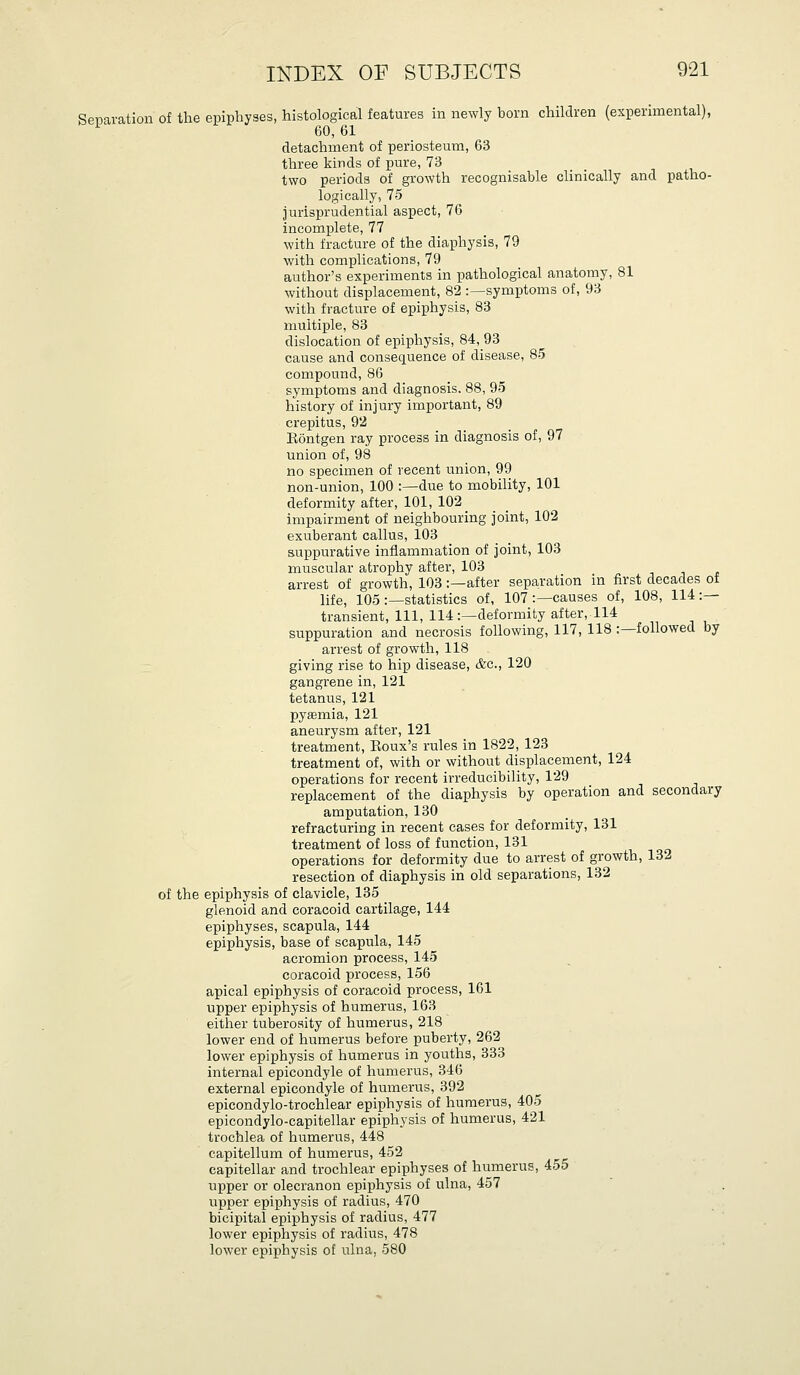 Senaration of the epiphyses, histological features in newly born children (experimental), '- 60, 61 detachment of periosteum, 63 three kinds of iDure, 73 two periods of growth recognisable clinically and patho- logically, 75 jurisprudential aspect, 76 incomplete, 77 with fracture of the diaphysis, 79 with complications, 79 author's experiments in pathological anatomy, 81 without displacement, 82 :—symptoms of, 93 with fracture of epiphysis, 83 multiple, 83 dislocation of epiphysis, 84, 93 cause and consequence of disease, 85 compound, 86 symptoms and diagnosis. 88, 95 history of injury important, 89 crepitus, 92 Eontgen ray process in diagnosis of, 97 union of, 98 no specimen of recent union, 99 non-union, 100 :—due to mobility, 101 deformity after, 101, 102 _ impairment of neighbouring joint, 102 exuberant callus, 103 suppurative inflammation of joint, 103 muscular atrophy after, 103 arrest of growth, 103:—after separation in first decades of life, 105:—statistics of, 107 :—causes of, 108, 114:— transient. Ill, 114:—deformity after, 114 suppuration and necrosis following, 117, 118 :—followed by arrest of growth, 118 giving rise to hip disease, &c., 120 gangrene in, 121 tetanus, 121 pyaemia, 121 aneurysm after, 121 treatment, Eoux's rules in 1822, 123 treatment of, with or without displacement, 124 operations for recent irreducibility, 129 replacement of the diaphysis by operation and secondary amputation, 130 refracturing in recent cases for deformity, 131 treatment of loss of function, 131 operations for deformity due to arrest of growth, 132 resection of diaphysis in old separations, 132 of the epiphysis of clavicle, 135 glenoid and coracoid cartilage, 144 epiphyses, scapula, 144 epiphysis, base of scapula, 145 acromion process, 145 coracoid process, 156 apical epiphysis of coracoid process, 161 upper epiphysis of humerus, 163 either tuberosity of humerus, 218 lower end of humerus before puberty, 262 lower epiphysis of humerus in youths, 333 internal epicondyle of humerus, 346 external epicondyle of humerus, 392 epicondylo-trochlear epiphysis of humerus, 405 epicondylo-capitellar epiphysis of humerus, 421 trochlea of humerus, 448 capitellum of humerus, 452 capitellar and trochlear epiphyses of humerus, 455 upper or olecranon epiphysis of ulna, 457 upper epiphysis of radius, 470 bicipital epiphysis of radius, 477 lower epiphysis of radius, 478 lower epiphysis of ulna, 580