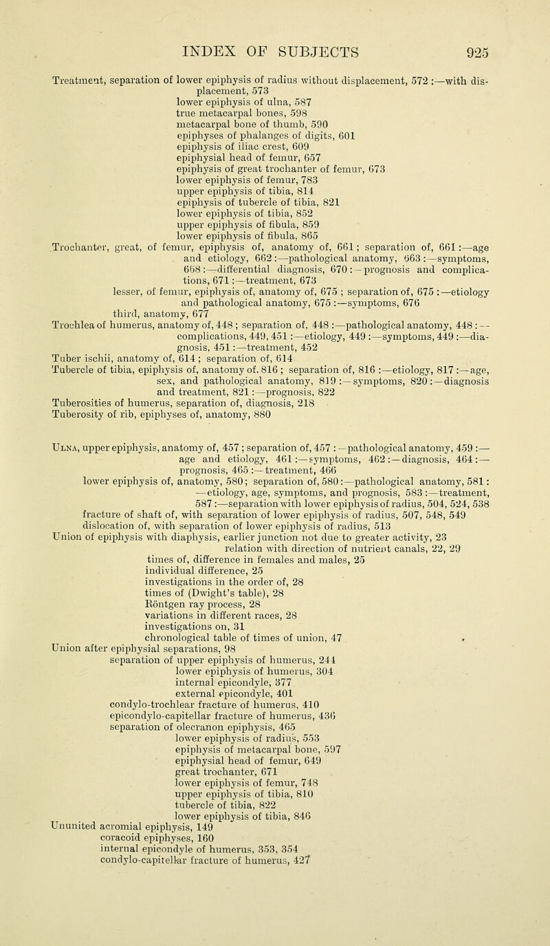 Treatment, separation of lower epiphysis of radius without displacement, 572 :—with dis- placement, 573 lower epiphysis of ulna, 587 true metacarpal bones, 598 metacarpal bone of thumb, 590 epiphyses of phalanges of digits, 601 epiphysis of iliac crest, 609 epiphysial head of femur, 657 epiphysis of great trochanter of femur, 673 lower epiphysis of femur, 783 upper epiphysis of tibia, 814 epiphysis of tubercle of tibia, 821 lower epiphysis of tibia, 852 upper epiphysis of fibula, 859 lower epiphysis of fibula, 865 .Trochanter, great, of femur, epiphysis of, anatomy of, 661; separation of, 661:—age . and etiology, 662 :—pathological anatomy, 663 :—symptoms, 668:—differential diagnosis, 670 : —prognosis and complica- tions, 671:—treatment, 673 lesser, of femur, epiphysis of, anatomy of, 675 ; separation of, 675 :—etiology and pathological anatomy, 675 :—symptoms, 676 third, anatomy, 677 Trochlea of humerus, anatomy of, 448 ; separation of, 448 :—pathological anatomy, 448 : — complications, 449, 451:—etiology, 449 :—symptoms, 449 :—dia- gnosis, 451:—treatment, 452 Tuber ischii, anatomy of, 614; separation of, 614 Tubercle of tibia, epiphysis of, anatomy of. 816 ; separation of, 816 :—etiology, 817 :—age, sex, and pathological anatomy, 819 : —symptoms, 820 :—diagnosis and treatment, 821:—prognosis, 822 Tuberosities of humerus, separation of, diag-nosis, 218 Tuberosity of rib, epiphyses of, anatomy, 880 Ulna, upper epiphysis, anatomy of, 457 ; separation of, 457 : —pathological anatomy, 459 :—■ age and etiology, 461:—symptoms, 462:—diagnosis, 464:—• prognosis, 465 :—treatment, 466 lower epiphysis of, anatomy, 580; separation of, 580:—pathological anatomy, 581: —etiology, age, symptoms, and prognosis, 583 :—treatment, 587:—separation with lower epiphysis of radius, 504, 524, 538 fracture of shaft of, with separation of lower epiphysis of radius, 507, 548, 549 dislocation of, with separation of lower epiphysis of radius, 513 Union of epiphysis with diaphysis, earlier junction not due to greater activity, 23 relation with direction of nutrient canals, 22, 29 times of, difference in females and males, 25 individual difference, 25 investigations in the order of, 28 times of (Dwight's table), 28 Eontgen ray process, 28 variations in different races, 28 investigations on, 31 chronological table of times of union, 47 Union after epiphysial separations, 98 separation of upper epiphysis of humerus, 244 lower epiphysis of humerus, 304 internal epicondyle, 377 external epicondyle, 401 condylo-trochlear fracture of humerus, 410 epicondylo-capitellar fracture of humerus, 436 separation of olecranon epiphysis, 465 lower epiphysis of radius, 553 epiphysis of metacarpal bone, 597 epiphysial head of femur, 649 great trochanter, 671 lower epiphysis of femur, 748 upper epiphysis of tibia, 810 tubercle of tibia, 822 lower epiphysis of tibia, 846 Ununited acromial epiphysis, 149 coracoid epiphyses, 160 internal epicondyle of humerus, 353, 354 condylo-capitell-ar fracture of humerus, 427