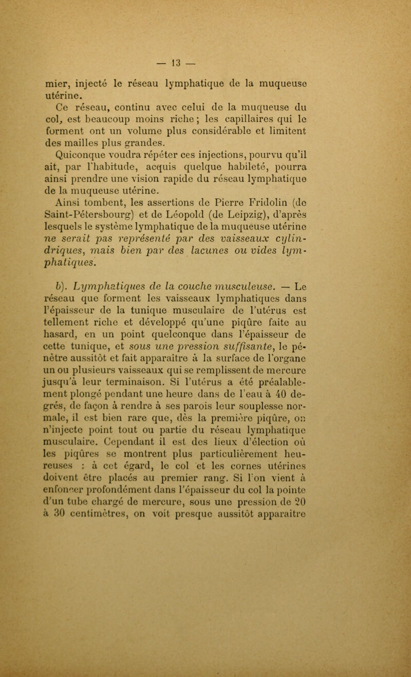 mier, injecté le réseau lymphatique de la muqueuse utérine. Ce réseau, continu avec celui de la muqueuse du col, est beaucoup moins riche ; les capillaires qui le forment ont un volume plus considérable et limitent des mailles plus grandes. Quiconque voudra répéter ces injections, pourvu qu'il ait, par Thabitude, acquis quelque habileté, pourra ainsi prendre une vision rapide du réseau lymphatique de la muqueuse utérine. Ainsi tombent, les assertions de Pierre Fridolin (do Saint-Pétersbourg) et de Léopold (de Leipzig), d'après lesquels le système lymphatique de la muqueuse utérine ne serait pas représenté par des vaisseaux cylin- driques, mais bien par des lacunes ou vides lym- phatiques. h). Lymphatiques de la couche musculeuse. — Le réseau que forment les vaisseaux lymphatiques dans l'épaisseur de la tunique musculaire de l'utérus est tellement riche et développé qu'une piqûre faite au hasard, en un point quelconque dans l'épaisseur de cette tunique, et sous une pression suffisante, le pé- nètre aussitôt et fait apparaître à la surface de l'organe un ou plusieurs vaisseaux qui se remplissent de mercure jusqu'à leur terminaison. Si l'utérus a été préalable- ment plongé pendant une heure dans de l'eau à 40 de- grés, de façon à rendre à ses parois leur souplesse nor- male, il est bien rare que, dès la première piqûre, ov. n'injecte point tout ou partie du réseau lympliatique musculaire. Cependant il est des lieux d'élection où les piqûres se montrent plus particulièrement heu- reuses : à cet égard, le col et les cornes utérines doivent être placés au premier rang. Si Ton vient à enfon'^îcr profondément dans l'épaisseur du col la pointe d'un tube chargé de mercure, sous une pression de 20 à 30 centimètres, on voit presque aussitôt apparaître