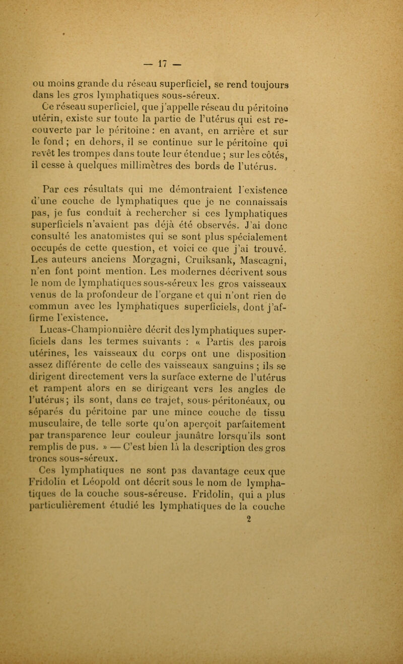 — IT- OU moins grande da réseau superficiel, se rend toujours dans les gros lymphatiques sous-séreux. Ce réseau superficiel^ que j'appelle réseau du péritoine utérin, existe sur toute la partie de l'utérus qui est re- couverte par le péritoine : en avant, en arrière et sur le fond ; en dehors, il se continue sur le péritoine qui revêt les trompes dans toute leur étendue ; sur les côtés, il cesse à quelques millimètres des bords de l'utérus. Par ces résultats qui me démontraient l'existence d'une couche de lymphatiques que je ne connaissais pas, je fus conduit à rechercher si ces lymphatiques superficiels n'avaient pas déjà été observés. J'ai donc consulté les anatomistes qui se sont plus spécialement occupés de cette question, et voici ce que j'ai trouvé. Les auteurs anciens Morgagni, Cruiksank, Mascagni, n'en font point mention. Les modernes décrivent sous le nom de lymphatiques sous-séreux les gros vaisseaux venus de la profondeur de l'organe et qui n'ont rien de commun avec les lymphatiques superficiels, dont j'af- firme Texistence. Lucas-Championnière décrit des lymphatiques super- ficiels dans les termes suivants : « Partis des parois utérines, les vaisseaux du corps ont une disposition assez différente de celle des vaisseaux sanguins ; ils se dirigent directement vers la surface externe de l'utérus et rampent alors en se dirigeant vers les angles de l'utérus; ils sont, dans ce trajet, sous-péritonéaux, ou séparés du péritoine par une mince couche de tissu musculaire, de telle sorte qu'on aperçoit parfaitement par transparence leur couleur jaunâtre lorsqu'ils sont remplis de pus. » —C'est bien là la description des gros troncs sous-séreux. Ces lymphatiques ne sont pas davantage ceux que Fridolin et Léopoid ont décrit sous le nom de lympha- tiques de la couche sous-séreuse. Fridolin, qui a plus particulièrement étudié les lymphatiques de la couche 2