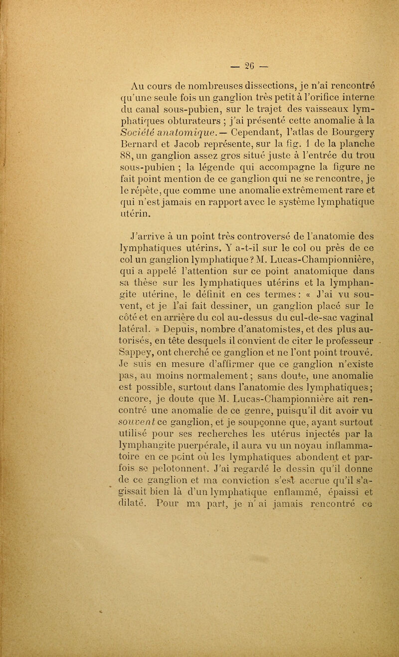 Au cours de nombreuses dissections, je n'ai rencontré qu'une seule fois un ganglion très petit à l'orifice interne du canal sous-pubien, sur le trajet des vaisseaux lym- phatiques obturateurs ; j'ai présenté cette anomalie à la Société anatomique.— Cependant, l'atlas de Bourgery Bernard et Jacob représente, sur la flg. 1 de la planche 88, un ganglion assez gros situé juste à l'entrée du trou sous-pubien ; la légende qui accompagne la figure ne fait point mention de ce ganglion qui ne se rencontre, je le répète, que comme une anomalie extrêmement rare et qui n'est jamais en rapport avec le système lymphatique utérin. J'arrive à un point très controversé de l'anatomie des lymphatiques utérins. Y a-t-il sur le col ou près de ce col un ganglion lymphatique? M. Lucas-Championnière, qui a ajjpelé l'attention sur ce point anatomique dans sa thèse sur les lymphatiques utérins et la lymphan- gite utérine, le définit en ces termes: « J'ai vu sou- vent, et je l'ai fait dessiner, un ganglion placé sur le côté et en arrière du col au-dessus du cul-de-sac vaginal latéral. » Depuis, nombre d'anatomistes, et des plus au- torisés, en tête desquels il convient de citer le professeur Sappey, ont cherché ce ganglion et ne l'ont point trouvé. Je suis en mesure d'affirmer que ce ganglion n'existe pas, au moins normalement; sans doute, une anomalie est possible, surtout dans l'anatomie des lymphatiques; encore, je doute que M. Lucas-Championnière ait ren- contré une anomahe de ce genre, puisqu'il dit avoir vu souvent ce ganglion, et je soupçonne que, ayant surtout utilisé pour ses recherches les utérus injectés par la lymphangite puerpérale, il aura vu un noyau inflamma- toire en ce point où les lymphatiques abondent et par- fois se pelotonnent. J'ai regardé le dessin qu'il donne de ce ganglion et ma conviction s'est accrue qu'il s'a- gissait bien là d'un lymphatique enflammé, épaissi et dilaté. Pour ma part, je n' ai jamais rencontré ce