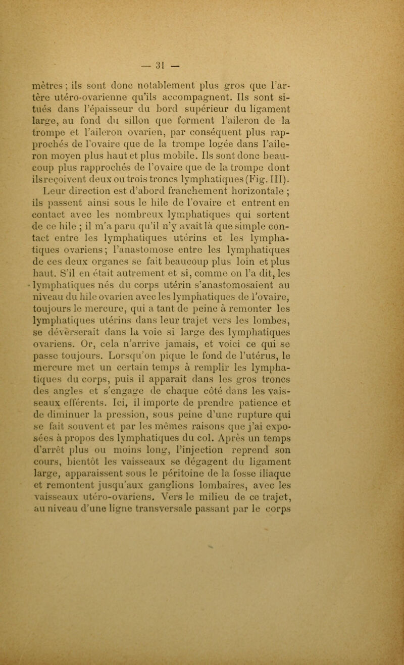 mètres ; ils sont donc notablement plus gros que l'ar- tère utéro-ovarienne qu'ils accompagnent. Ils sont si- tués dans l'épaisseur du bord supérieur du ligament large, au fond du sillon que forment Taileron de la trompe et l'aileron ovarien, par conséquent plus rap- prochés de Fovaire que de la trompe logée dans l'aile- ron moyen plus haut et plus mobile. Ils sont donc beau- coup plus rapprochés de Tovaire que de la trompe dont ilsreçoivent deux ou trois troncs lymphatiques (Fig. III). Leur direction est d'abord franchement horizontale ; ils passent ainsi sous le hile de l'ovaire et entrent en contact avec les nombreux lymphatiques qui sortent de ce hile ; il m'a paru qu'il n'y avait là que simple con- tact entre les lymphatiques utérins et les lympha- tiques ovariens; l'anastomose entre les lymphatiques de ces deux organes se fait beaucoup plus loin et plus haut. S'il en était autrement et si, comme on l'a dit, les ■ lymphatiques nés du corps utérin s'anastomosaient au niveau du hile ovarien avec les lymphatiques de l'ovaire, toujours le mercure, qui a tant de peine à remonter les lymphatiques utérins dans leur trajet vers les lombes, se déverserait dans la voie si large des lymphatiques ovariens. Or, cela n'arrive jamais, et voici ce qui se passe toujours. Lorsqu'on pique le fond de l'utérus, le mercure met un certain temps à remplir les lympha- tiques du corps, puis il apparaît dans les gros troncs des angles et s'engage de chaque côté dans les vais- seaux cfférents. Ici, il importe de prendre patience et de diminuer la pression, sous peine d'une rupture qui se fait souvent et par les mômes raisons que j'ai expo- sées à propos des lymphatiques du col. Après un temps d'arrêt plus ou moins long, l'injection reprend son cours, bientôt les vaisseaux se dégagent du ligament large, apparaissent sous le péritoine de la fosse iliaque et remontent jusqu'aux ganglions lombaires, avec les vai.s.scaux utéro-ovaricns. Vers le milieu de ce trajet, au niveau d'une ligne transversale passant par le corps