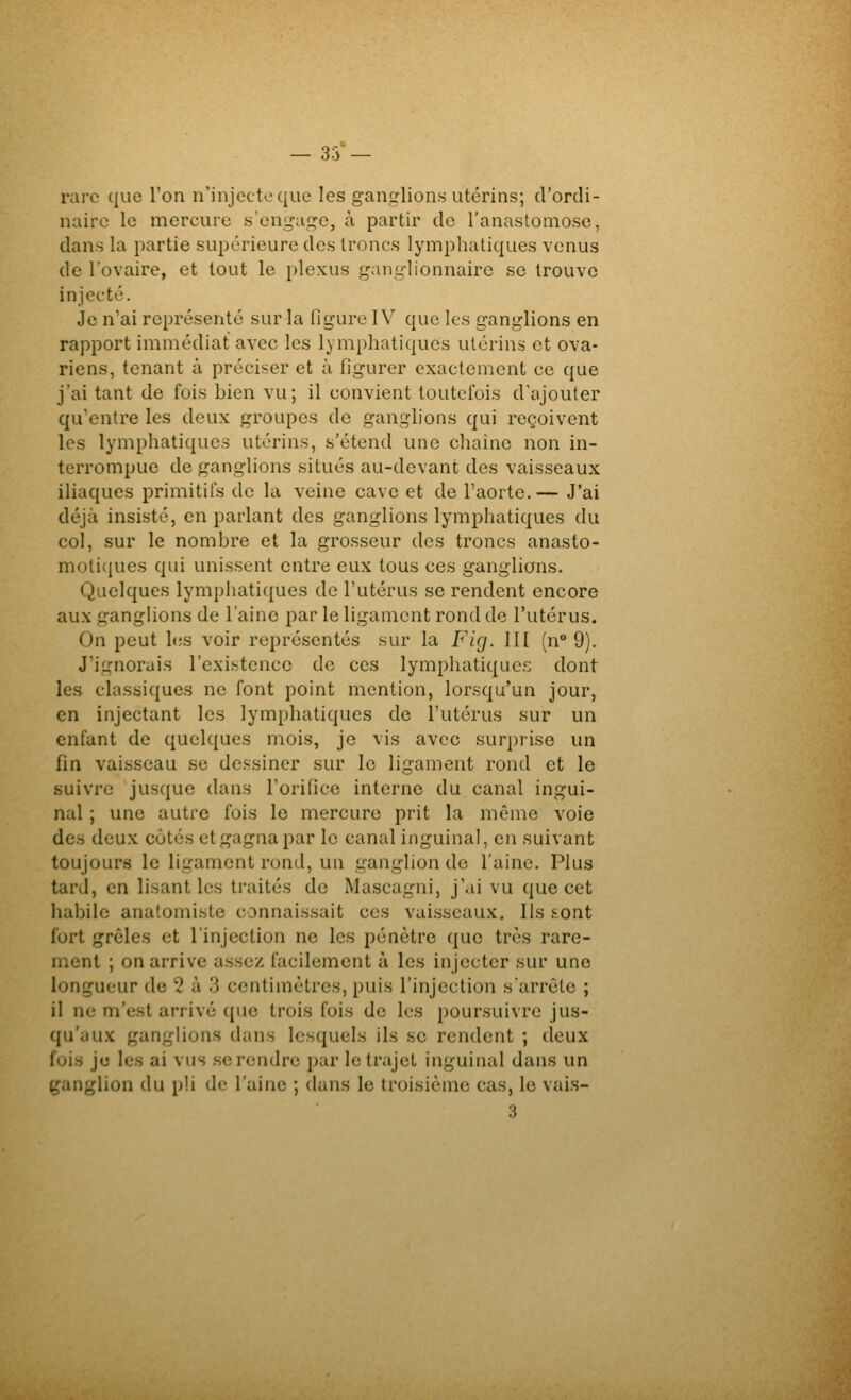 -33- rare que l'on n'injcctoque les gantrlions utérins; d'ordi- naire le mercure s'engai^c, à partir de l'anastomose, dans la partie supérieure des troncs lymphatiques venus de l'ovaire, et tout le plexus ganti-lionnaire se trouve injecté. Je n'ai représenté sur la figure IV que les ganglions en rapport immédiat avec les lymphatiques utérins et ova- riens, tenant à préciser et à figurer exactement ce que j'ai tant de fois bien vu; il convient toutefois d'ajouter qu'entre les deux groupes de ganglions qui reçoivent les lymphatiques utérins, s'étend une chaîne non in- terrompue de ganglions situés au-devant des vaisseaux iliaques primitifs de la veine cave et de l'aorte. — J'ai déjà insisté, en parlant des ganglions lymphatiques du col, sur le nombre et la grosseur des troncs anasto- moticiues qui unissent entre eux tous ces ganglions. Quelques lymphatiques de l'utérus se rendent encore aux ganghons de l'aine par le ligament rond de l'utérus. On peut les voir représentés sur la Flg. III (n° 9). J'ignorais l'existence de ces lymphatiques dont les classiques ne font point mention, lorsqu'un jour, en injectant les lymphatiques de l'utérus sur un enfant de quelques mois, je vis avec surprise un fin vaisseau se dessiner sur le ligament rond et le suivre jusque dans l'orifice interne du canal ingui- nal ; une autre fois le mercure prit la même voie des deux côtés et gagna par le canal inguinal, en suivant toujours le ligament rond, un ganglion de l'aine. Plus tard, en lisant les traités de Mascagni, j'ai vu que cet habile anatomiste connaissait ces vaisseaux. Ils ^ont fort grêles et l'injection ne les pénètre que très rare- ment ; on arrive assez facilement à les injecter sur une longueur de 2 à 3 centimètres, puis l'injection s'arrête ; il ne m'est arrivé que trois fois de les poursuivre jus- qu'aux ganglions dans lesquels ils se rendent ; deux fois je les ai vus se rendre par le trajet inguinal dans un ganglion du pU de l'aine ; dans le troisième cas, le vai.s-