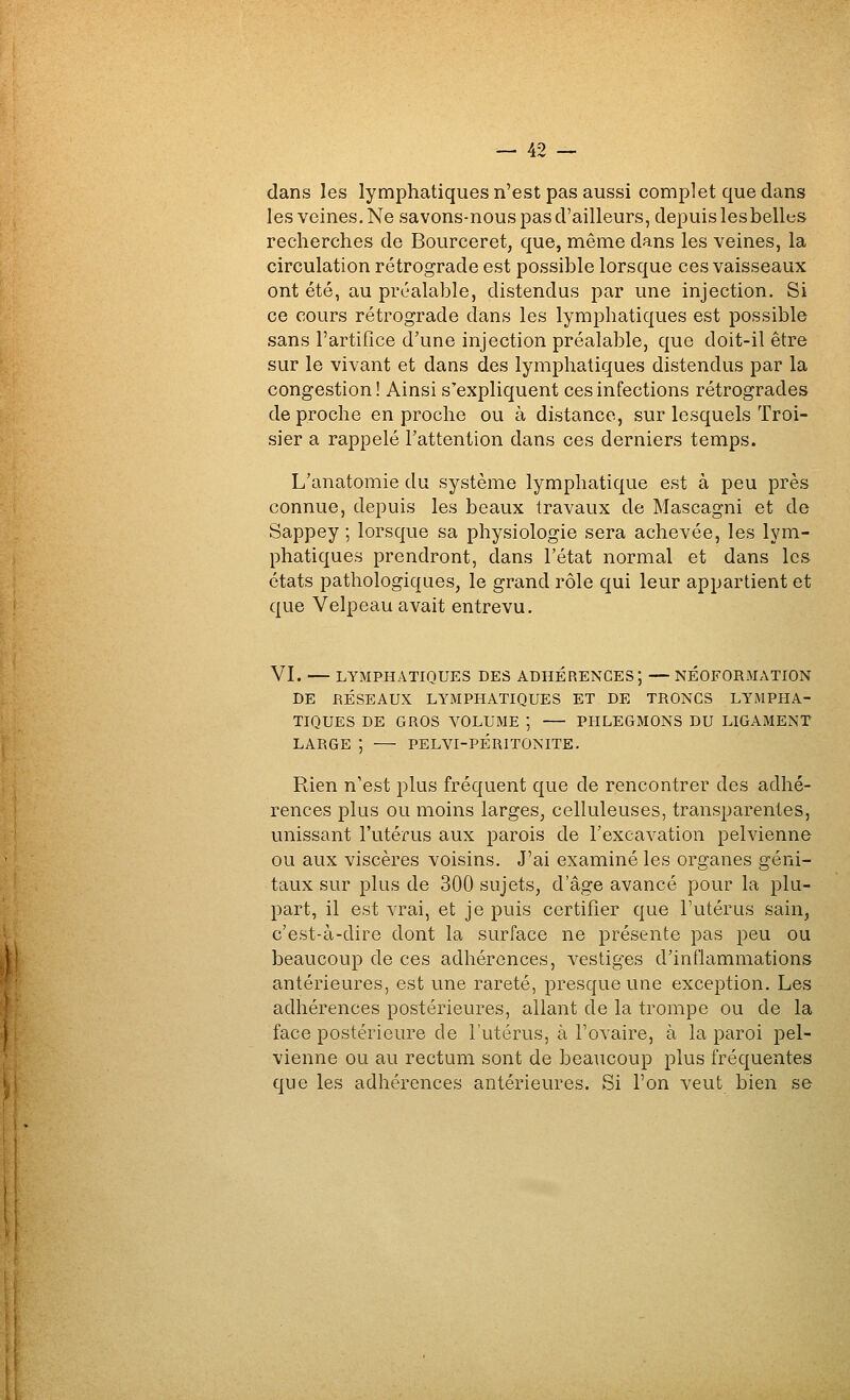 dans les lymphatiques n'est pas aussi complet que dans les veines. Ne savons-nous pas d'ailleurs, depuis lesbelles recherches de Bourceret, que, même dans les veines, la circulation rétrograde est possible lorsque ces vaisseaux ont été, au préalable, distendus par une injection. Si ce cours rétrograde dans les lymphatiques est possible sans l'artifice d'une injection préalable, que doit-il être sur le vivant et dans des lymphatiques distendus par la congestion! Ainsi s'expliquent ces infections rétrogrades de proche en proche ou à distance, sur lesquels Troi- sier a rappelé l'attention dans ces derniers temps. L'anatomie du système lymphatique est à peu près connue, depuis les beaux travaux de Mascagni et de Sappey ; lorsque sa physiologie sera achevée, les lym- phatiques prendront, dans l'état normal et dans les états pathologiques, le grand rôle qui leur appartient et que Velpeau avait entrevu. VI. — LYMPHATIQUES DES ADHERENCES; — NÉ0F0RMx\TI0N DE RÉSEAUX LYMPHATIQUES ET DE TRONCS LYMPHA- TIQUES DE GROS VOLUME ; — PHLEGMONS DU LIGAMENT LARGE ; PELVI-PÉRITONITE. Rien n'est plus fréquent que de rencontrer des adhé- rences plus ou moins larges, celluleuses, transparentes, unissant l'utérus aux parois de l'excavation pelvienne ou aux viscères voisins. J'ai examiné les organes géni- taux sur plus de 300 sujets, d'âge avancé pour la plu- part, il est vrai, et je puis certifier que l'utérus sain, c'est-à-dire dont la surface ne présente pas peu ou beaucoup de ces adhérences, vestiges d'inflammations antérieures, est une rareté, presque une exception. Les adhérences postérieures, allant de la trompe ou de la face postérieure de l'utérus, à l'ovaire, à la paroi pel- vienne ou au rectum sont de beaucoup plus fréquentes que les adhérences antérieures. Si l'on veut bien se