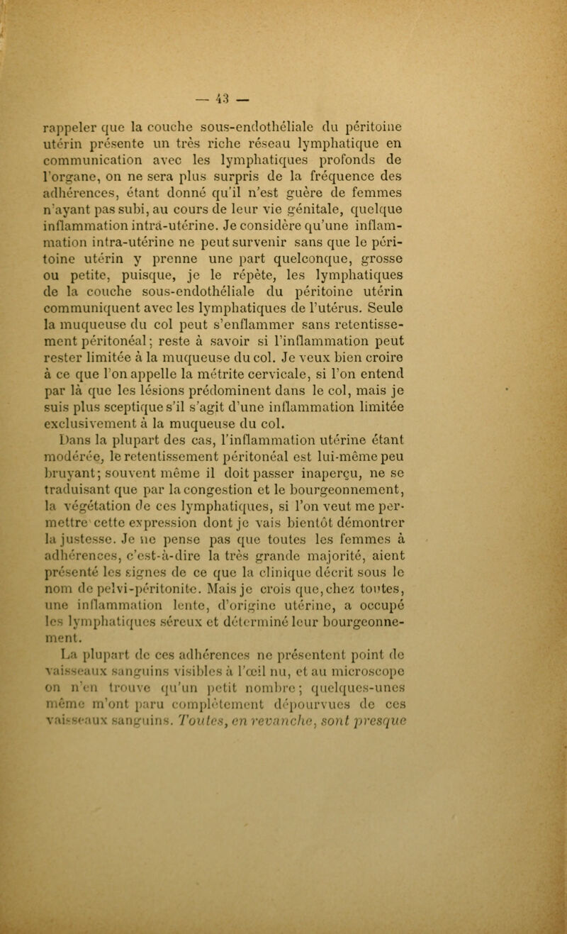 rappeler que la couche sous-endothclialc du péritoine utérin présente un très riche réseau lymphatique en communication avec les lymphatiques profonds de l'organe, on ne sera plus surpris de la fréquence des adhérences, étant donné qu'il n'est guère de femmes n'ayant pas subi, au cours de leur vie génitale, quelque inflammation intrà-utérine. Je considère qu'une inflam- mation intra-utérine ne peut survenir sans que le péri- toine utérin y prenne une part quelconque, grosse ou petite, puisque, je le répète, les lymphatiques de la couche sous-endothéliale du péritoine utérin communiquent avec les lymphatiques de l'utérus. Seule la muqueuse du col peut s'enflammer sans retentisse- ment péritonéal ; reste à savoir si l'inflammation peut rester limitée à la muqueuse du col. Je veux bien croire à ce que Ton appelle la métrite cervicale, si l'on entend par là que les lésions prédominent dans le col, mais je suis plus sceptique s'il s'agit d'une inflammation limitée exclusivement à la muqueuse du col. Dans la plupart des cas, l'inflammation utérine étant modérée, le retentissement péritonéal est lui-môme peu bruyant; souvent môme il doit passer inaperçu, ne se traduisant que par la congestion et le bourgeonnement, la végétation de ces lymphatiques, si l'on veut me per- mettre cette expression dont je vais bientôt démontrer la justesse. Je ne pense pas que toutes les femmes à adhérences, c'est-à-dire la très grande majorité, aient présenté les signes de ce que la clinique décrit sous le nom de pelvi-péritonit<î. Mais je crois que, chez tontes, une inflammation lente, d'origine utérine, a occupe les lymphatiques séreux et déterminé leur bourgeonne- ment. La plupart de ces adhérences ne présentent point de vaisseaux sanguins visibles à l'œil nu, et au microscope on n'en trouve qu'un petit nombre ; quelques-unes même m'ont paru comph'-tement dépourvues de ces vaisseaux sanguins. Toutes, en revanche, sont presque