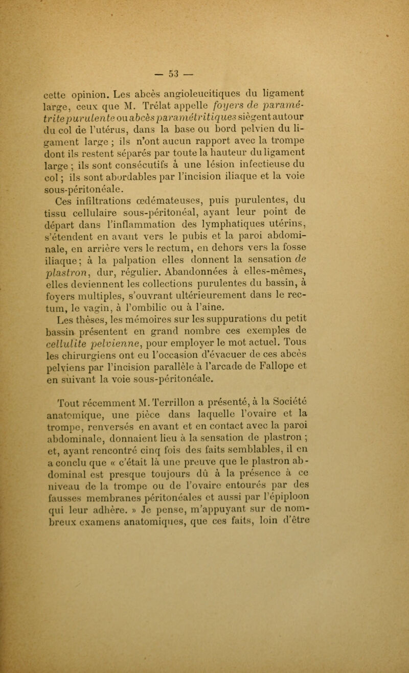 cette opinion. Les abcès angioleucitiques du ligament large, ceux que M. Trélat appelle foyers de joaramé- tritepurulente on abcès pa.ramétritiquessiègQnta\iiour du col de l'utérus, dans la base ou bord pelvien du li- gament large ; ils n'ont aucun rapport avec la trompe dont ils restent séparés par toute la hauteur dulig^amcnt large ; ils sont consécutifs a une lésion infectieuse du col ; ils sont abordables par l'incision iliaque et la voie sous-péritonéale. Ces infiltrations œdémateuses, puis purulentes, du tissu cellulaire sous-péritonéal, ayant leur point de départ dans l'inflammation des lymphatiques utérins, s'étendent en avant vers le pubis et la paroi abdomi- nale, en arrière vers le rectum, en dehors vers la fosse iliaque ; à la palpation elles donnent la sensation de plastron^ dur, régulier. Abandonnées à elles-mêmes, elles deviennent les collections purulentes du bassin, à foyers multiples, s'ouvrant ultérieurement dans le rec- tum, le vagin, à l'ombilic ou à l'aine. Les thèses, les mémoires sur les suppurations du petit bassin présentent en grand nombre ces exemples de cellulite pjelvienne, pour employer le mot actuel. Tous les chirurgiens ont eu l'occasion d'évacuer de ces abcès pelviens par l'incision parallèle à l'arcade de Fallope et en suivant la voie sous-péritonéale. Tout récemment M. Terrillon a présenté, à la Société anatomique, une pièce dans laquelle l'ovaire et la trompe, renversés en avant et en contact avec la paroi abdominale, donnaient lieu à la sensation de plastron ; et, ayant rencontré cinq fois des faits semblables, il en a conclu que « c'était là une preuve que le plastron ab- dominal est presque toujours dû à la présence à ce niveau de la trompe ou de l'ovaire entourés par des fausses membranes péritonéalcs et aussi par l'épiploon qui leur adiière. » Je pense, m'appuyant sur de nom- breux examens anatomiques, que ces faits, loin d'être