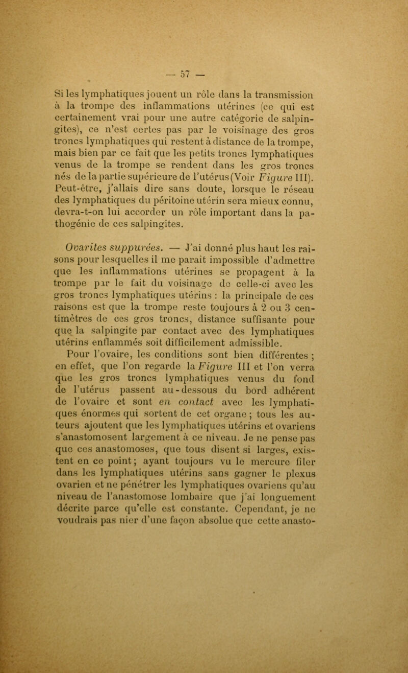 0/ Si les lymphatiques jouent un rôle dans la transmission à la trompe des innammations utérines (ce qui est certainement vrai pour une autre catégorie de salpin- gites), ce n'est certes pas par le voisinage des gros troncs lymphatiques qui restent à distance de la trompe, mais bien par ce fait que les petits troncs lymphatiques venus de la trompe se rendent dans les gros troncs nés de la partie supérieure de l'utérus (Voir Figurelll). Peut-être, j'allais dire sans doute, lorsque le réseau des lymphatiques du péritoine utérin sera mieux connu, devra-t-on lui accorder un rôle important dans la pa- thogénic de ces salpingites. Ovarites suppurées, — J'ai donné plus haut les rai- sons pour lesquelles il me parait impossible d'admettre que les intlammations utérines se propagent à la trompe pir le fait du voisinage do celle-ci avec les gros troncs lymphatiques utérins : la principale de ces raisons est que la trompe reste toujours à 2 ou 3 cen- timètres de ces gros troncs, distance suffisante pour que la salpingite par contact avec des lymphatiques utérins enilammés soit difficilement admissible. Pour l'ovaire, les conditions sont bien différentes ; en effet, que l'on regarde la Figure III et l'on verra que les gros troncs lymphatiques venus du fond de l'utérus passent au-dessous du bord adhérent de l'ovaire et sont en contact avec les lymphati- ques énormes qui sortent de cet organe ; tous les au- teurs ajoutent que les lymphatiques utérins et ovariens s'anastomosent largement à ce niveau. Je ne pense pas que ces anastomoses, que tous disent si larges, exis- tent en ce point; ayant toujours vu le mercure filer dans les lymphatiques utérins sans gagner le plexus ovarien et ne pénétrer les lymphatiques ovariens qu'au niveau de l'anastomose lombaire que j'ai longuement décrite parce qu'elle est constante. Cependant, je ne voudrais pas nier d'une façon absolue que cette anasto-