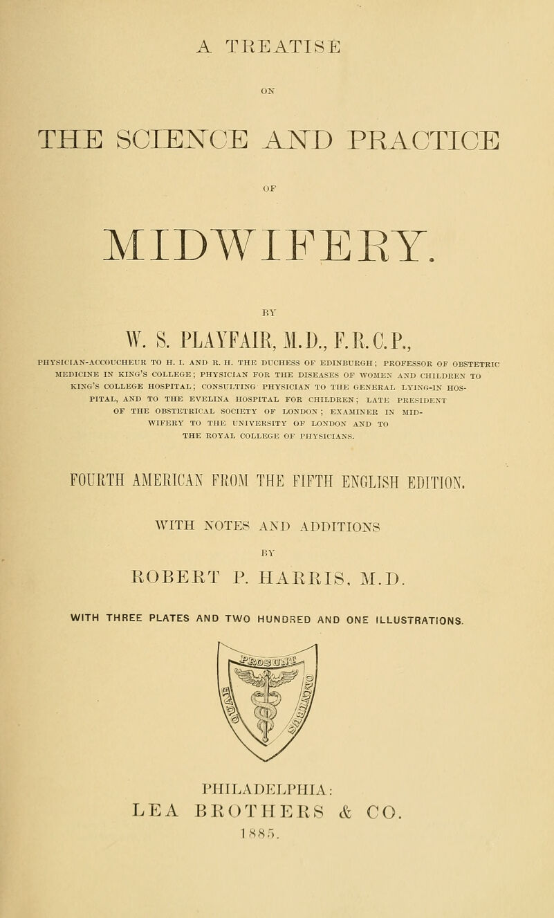 A TREATISE THE SCIENCE AND PRACTICE MIDWIFEET. W. S. PLAYFAIR,M.D.,F.R.C.P., PHySICTAN-ACCOUCHEUR TO H. I. AND R. H. THE DUCHESS OF EDINBURGH ; PROFESSOR OF OBSTETRIC MEDICINE IN king's COLDEGE ; PHYSICIAN FOR THE DISEASES OF WOMEN AND CHILDREN TO king's COLLEGE HOSPITAL; CONSULTING PHYSICIAN TO THE GENERAL LYING-IN HOS- PITAL, AND TO THE EVELINA HOSPITAL FOE CHILDREN; LATE PRESIDENT OF THE OBSTETRICAL SOCIETY OF LONDON ; EXAMINER IN MID- WIFERY TO THE UNIVERSITY OF LONDON AND TO THE ROYAL COLLEGE OF PHYSICIANS. FOURTH AMERICAN FROM THE FIFTH ENGLISH EDITION. WITH NOTES AND ADDITIONS BY ROBERT P. HARRIS, M.D. WITH THREE PLATES AND TWO HUNDRED AND ONE ILLUSTRATIONS. PHILADELPHIA: LEA BROTHERS & CO. IS ST).