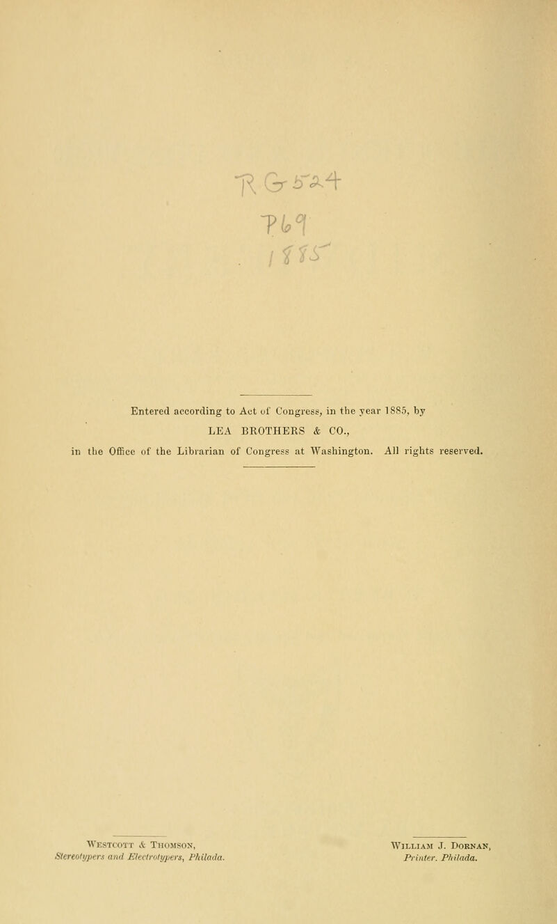 . <^ Entered according to Act of Congress, in the year 1885, by LEA BROTHERS & CO., in the Office of the Librarian of Congress at Washington. All rights reserved. Westcott & Thomson, William J. Dornan, Stereolypers and Jilectrolypers, Philada. Printe.r. P/iilada.