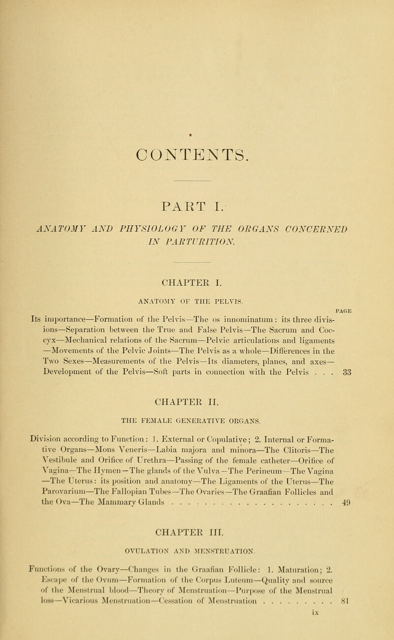 CONTENTS. PART I. AXATOMY AND PHYSIOLOGY OF THE ORGANS CONCERNED IN PARTURITION. CHAPTER I. ANATOMY OF THE PELVIS. PAGE Its importance—Formation of the Pelvis—Tlie os innominatum : its three divis- ions—Separation between tlie True and False Pelvis—The Sacrum and Coc- cyx-—Mechanical relations of the Sacrum—Pelvic articulations and ligaments —Movements of the Pelvic Joints—The Pelvis as a whole—Differences in the Two Sexes—Measurements of the Pelvis—Its diameters, planes, and axes- Development of the Pelvis—Soft parts in connection with the Pelvis ... 33 CHAPTER II. THE FEMALE GENERATIVE ORGANS. Division according to Function: ]. External or Copulative ; 2. Internal or Forma- tive Organs—Mons Veneris—Labia niajora and minora—The Clitoris—The \'estibule and Orifice of Urethra—Passing of the female catheter—Oritice of Vagina—The Hymen —The glands of the Vulva —The Perineum—The Vagina —The Uterus: its position and anatomy—The Ligaments of the Uterus—The Parovarium—The Fallopian Tubes—The Ovaries—The Graafian Follicles and the Ova—The Mammary Glands 49 CHAPTER IIL OVULATION AND MENSTRUATION. Functions of the Ovary—Changes in tiie Graafian Follicle: 1. Maturation; 2. Escape of the Ovum—Formation of the Corpus Luteum—Quality and source of the Menstrual Idood—Tiieory of Menstruation—I'ur))ose of the Menstrual loss—Vicarious Men.striiation—Ce.ssation of Menstruation SI