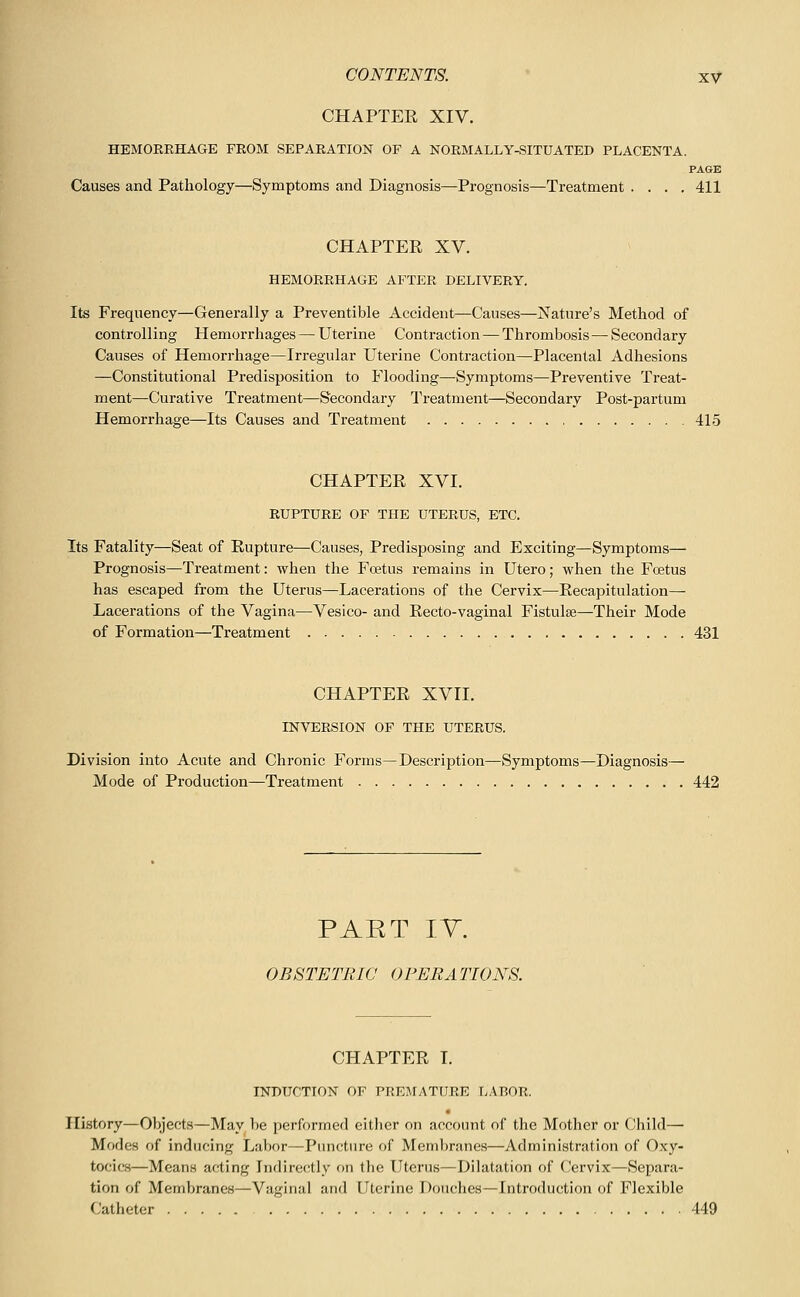 CHAPTER XIV. HEMORRHAGE FROM SEPARATION OF A NORMALLY-SITUATED PLACENTA. PAGE Causes and Pathology—Symptoms and Diagnosis—Prognosis—Treatment .... 411 CHAPTER XV. HEMORRHAGE AFTER DELIVERY. Its Frequency—Generally a Preventible Accident—Causes—Nature's Method of controlling Hemorrhages — Uterine Contraction — Thrombosis— Secondary Causes of Hemorrhage—Irregular Uterine Contraction—Placental Adhesions —Constitutional Predisposition to Flooding—Symptoms—Preventive Treat- ment—Curative Treatment—Secondary I'reatment—Secondary Post-partum Hemorrhage—Its Causes and Treatment 415 CHAPTER XVI. RUPTURE OF THE UTERUS, ETC. Its Fatality—Seat of Rupture—Causes, Predisposing and Exciting—Symptoms— Prognosis—Treatment: when the Foetus remains in Utero; when the Foetus has escaped from the Uterus—Lacerations of the Cervix—Recapitulation— Lacerations of the Vagina—Vesico- and Recto-vaginal Fistulse—Their Mode of Formation—Treatment 431 CHAPTER XVII. INVERSION OF THE UTERUS. Division into Acute and Chronic Forms—Description—Symptoms—Diagnosis— Mode of Production—Treatment 442 PART IV. OBSTETRIC OPERATIONS. CHAPTER I. INDUCTION OF PREMATURE L.\ROR. History—Objects—May be performed either on account of the Mother or Child— Modes of inducing Labor—Pimcture of Membranes—Administration of Oxy- tocics—Means acting Indirectly on the Uterus—Dilatation of ('ervix—Separa- tion of Membranes—Vaginal and Uterine Douches—Introduction of Flexible (Jatheter 449