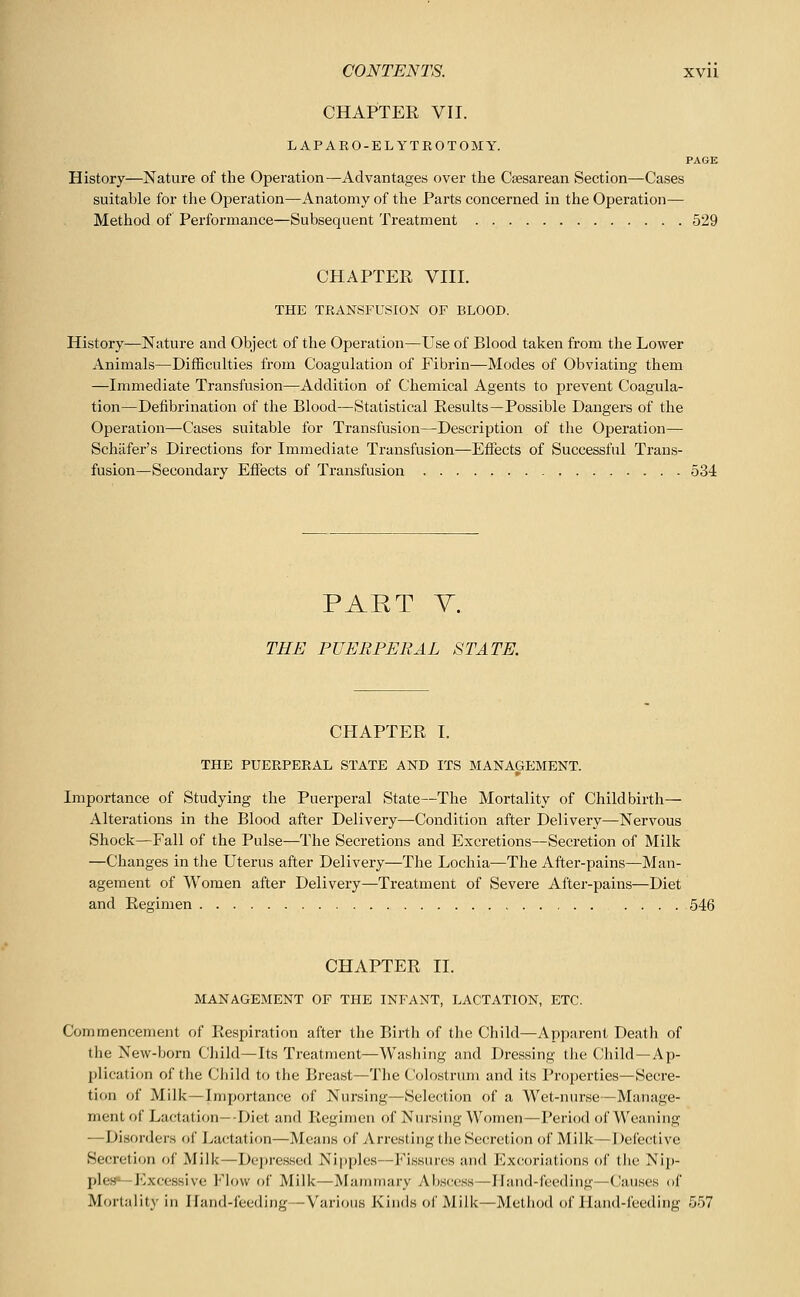 CHAPTER VII. LAPARO-ELYTROTOMY. PAGE History—Nature of the Operation—Advantages over the Caesarean Section—Cases suitable for the Ojoeration—Anatomy of the Parts concerned in the Operation— Method of Performance—Subsequent Treatment 529 CHAPTER VIII. THE TRANSFUSION OF BLOOD. History—Nature and Object of the Operation—Use of Blood taken from the Lower Animals—Difficulties from Coagulation of Fibrin—Modes of Obviating them —Immediate Transfusion—Addition of Chemical Agents to prevent Coagula- tion—Defibrination of the Blood—Statistical Results—Possible Dangers of the Operation—Cases suitable for Transfusion—Description of the Operation— Schafer's Directions for Immediate Transfusion—Effects of Successful Trans- fusion—Secondary Effects of Transfusion 534 PAET Y. THE PUERPERAL STATE. CHAPTER I. THE PUERPERAL STATE AND ITS MANAGEMENT. Importance of Studying the Puerperal State—The Mortality of Childbirth— Alterations in the Blood after Delivery—Condition after Delivery—Nervous Shock—Fall of the Pulse—The Secretions and Excretions—Secretion of Milk —Changes in the Uterus after Delivery—The Lochia—The After-pains—Man- agement of Women after Delivery—Treatment of Severe After-pains—Diet and Regimen .... 546 CHAPTER 11. MANAGEMENT OF THE INFANT, LACTATION, ETC. Commencement of Respiration after the Birth of the Child—Apparent Death of the New-born Child—Its Treatment—Wasliing and Dressing the Child—Ap- plication of the Child to the Breast—The Colostrum and its Properties—Secre- tion of Milk—Importance of Nursing—Selection of a Wet-nurse—Manage- ment of Lactation—Diet and Regimen of Nursing Women—Period of Weaning —Disorders of Lactation—Means of Arresting the Secretion of Milk—Defective Secretion of Milk—Dejiressed Nipples—Fissuics and Excoriations of tlie Nip- ple's—Excessive I'Mow of Milk—Mammary Abscess—Hand-feeding—Causes of Mortality in Iland-feoding—Various Kinds of Milk—Method of Hand-feeding 557