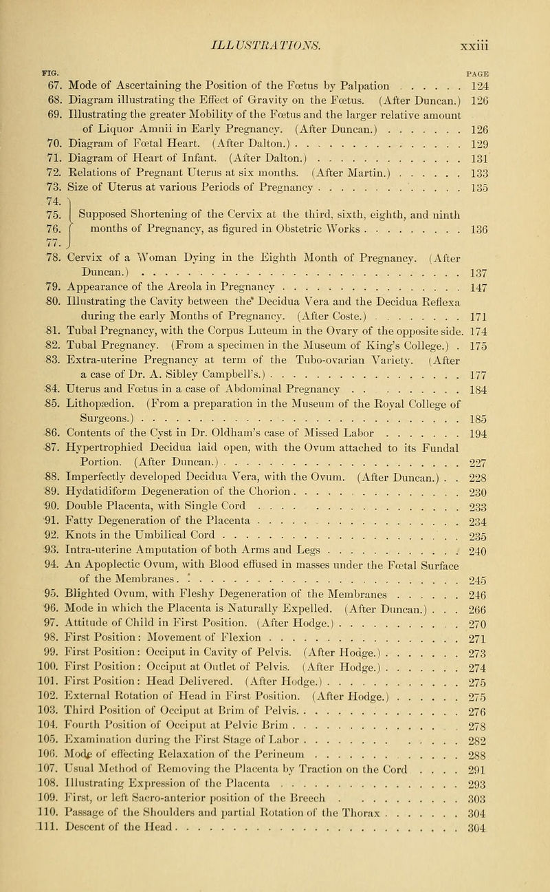 FIG. PAGE 67. Mode of Ascertaining the Position of the Foetus by Palpation 124 68. Diagram illustrating tlie Effect of Gravity on the Foetus. (After Duncan.) 126 69. Illustrating the greater Mobility of the Foetus and the larger relative amount of Liquor Amnii in Early Pregnancy. (After Duncan.) 126 70. Diagram of Foetal Heart. (After Dalton.) 129 71. Diagram of Heart of Infant. (After Dalton.) 131 72. Relations of Pregnant Uterus at six months. (After Martin.) 133 73. Size of Uterus at various Periods of Pregnancy 135 74. ~] 75. I Supposed Shortening of the Cervix at the third, sixth, eighth, and ninth 76. I months of Pregnancy, as figured in Obstetric Works 136 77. J 78. Cervix of a Woman Dying in the Eighth Month of Pregnancy. (After Duncan.) 137 79. Appearance of the Areola in Pregnancy 147 80. Illustrating the Cavity between the' Decidua Vera and the Decidua Reflexa during the early Months of Pregnancy. (After Coste.) 171 81. Tubal Pregnancy, with the Corpus Luteum in the Ovary of the opposite side. 174 -82. Tubal Pregnancy. (From a specimen in the Museum of King's College.) . 175 83. Extra-uterine Pregnancy at term of the Tubo-ovarian Variety. (After a case of Dr. A. Sibley Campbell's.) 177 84. Uterus and Fretus in a case of Abdominal Pregnancy 184 85. Lithopsedion. (From a preparation in the Museum of the Koyal College of Surgeons.) 185 86. Contents of the Cyst in Dr. Oldham's case of Missed Labor 194 87. Hypertrophied Decidua laid open, with the Ovum attached to its Fundal Portion. (After Duncan.) 227 88. Imperfectly developed Decidua Vera, with the Ovum. (After Duncan.) . . 228 89. Hydatidiform Degeneration of the Chorion 230 90. Double Placenta, with Single Cord 233 91. Fatty Degeneration of the Placenta 234 92. Knots in the Umbilical Cord . 235 93. Intra-uterine Amputation of both Arms and Legs 240 94. An Apoplectic Ovum, with Blood eflused in masses under the Foetal Surface of the Membranes. '. 245 95. Blighted Ovum, with Fleshy Degeneration of the Membranes 246 96. Mode in which the Placenta is Naturally Expelled. (After Duncan.) . . . 266 97. Attitude of Child in First Position. (After Hodge.) 270 98. First Position: Movement of Flexion 271 99. First Position: Occiput in Cavity of Pelvis. (After Hodge.) 273 100. First Position : Occiput at Outlet of Pelvis. (After Hodge.) 274 101. First Position: Head Delivered. (After Hodge.) 275 102. External Rotation of Head in First Position. (7\.fter Hodge.) 275 103. Third Position of Occiput at Brim of Pelvis 276 104. Fourth Position of Occiput at Pelvic Brim . 278 105. Examination during the First Stage of Labor 282 106. Mod^ of effecting Relaxation of the Perineum , 288 107. Usual Method of Removing the Placenta by Traction on the Cord .... 291 108. Illustrating Expression of the Placenta 293 109. First, or left Sacro-anterior position of the Breech 303 110. Passage of the Shoulders and i)artial Rotation of the Thorax 304 111. Descent of the Head 304
